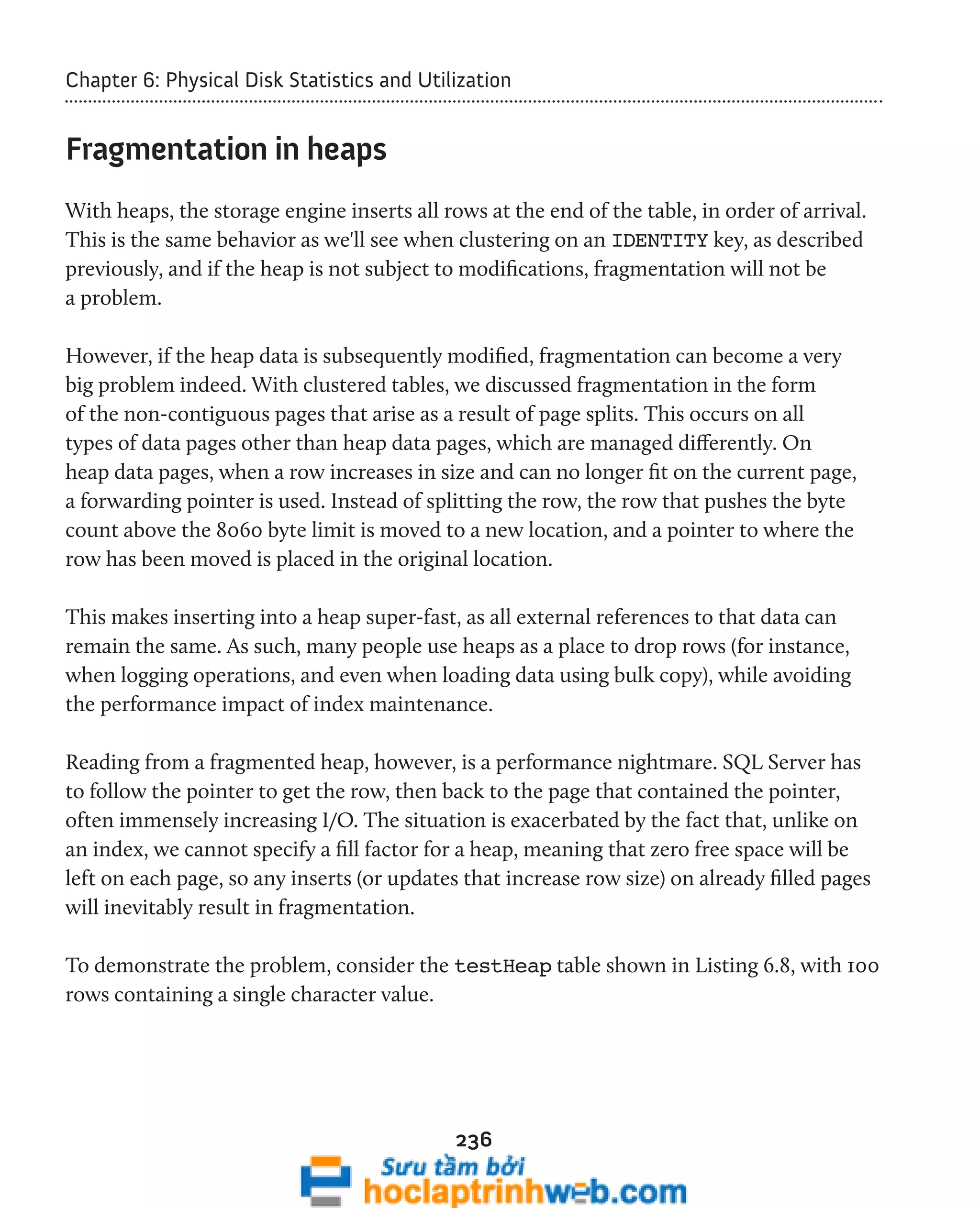 Chapter 6: Physical Disk Statistics and Utilization 
236 
Fragmentation in heaps 
With heaps, the storage engine inserts all rows at the end of the table, in order of arrival. 
This is the same behavior as we'll see when clustering on an IDENTITY key, as described 
previously, and if the heap is not subject to modifications, fragmentation will not be 
a problem. 
However, if the heap data is subsequently modified, fragmentation can become a very 
big problem indeed. With clustered tables, we discussed fragmentation in the form 
of the non-contiguous pages that arise as a result of page splits. This occurs on all 
types of data pages other than heap data pages, which are managed differently. On 
heap data pages, when a row increases in size and can no longer fit on the current page, 
a forwarding pointer is used. Instead of splitting the row, the row that pushes the byte 
count above the 8060 byte limit is moved to a new location, and a pointer to where the 
row has been moved is placed in the original location. 
This makes inserting into a heap super-fast, as all external references to that data can 
remain the same. As such, many people use heaps as a place to drop rows (for instance, 
when logging operations, and even when loading data using bulk copy), while avoiding 
the performance impact of index maintenance. 
Reading from a fragmented heap, however, is a performance nightmare. SQL Server has 
to follow the pointer to get the row, then back to the page that contained the pointer, 
often immensely increasing I/O. The situation is exacerbated by the fact that, unlike on 
an index, we cannot specify a fill factor for a heap, meaning that zero free space will be 
left on each page, so any inserts (or updates that increase row size) on already filled pages 
will inevitably result in fragmentation. 
To demonstrate the problem, consider the testHeap table shown in Listing 6.8, with 100 
rows containing a single character value. 
 