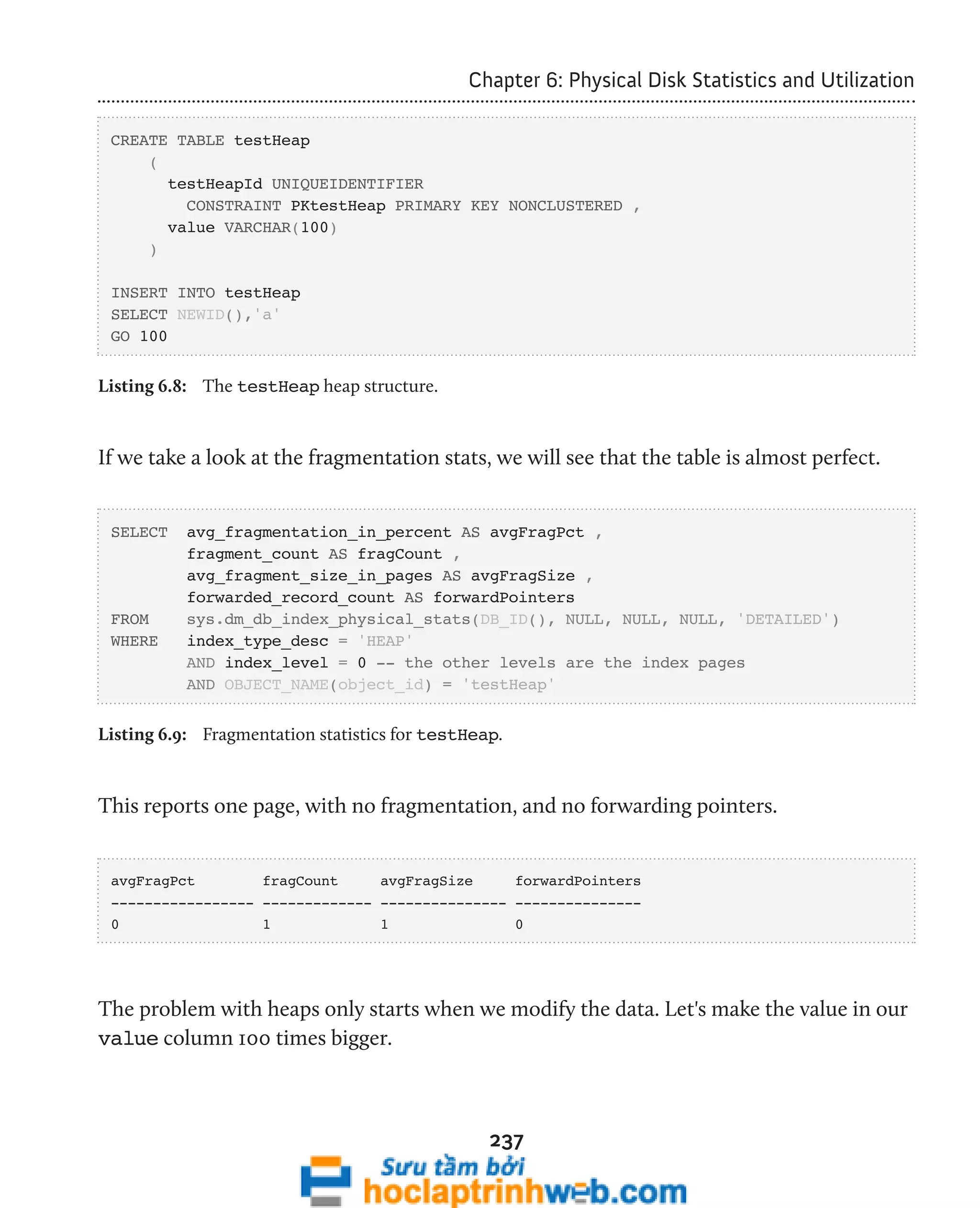 Chapter 6: Physical Disk Statistics and Utilization 
237 
CREATE TABLE testHeap 
( 
testHeapId UNIQUEIDENTIFIER 
CONSTRAINT PKtestHeap PRIMARY KEY NONCLUSTERED , 
value VARCHAR(100) 
) 
INSERT INTO testHeap 
SELECT NEWID(),'a' 
GO 100 
Listing 6.8: The testHeap heap structure. 
If we take a look at the fragmentation stats, we will see that the table is almost perfect. 
SELECT avg_fragmentation_in_percent AS avgFragPct , 
fragment_count AS fragCount , 
avg_fragment_size_in_pages AS avgFragSize , 
forwarded_record_count AS forwardPointers 
FROM sys.dm_db_index_physical_stats(DB_ID(), NULL, NULL, NULL, 'DETAILED') 
WHERE index_type_desc = 'HEAP' 
AND index_level = 0 -- the other levels are the index pages 
AND OBJECT_NAME(object_id) = 'testHeap' 
Listing 6.9: Fragmentation statistics for testHeap. 
This reports one page, with no fragmentation, and no forwarding pointers. 
avgFragPct fragCount avgFragSize forwardPointers 
----------------- ------------- --------------- --------------- 
0 1 1 0 
The problem with heaps only starts when we modify the data. Let's make the value in our 
value column 100 times bigger. 
 