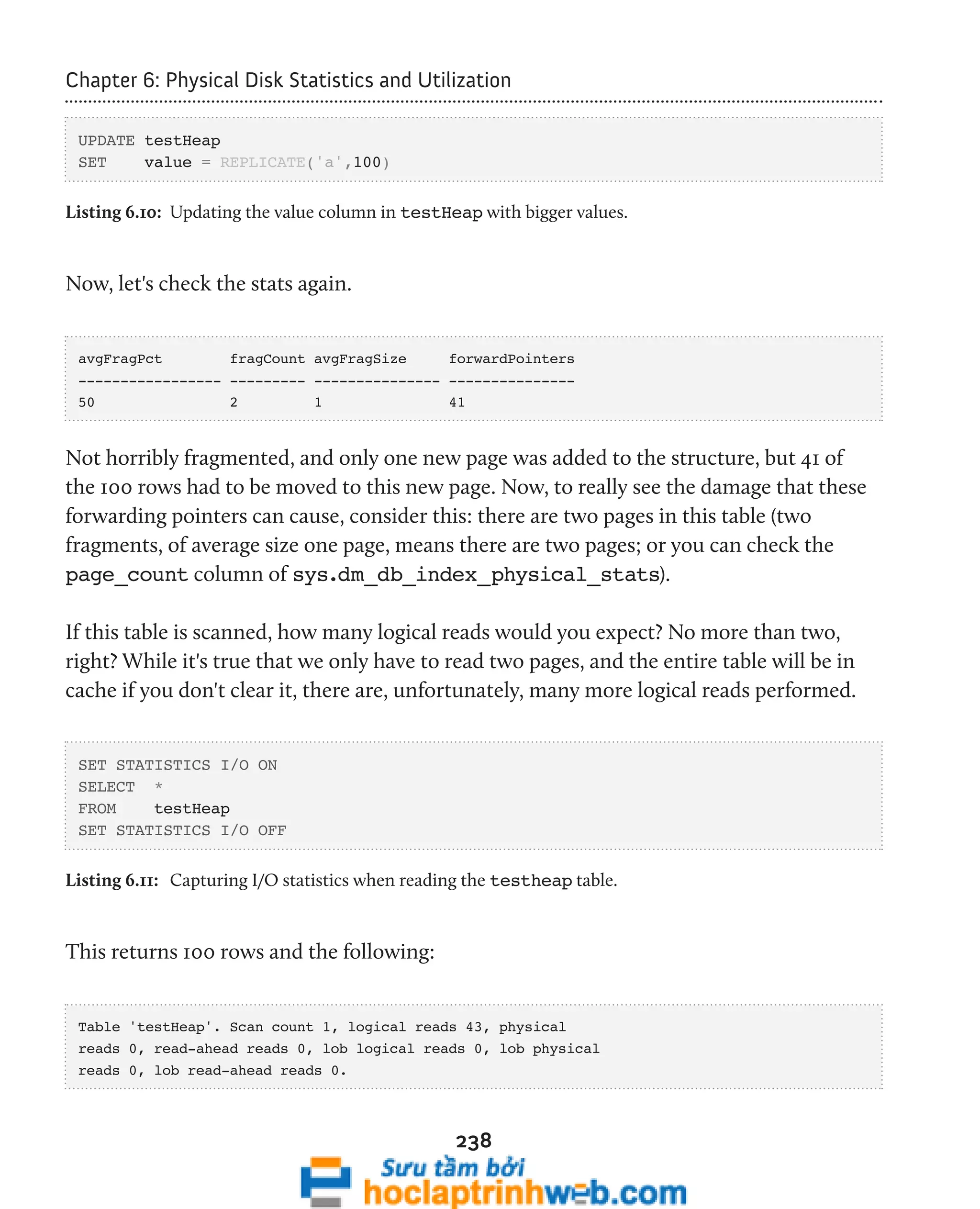 Chapter 6: Physical Disk Statistics and Utilization 
238 
UPDATE testHeap 
SET value = REPLICATE('a',100) 
Listing 6.10: Updating the value column in testHeap with bigger values. 
Now, let's check the stats again. 
avgFragPct fragCount avgFragSize forwardPointers 
----------------- --------- --------------- --------------- 
50 2 1 41 
Not horribly fragmented, and only one new page was added to the structure, but 41 of 
the 100 rows had to be moved to this new page. Now, to really see the damage that these 
forwarding pointers can cause, consider this: there are two pages in this table (two 
fragments, of average size one page, means there are two pages; or you can check the 
page_count column of sys.dm_db_index_physical_stats). 
If this table is scanned, how many logical reads would you expect? No more than two, 
right? While it's true that we only have to read two pages, and the entire table will be in 
cache if you don't clear it, there are, unfortunately, many more logical reads performed. 
SET STATISTICS I/O ON 
SELECT * 
FROM testHeap 
SET STATISTICS I/O OFF 
Listing 6.11: Capturing I/O statistics when reading the testheap table. 
This returns 100 rows and the following: 
Table 'testHeap'. Scan count 1, logical reads 43, physical 
reads 0, read-ahead reads 0, lob logical reads 0, lob physical 
reads 0, lob read-ahead reads 0. 
 
