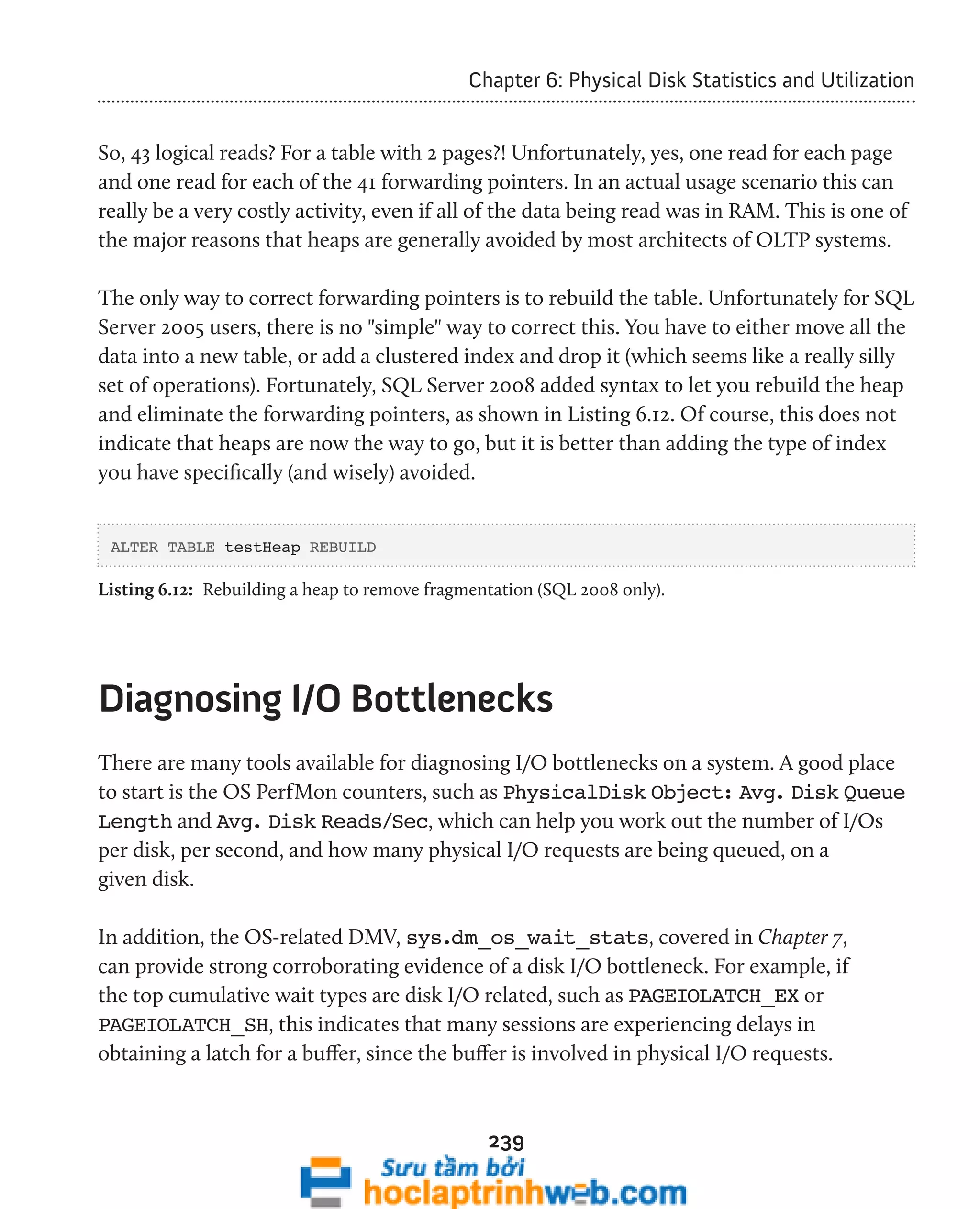 Chapter 6: Physical Disk Statistics and Utilization 
So, 43 logical reads? For a table with 2 pages?! Unfortunately, yes, one read for each page 
and one read for each of the 41 forwarding pointers. In an actual usage scenario this can 
really be a very costly activity, even if all of the data being read was in RAM. This is one of 
the major reasons that heaps are generally avoided by most architects of OLTP systems. 
The only way to correct forwarding pointers is to rebuild the table. Unfortunately for SQL 
Server 2005 users, there is no "simple" way to correct this. You have to either move all the 
data into a new table, or add a clustered index and drop it (which seems like a really silly 
set of operations). Fortunately, SQL Server 2008 added syntax to let you rebuild the heap 
and eliminate the forwarding pointers, as shown in Listing 6.12. Of course, this does not 
indicate that heaps are now the way to go, but it is better than adding the type of index 
you have specifically (and wisely) avoided. 
ALTER TABLE testHeap REBUILD 
Listing 6.12: Rebuilding a heap to remove fragmentation (SQL 2008 only). 
Diagnosing I/O Bottlenecks 
There are many tools available for diagnosing I/O bottlenecks on a system. A good place 
to start is the OS PerfMon counters, such as PhysicalDisk Object: Avg. Disk Queue 
Length and Avg. Disk Reads/Sec, which can help you work out the number of I/Os 
per disk, per second, and how many physical I/O requests are being queued, on a 
given disk. 
In addition, the OS-related DMV, sys.dm_os_wait_stats, covered in Chapter 7, 
can provide strong corroborating evidence of a disk I/O bottleneck. For example, if 
the top cumulative wait types are disk I/O related, such as PAGEIOLATCH_EX or 
PAGEIOLATCH_SH, this indicates that many sessions are experiencing delays in 
obtaining a latch for a buffer, since the buffer is involved in physical I/O requests. 
239 
 