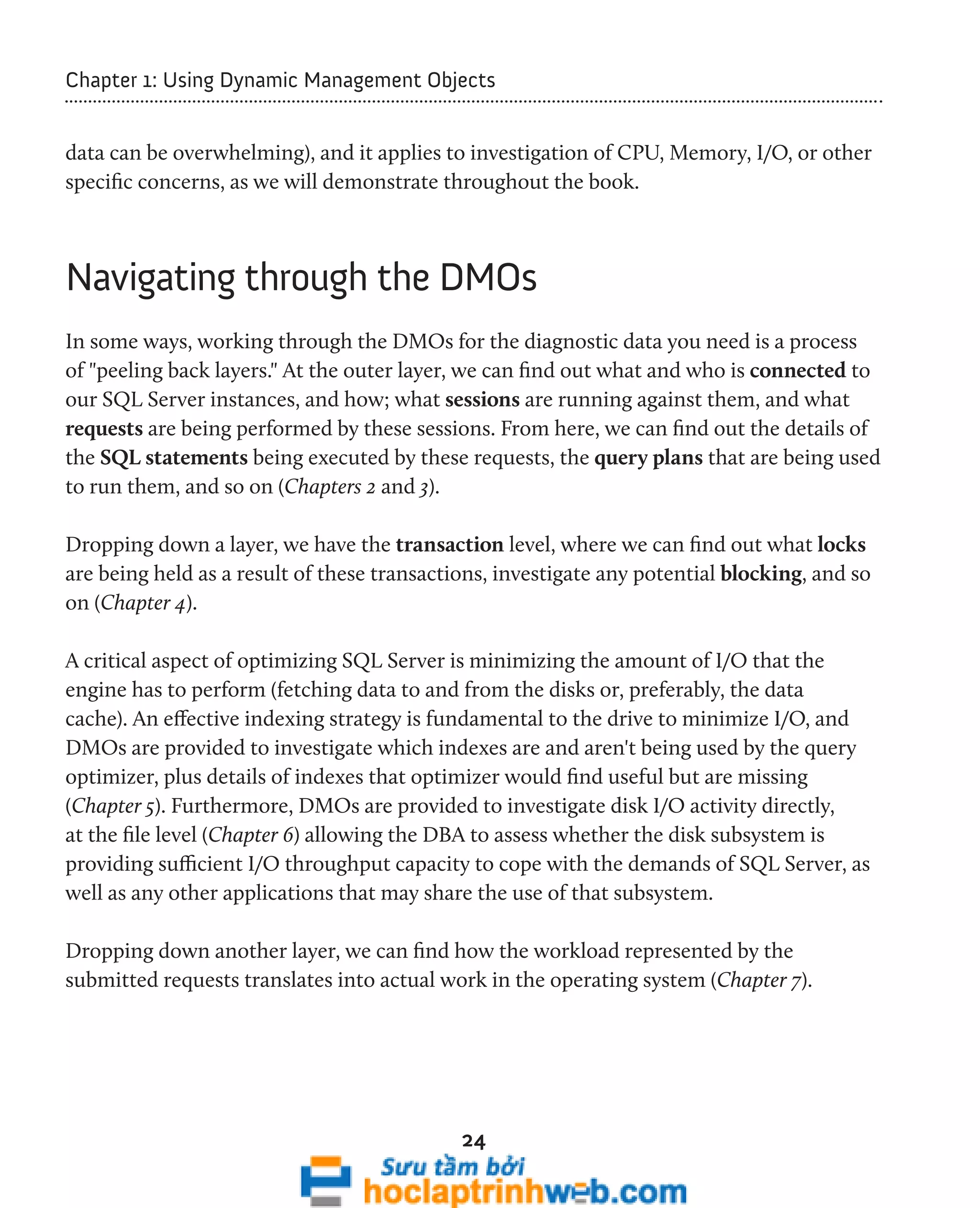 Chapter 1: Using Dynamic Management Objects 
data can be overwhelming), and it applies to investigation of CPU, Memory, I/O, or other 
specific concerns, as we will demonstrate throughout the book. 
Navigating through the DMOs 
In some ways, working through the DMOs for the diagnostic data you need is a process 
of "peeling back layers." At the outer layer, we can find out what and who is connected to 
our SQL Server instances, and how; what sessions are running against them, and what 
requests are being performed by these sessions. From here, we can find out the details of 
the SQL statements being executed by these requests, the query plans that are being used 
to run them, and so on (Chapters 2 and 3). 
Dropping down a layer, we have the transaction level, where we can find out what locks 
are being held as a result of these transactions, investigate any potential blocking, and so 
on (Chapter 4). 
A critical aspect of optimizing SQL Server is minimizing the amount of I/O that the 
engine has to perform (fetching data to and from the disks or, preferably, the data 
cache). An effective indexing strategy is fundamental to the drive to minimize I/O, and 
DMOs are provided to investigate which indexes are and aren't being used by the query 
optimizer, plus details of indexes that optimizer would find useful but are missing 
(Chapter 5). Furthermore, DMOs are provided to investigate disk I/O activity directly, 
at the file level (Chapter 6) allowing the DBA to assess whether the disk subsystem is 
providing sufficient I/O throughput capacity to cope with the demands of SQL Server, as 
well as any other applications that may share the use of that subsystem. 
Dropping down another layer, we can find how the workload represented by the 
submitted requests translates into actual work in the operating system (Chapter 7). 
24 
 