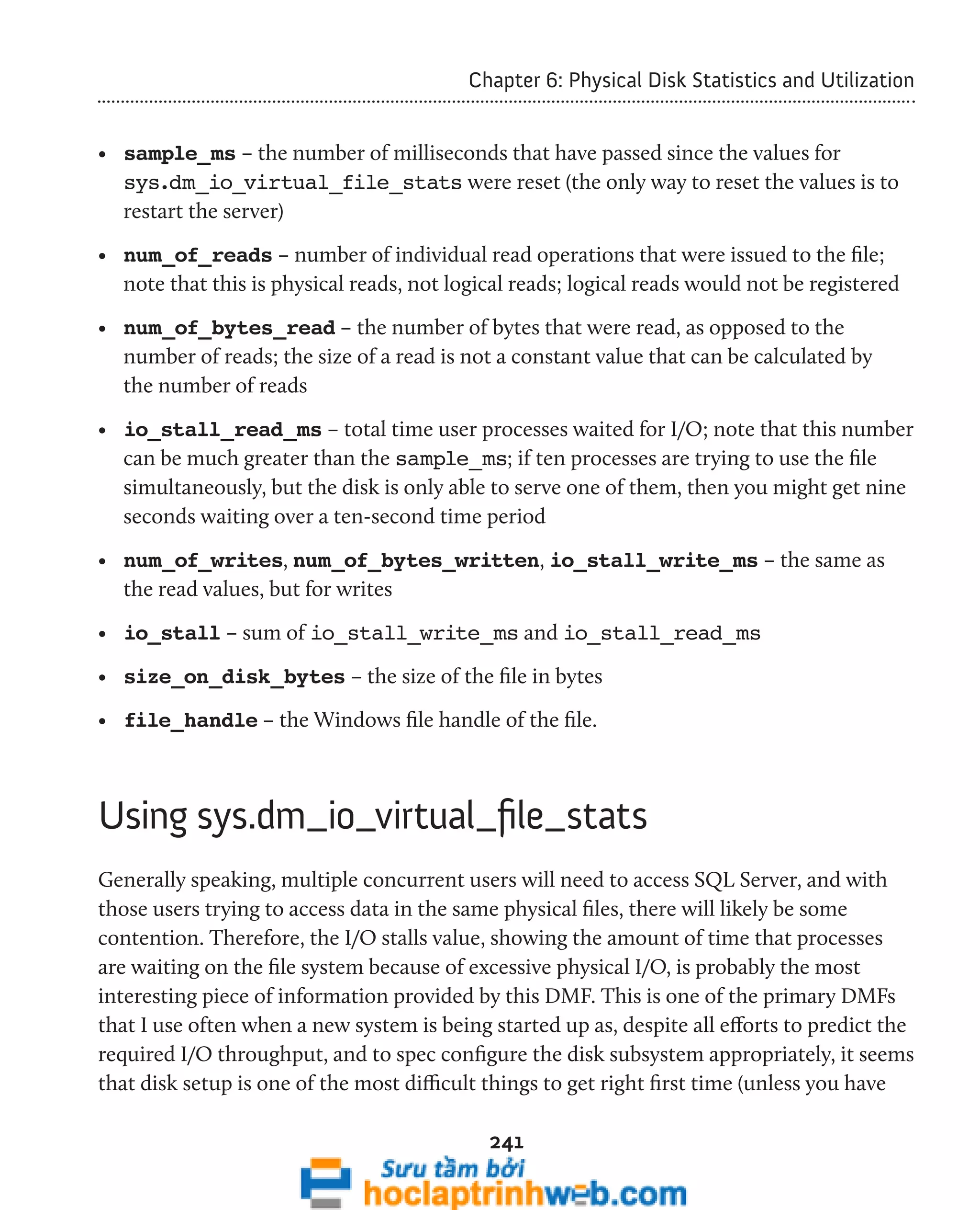 Chapter 6: Physical Disk Statistics and Utilization 
• sample_ms – the number of milliseconds that have passed since the values for 
sys.dm_io_virtual_file_stats were reset (the only way to reset the values is to 
restart the server) 
• num_of_reads – number of individual read operations that were issued to the file; 
note that this is physical reads, not logical reads; logical reads would not be registered 
• num_of_bytes_read – the number of bytes that were read, as opposed to the 
number of reads; the size of a read is not a constant value that can be calculated by 
the number of reads 
• io_stall_read_ms – total time user processes waited for I/O; note that this number 
can be much greater than the sample_ms; if ten processes are trying to use the file 
simultaneously, but the disk is only able to serve one of them, then you might get nine 
seconds waiting over a ten-second time period 
• num_of_writes, num_of_bytes_written, io_stall_write_ms – the same as 
the read values, but for writes 
• io_stall – sum of io_stall_write_ms and io_stall_read_ms 
• size_on_disk_bytes – the size of the file in bytes 
• file_handle – the Windows file handle of the file. 
Using sys.dm_io_virtual_file_stats 
Generally speaking, multiple concurrent users will need to access SQL Server, and with 
those users trying to access data in the same physical files, there will likely be some 
contention. Therefore, the I/O stalls value, showing the amount of time that processes 
are waiting on the file system because of excessive physical I/O, is probably the most 
interesting piece of information provided by this DMF. This is one of the primary DMFs 
that I use often when a new system is being started up as, despite all efforts to predict the 
required I/O throughput, and to spec configure the disk subsystem appropriately, it seems 
that disk setup is one of the most difficult things to get right first time (unless you have 
241 
 