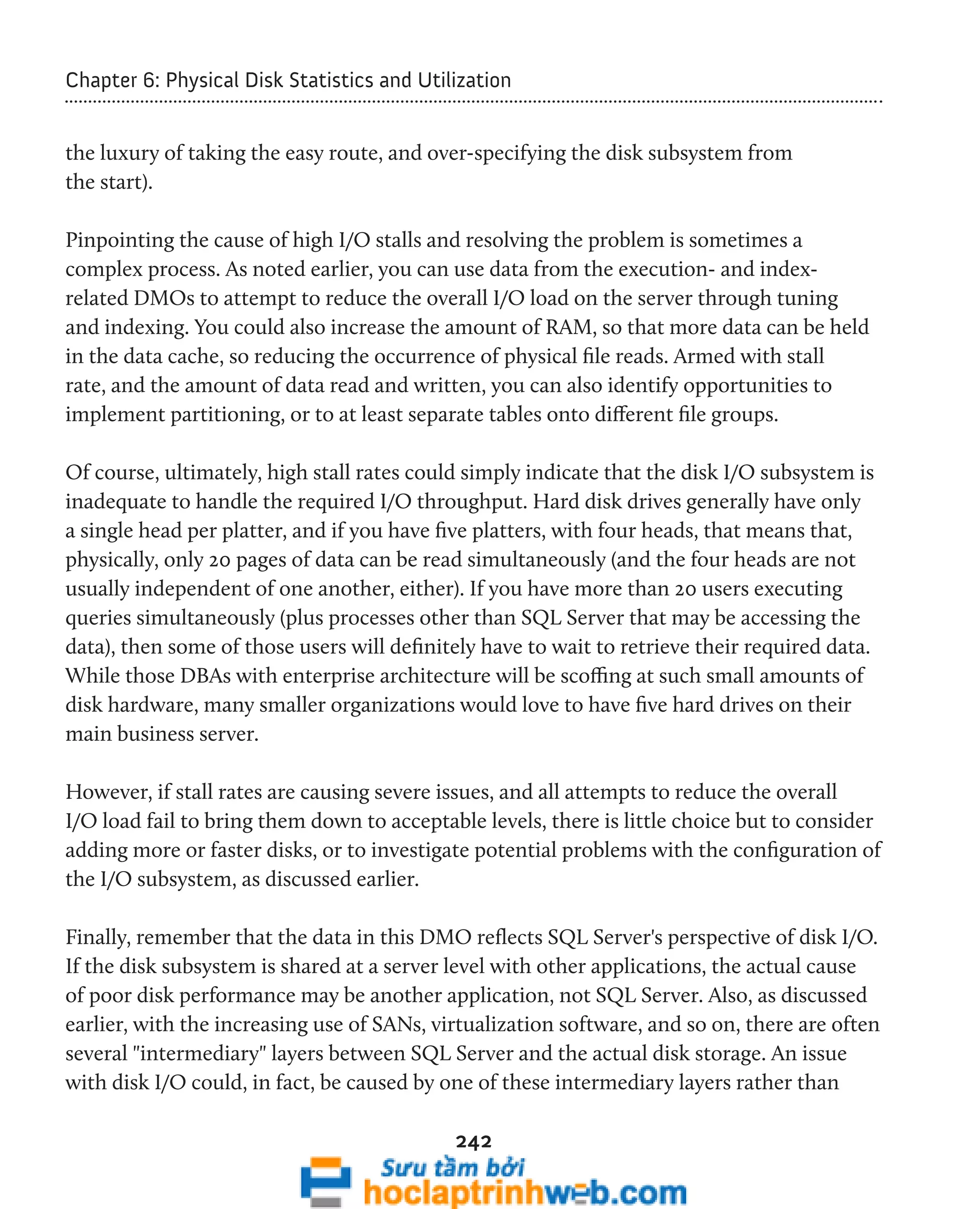 Chapter 6: Physical Disk Statistics and Utilization 
the luxury of taking the easy route, and over-specifying the disk subsystem from 
the start). 
Pinpointing the cause of high I/O stalls and resolving the problem is sometimes a 
complex process. As noted earlier, you can use data from the execution- and index-related 
DMOs to attempt to reduce the overall I/O load on the server through tuning 
and indexing. You could also increase the amount of RAM, so that more data can be held 
in the data cache, so reducing the occurrence of physical file reads. Armed with stall 
rate, and the amount of data read and written, you can also identify opportunities to 
implement partitioning, or to at least separate tables onto different file groups. 
Of course, ultimately, high stall rates could simply indicate that the disk I/O subsystem is 
inadequate to handle the required I/O throughput. Hard disk drives generally have only 
a single head per platter, and if you have five platters, with four heads, that means that, 
physically, only 20 pages of data can be read simultaneously (and the four heads are not 
usually independent of one another, either). If you have more than 20 users executing 
queries simultaneously (plus processes other than SQL Server that may be accessing the 
data), then some of those users will definitely have to wait to retrieve their required data. 
While those DBAs with enterprise architecture will be scoffing at such small amounts of 
disk hardware, many smaller organizations would love to have five hard drives on their 
main business server. 
However, if stall rates are causing severe issues, and all attempts to reduce the overall 
I/O load fail to bring them down to acceptable levels, there is little choice but to consider 
adding more or faster disks, or to investigate potential problems with the configuration of 
the I/O subsystem, as discussed earlier. 
Finally, remember that the data in this DMO reflects SQL Server's perspective of disk I/O. 
If the disk subsystem is shared at a server level with other applications, the actual cause 
of poor disk performance may be another application, not SQL Server. Also, as discussed 
earlier, with the increasing use of SANs, virtualization software, and so on, there are often 
several "intermediary" layers between SQL Server and the actual disk storage. An issue 
with disk I/O could, in fact, be caused by one of these intermediary layers rather than 
242 
 