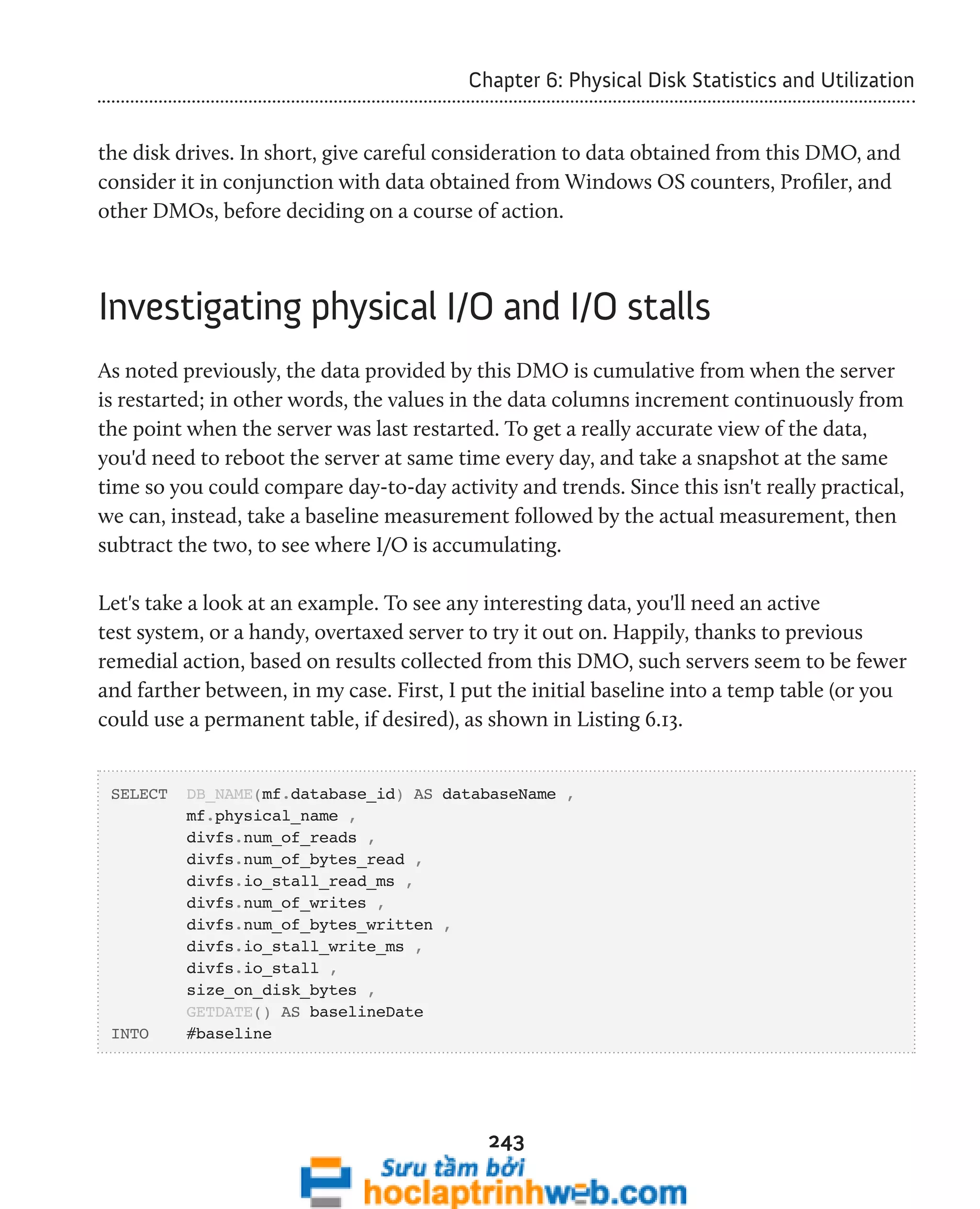 Chapter 6: Physical Disk Statistics and Utilization 
the disk drives. In short, give careful consideration to data obtained from this DMO, and 
consider it in conjunction with data obtained from Windows OS counters, Profiler, and 
other DMOs, before deciding on a course of action. 
Investigating physical I/O and I/O stalls 
As noted previously, the data provided by this DMO is cumulative from when the server 
is restarted; in other words, the values in the data columns increment continuously from 
the point when the server was last restarted. To get a really accurate view of the data, 
you'd need to reboot the server at same time every day, and take a snapshot at the same 
time so you could compare day-to-day activity and trends. Since this isn't really practical, 
we can, instead, take a baseline measurement followed by the actual measurement, then 
subtract the two, to see where I/O is accumulating. 
Let's take a look at an example. To see any interesting data, you'll need an active 
test system, or a handy, overtaxed server to try it out on. Happily, thanks to previous 
remedial action, based on results collected from this DMO, such servers seem to be fewer 
and farther between, in my case. First, I put the initial baseline into a temp table (or you 
could use a permanent table, if desired), as shown in Listing 6.13. 
SELECT DB_NAME(mf.database_id) AS databaseName , 
243 
mf.physical_name , 
divfs.num_of_reads , 
divfs.num_of_bytes_read , 
divfs.io_stall_read_ms , 
divfs.num_of_writes , 
divfs.num_of_bytes_written , 
divfs.io_stall_write_ms , 
divfs.io_stall , 
size_on_disk_bytes , 
GETDATE() AS baselineDate 
INTO #baseline 
 