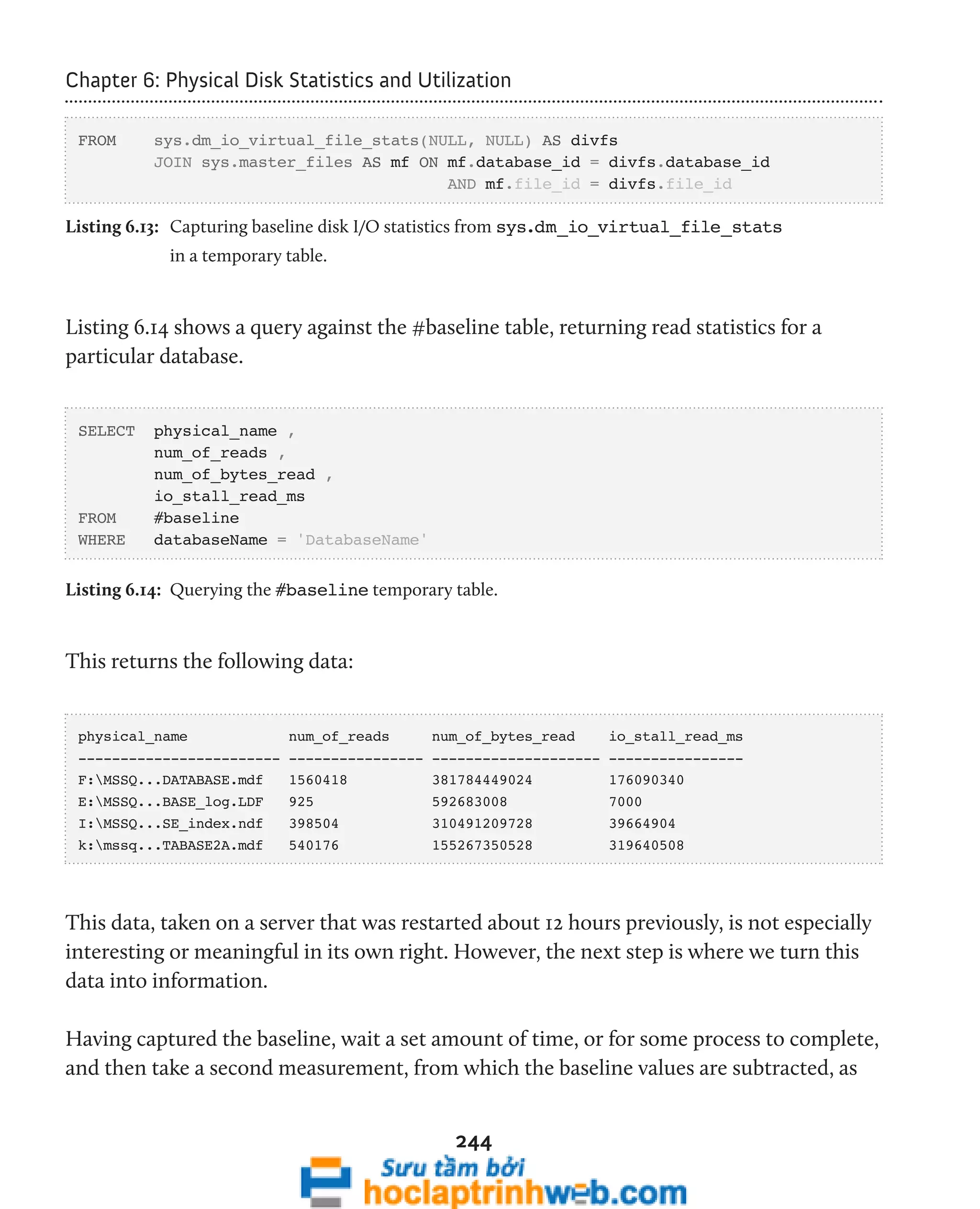 Chapter 6: Physical Disk Statistics and Utilization 
FROM sys.dm_io_virtual_file_stats(NULL, NULL) AS divfs 
JOIN sys.master_files AS mf ON mf.database_id = divfs.database_id 
AND mf.file_id = divfs.file_id 
Listing 6.13: Capturing baseline disk I/O statistics from sys.dm_io_virtual_file_stats 
244 
in a temporary table. 
Listing 6.14 shows a query against the #baseline table, returning read statistics for a 
particular database. 
SELECT physical_name , 
num_of_reads , 
num_of_bytes_read , 
io_stall_read_ms 
FROM #baseline 
WHERE databaseName = 'DatabaseName' 
Listing 6.14: Querying the #baseline temporary table. 
This returns the following data: 
physical_name num_of_reads num_of_bytes_read io_stall_read_ms 
------------------------ ---------------- -------------------- ---------------- 
F:MSSQ...DATABASE.mdf 1560418 381784449024 176090340 
E:MSSQ...BASE_log.LDF 925 592683008 7000 
I:MSSQ...SE_index.ndf 398504 310491209728 39664904 
k:mssq...TABASE2A.mdf 540176 155267350528 319640508 
This data, taken on a server that was restarted about 12 hours previously, is not especially 
interesting or meaningful in its own right. However, the next step is where we turn this 
data into information. 
Having captured the baseline, wait a set amount of time, or for some process to complete, 
and then take a second measurement, from which the baseline values are subtracted, as 
 