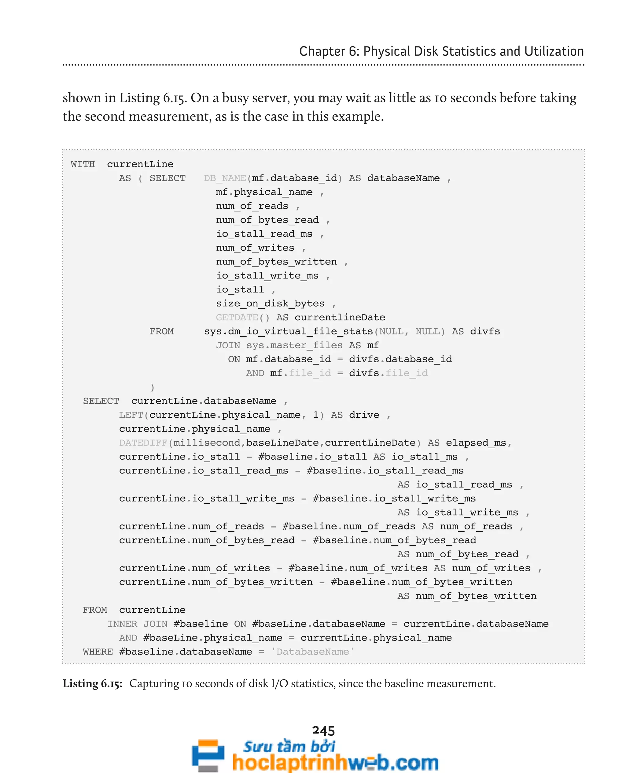 Chapter 6: Physical Disk Statistics and Utilization 
shown in Listing 6.15. On a busy server, you may wait as little as 10 seconds before taking 
the second measurement, as is the case in this example. 
245 
WITH currentLine 
AS ( SELECT DB_NAME(mf.database_id) AS databaseName , 
mf.physical_name , 
num_of_reads , 
num_of_bytes_read , 
io_stall_read_ms , 
num_of_writes , 
num_of_bytes_written , 
io_stall_write_ms , 
io_stall , 
size_on_disk_bytes , 
GETDATE() AS currentlineDate 
FROM sys.dm_io_virtual_file_stats(NULL, NULL) AS divfs 
JOIN sys.master_files AS mf 
ON mf.database_id = divfs.database_id 
AND mf.file_id = divfs.file_id 
) 
SELECT currentLine.databaseName , 
LEFT(currentLine.physical_name, 1) AS drive , 
currentLine.physical_name , 
DATEDIFF(millisecond,baseLineDate,currentLineDate) AS elapsed_ms, 
currentLine.io_stall - #baseline.io_stall AS io_stall_ms , 
currentLine.io_stall_read_ms - #baseline.io_stall_read_ms 
AS io_stall_read_ms , 
currentLine.io_stall_write_ms - #baseline.io_stall_write_ms 
AS io_stall_write_ms , 
currentLine.num_of_reads - #baseline.num_of_reads AS num_of_reads , 
currentLine.num_of_bytes_read - #baseline.num_of_bytes_read 
AS num_of_bytes_read , 
currentLine.num_of_writes - #baseline.num_of_writes AS num_of_writes , 
currentLine.num_of_bytes_written - #baseline.num_of_bytes_written 
AS num_of_bytes_written 
FROM currentLine 
INNER JOIN #baseline ON #baseLine.databaseName = currentLine.databaseName 
AND #baseLine.physical_name = currentLine.physical_name 
WHERE #baseline.databaseName = 'DatabaseName' 
Listing 6.15: Capturing 10 seconds of disk I/O statistics, since the baseline measurement. 
 