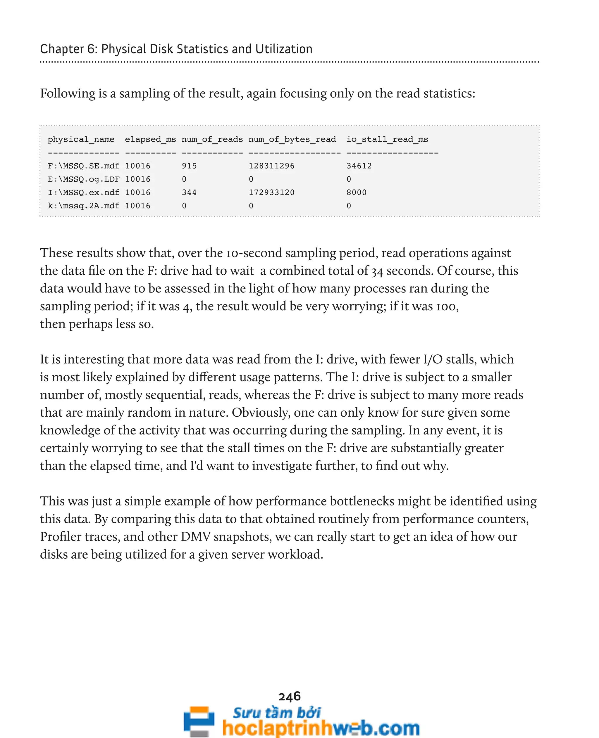 Chapter 6: Physical Disk Statistics and Utilization 
Following is a sampling of the result, again focusing only on the read statistics: 
physical_name elapsed_ms num_of_reads num_of_bytes_read io_stall_read_ms 
-------------- ---------- ------------ ------------------ ------------------ 
F:MSSQ.SE.mdf 10016 915 128311296 34612 
E:MSSQ.og.LDF 10016 0 0 0 
I:MSSQ.ex.ndf 10016 344 172933120 8000 
k:mssq.2A.mdf 10016 0 0 0 
These results show that, over the 10-second sampling period, read operations against 
the data file on the F: drive had to wait a combined total of 34 seconds. Of course, this 
data would have to be assessed in the light of how many processes ran during the 
sampling period; if it was 4, the result would be very worrying; if it was 100, 
then perhaps less so. 
It is interesting that more data was read from the I: drive, with fewer I/O stalls, which 
is most likely explained by different usage patterns. The I: drive is subject to a smaller 
number of, mostly sequential, reads, whereas the F: drive is subject to many more reads 
that are mainly random in nature. Obviously, one can only know for sure given some 
knowledge of the activity that was occurring during the sampling. In any event, it is 
certainly worrying to see that the stall times on the F: drive are substantially greater 
than the elapsed time, and I'd want to investigate further, to find out why. 
This was just a simple example of how performance bottlenecks might be identified using 
this data. By comparing this data to that obtained routinely from performance counters, 
Profiler traces, and other DMV snapshots, we can really start to get an idea of how our 
disks are being utilized for a given server workload. 
246 
 