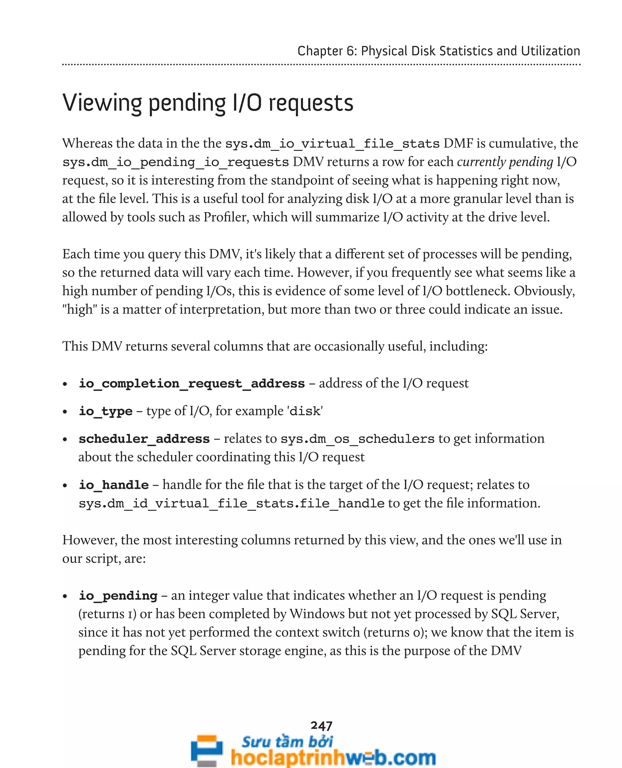 Chapter 6: Physical Disk Statistics and Utilization 
Viewing pending I/O requests 
Whereas the data in the the sys.dm_io_virtual_file_stats DMF is cumulative, the 
sys.dm_io_pending_io_requests DMV returns a row for each currently pending I/O 
request, so it is interesting from the standpoint of seeing what is happening right now, 
at the file level. This is a useful tool for analyzing disk I/O at a more granular level than is 
allowed by tools such as Profiler, which will summarize I/O activity at the drive level. 
Each time you query this DMV, it's likely that a different set of processes will be pending, 
so the returned data will vary each time. However, if you frequently see what seems like a 
high number of pending I/Os, this is evidence of some level of I/O bottleneck. Obviously, 
"high" is a matter of interpretation, but more than two or three could indicate an issue. 
This DMV returns several columns that are occasionally useful, including: 
• io_completion_request_address – address of the I/O request 
• io_type – type of I/O, for example 'disk' 
• scheduler_address – relates to sys.dm_os_schedulers to get information 
about the scheduler coordinating this I/O request 
• io_handle – handle for the file that is the target of the I/O request; relates to 
sys.dm_id_virtual_file_stats.file_handle to get the file information. 
However, the most interesting columns returned by this view, and the ones we'll use in 
our script, are: 
• io_pending – an integer value that indicates whether an I/O request is pending 
(returns 1) or has been completed by Windows but not yet processed by SQL Server, 
since it has not yet performed the context switch (returns 0); we know that the item is 
pending for the SQL Server storage engine, as this is the purpose of the DMV 
247 
 