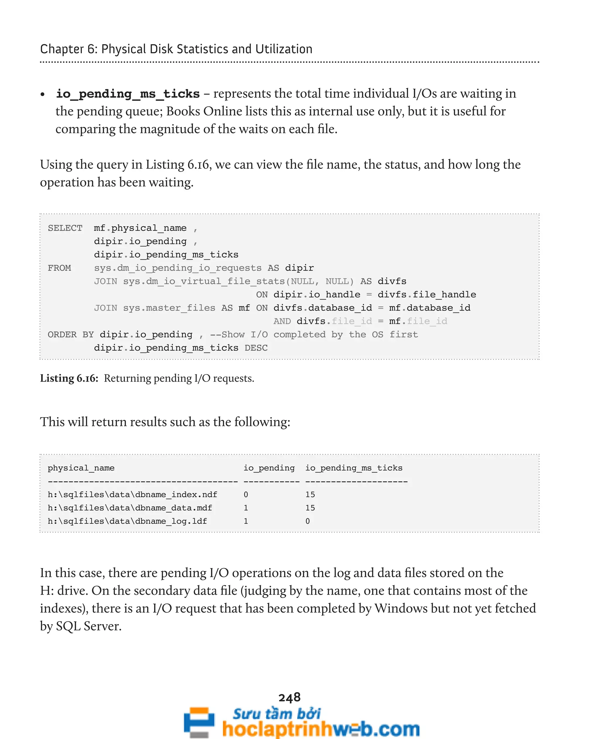 Chapter 6: Physical Disk Statistics and Utilization 
• io_pending_ms_ticks – represents the total time individual I/Os are waiting in 
the pending queue; Books Online lists this as internal use only, but it is useful for 
comparing the magnitude of the waits on each file. 
Using the query in Listing 6.16, we can view the file name, the status, and how long the 
operation has been waiting. 
248 
SELECT mf.physical_name , 
dipir.io_pending , 
dipir.io_pending_ms_ticks 
FROM sys.dm_io_pending_io_requests AS dipir 
JOIN sys.dm_io_virtual_file_stats(NULL, NULL) AS divfs 
ON dipir.io_handle = divfs.file_handle 
JOIN sys.master_files AS mf ON divfs.database_id = mf.database_id 
AND divfs.file_id = mf.file_id 
ORDER BY dipir.io_pending , --Show I/O completed by the OS first 
dipir.io_pending_ms_ticks DESC 
Listing 6.16: Returning pending I/O requests. 
This will return results such as the following: 
physical_name io_pending io_pending_ms_ticks 
------------------------------------- ----------- -------------------- 
h:sqlfilesdatadbname_index.ndf 0 15 
h:sqlfilesdatadbname_data.mdf 1 15 
h:sqlfilesdatadbname_log.ldf 1 0 
In this case, there are pending I/O operations on the log and data files stored on the 
H: drive. On the secondary data file (judging by the name, one that contains most of the 
indexes), there is an I/O request that has been completed by Windows but not yet fetched 
by SQL Server. 
 