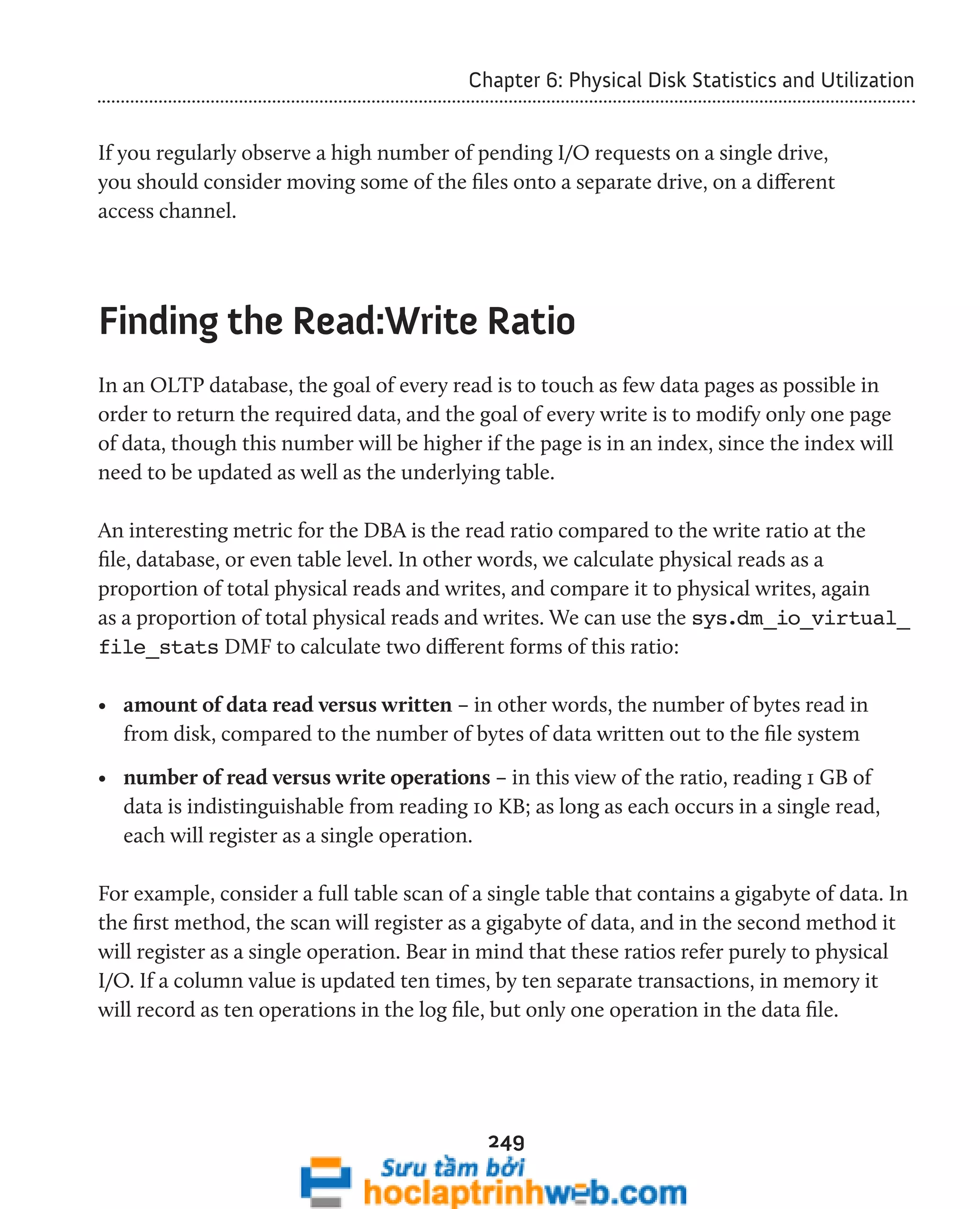 Chapter 6: Physical Disk Statistics and Utilization 
If you regularly observe a high number of pending I/O requests on a single drive, 
you should consider moving some of the files onto a separate drive, on a different 
access channel. 
Finding the Read:Write Ratio 
In an OLTP database, the goal of every read is to touch as few data pages as possible in 
order to return the required data, and the goal of every write is to modify only one page 
of data, though this number will be higher if the page is in an index, since the index will 
need to be updated as well as the underlying table. 
An interesting metric for the DBA is the read ratio compared to the write ratio at the 
file, database, or even table level. In other words, we calculate physical reads as a 
proportion of total physical reads and writes, and compare it to physical writes, again 
as a proportion of total physical reads and writes. We can use the sys.dm_io_virtual_ 
file_stats DMF to calculate two different forms of this ratio: 
• amount of data read versus written – in other words, the number of bytes read in 
from disk, compared to the number of bytes of data written out to the file system 
• number of read versus write operations – in this view of the ratio, reading 1 GB of 
data is indistinguishable from reading 10 KB; as long as each occurs in a single read, 
each will register as a single operation. 
For example, consider a full table scan of a single table that contains a gigabyte of data. In 
the first method, the scan will register as a gigabyte of data, and in the second method it 
will register as a single operation. Bear in mind that these ratios refer purely to physical 
I/O. If a column value is updated ten times, by ten separate transactions, in memory it 
will record as ten operations in the log file, but only one operation in the data file. 
249 
 
