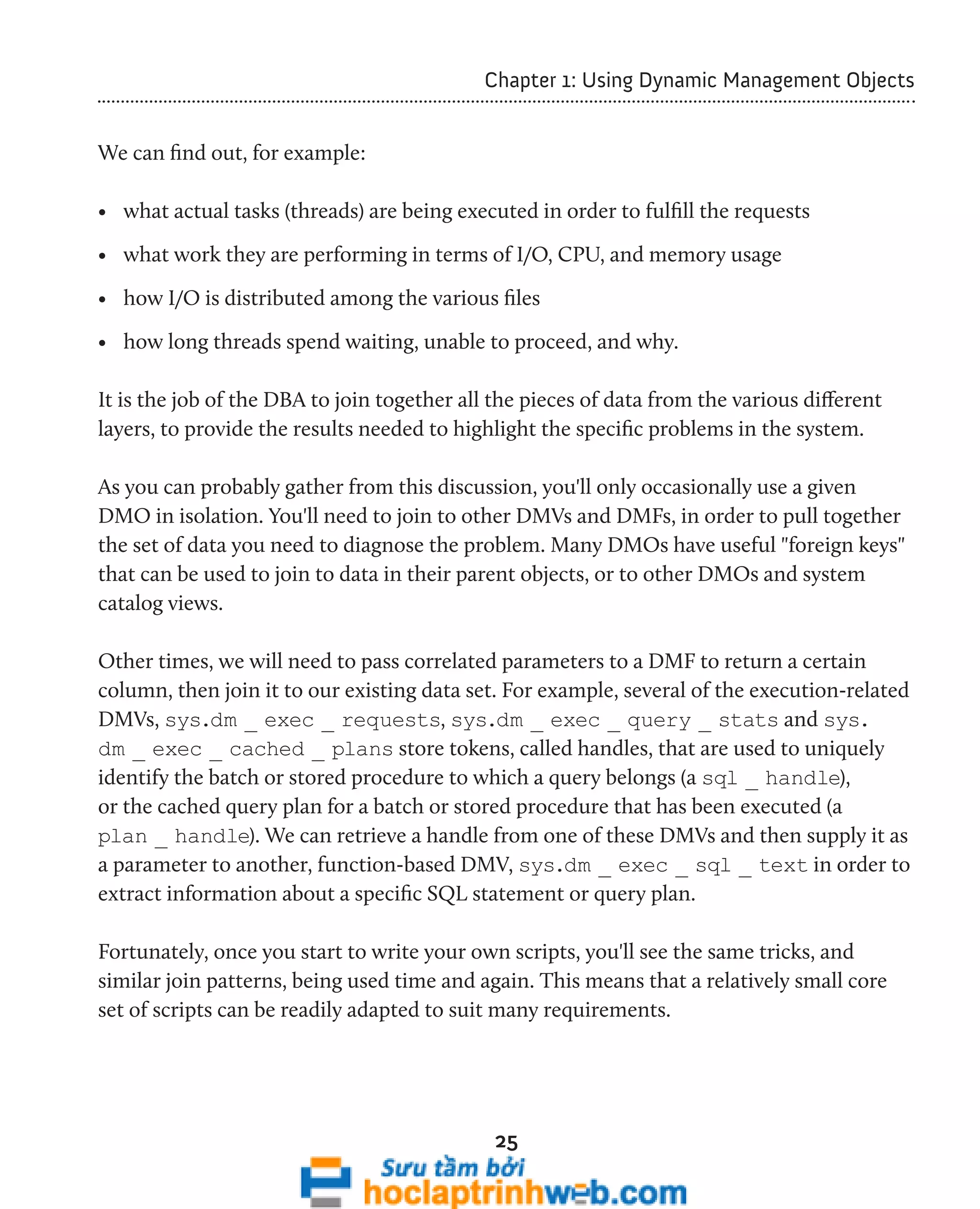 Chapter 1: Using Dynamic Management Objects 
25 
We can find out, for example: 
• what actual tasks (threads) are being executed in order to fulfill the requests 
• what work they are performing in terms of I/O, CPU, and memory usage 
• how I/O is distributed among the various files 
• how long threads spend waiting, unable to proceed, and why. 
It is the job of the DBA to join together all the pieces of data from the various different 
layers, to provide the results needed to highlight the specific problems in the system. 
As you can probably gather from this discussion, you'll only occasionally use a given 
DMO in isolation. You'll need to join to other DMVs and DMFs, in order to pull together 
the set of data you need to diagnose the problem. Many DMOs have useful "foreign keys" 
that can be used to join to data in their parent objects, or to other DMOs and system 
catalog views. 
Other times, we will need to pass correlated parameters to a DMF to return a certain 
column, then join it to our existing data set. For example, several of the execution-related 
DMVs, sys.dm _ exec _ requests, sys.dm _ exec _ query _ stats and sys. 
dm _ exec _ cached _ plans store tokens, called handles, that are used to uniquely 
identify the batch or stored procedure to which a query belongs (a sql _ handle), 
or the cached query plan for a batch or stored procedure that has been executed (a 
plan _ handle). We can retrieve a handle from one of these DMVs and then supply it as 
a parameter to another, function-based DMV, sys.dm _ exec _ sql _ text in order to 
extract information about a specific SQL statement or query plan. 
Fortunately, once you start to write your own scripts, you'll see the same tricks, and 
similar join patterns, being used time and again. This means that a relatively small core 
set of scripts can be readily adapted to suit many requirements. 
 