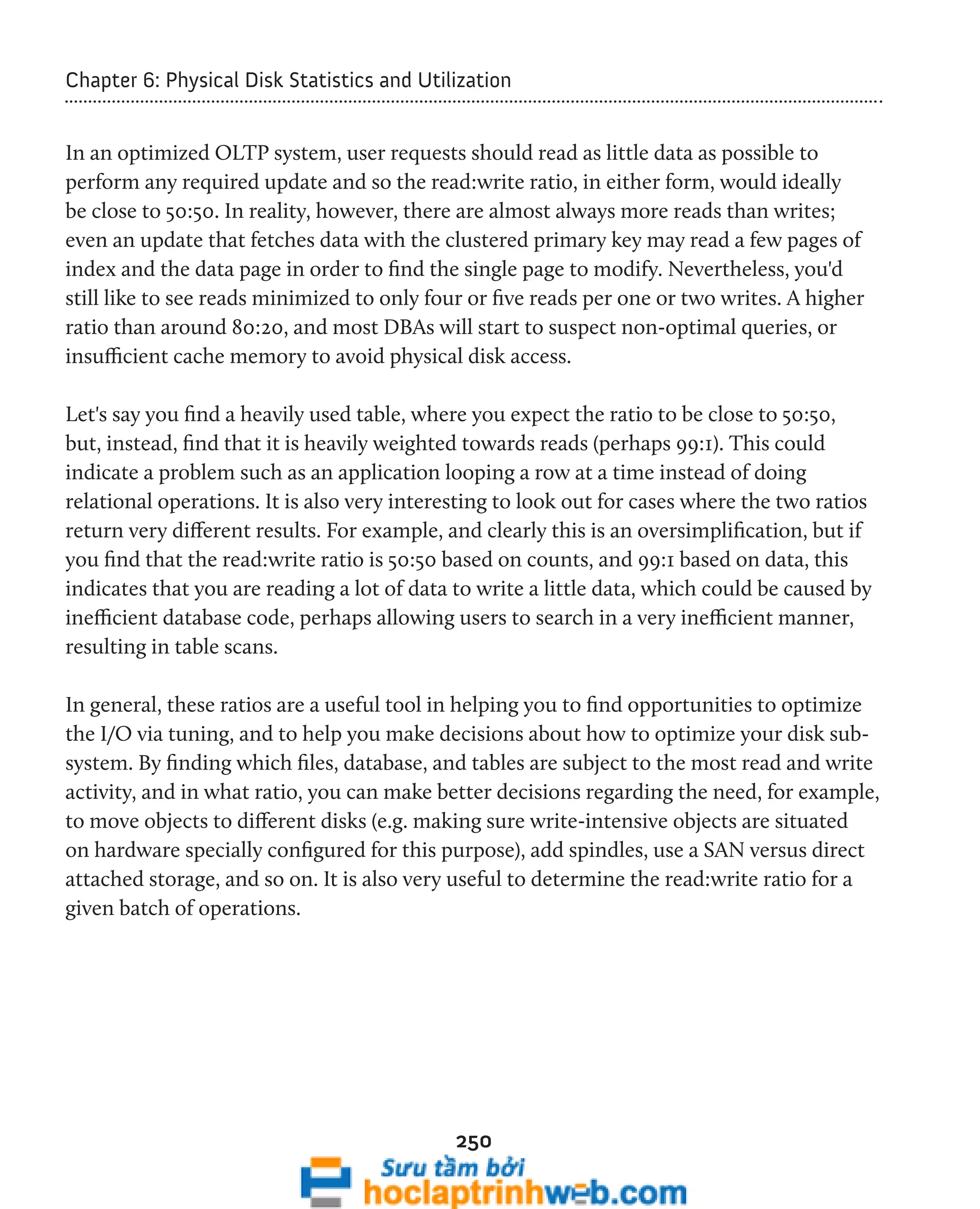 Chapter 6: Physical Disk Statistics and Utilization 
In an optimized OLTP system, user requests should read as little data as possible to 
perform any required update and so the read:write ratio, in either form, would ideally 
be close to 50:50. In reality, however, there are almost always more reads than writes; 
even an update that fetches data with the clustered primary key may read a few pages of 
index and the data page in order to find the single page to modify. Nevertheless, you'd 
still like to see reads minimized to only four or five reads per one or two writes. A higher 
ratio than around 80:20, and most DBAs will start to suspect non-optimal queries, or 
insufficient cache memory to avoid physical disk access. 
Let's say you find a heavily used table, where you expect the ratio to be close to 50:50, 
but, instead, find that it is heavily weighted towards reads (perhaps 99:1). This could 
indicate a problem such as an application looping a row at a time instead of doing 
relational operations. It is also very interesting to look out for cases where the two ratios 
return very different results. For example, and clearly this is an oversimplification, but if 
you find that the read:write ratio is 50:50 based on counts, and 99:1 based on data, this 
indicates that you are reading a lot of data to write a little data, which could be caused by 
inefficient database code, perhaps allowing users to search in a very inefficient manner, 
resulting in table scans. 
In general, these ratios are a useful tool in helping you to find opportunities to optimize 
the I/O via tuning, and to help you make decisions about how to optimize your disk sub-system. 
By finding which files, database, and tables are subject to the most read and write 
activity, and in what ratio, you can make better decisions regarding the need, for example, 
to move objects to different disks (e.g. making sure write-intensive objects are situated 
on hardware specially configured for this purpose), add spindles, use a SAN versus direct 
attached storage, and so on. It is also very useful to determine the read:write ratio for a 
given batch of operations. 
250 
 