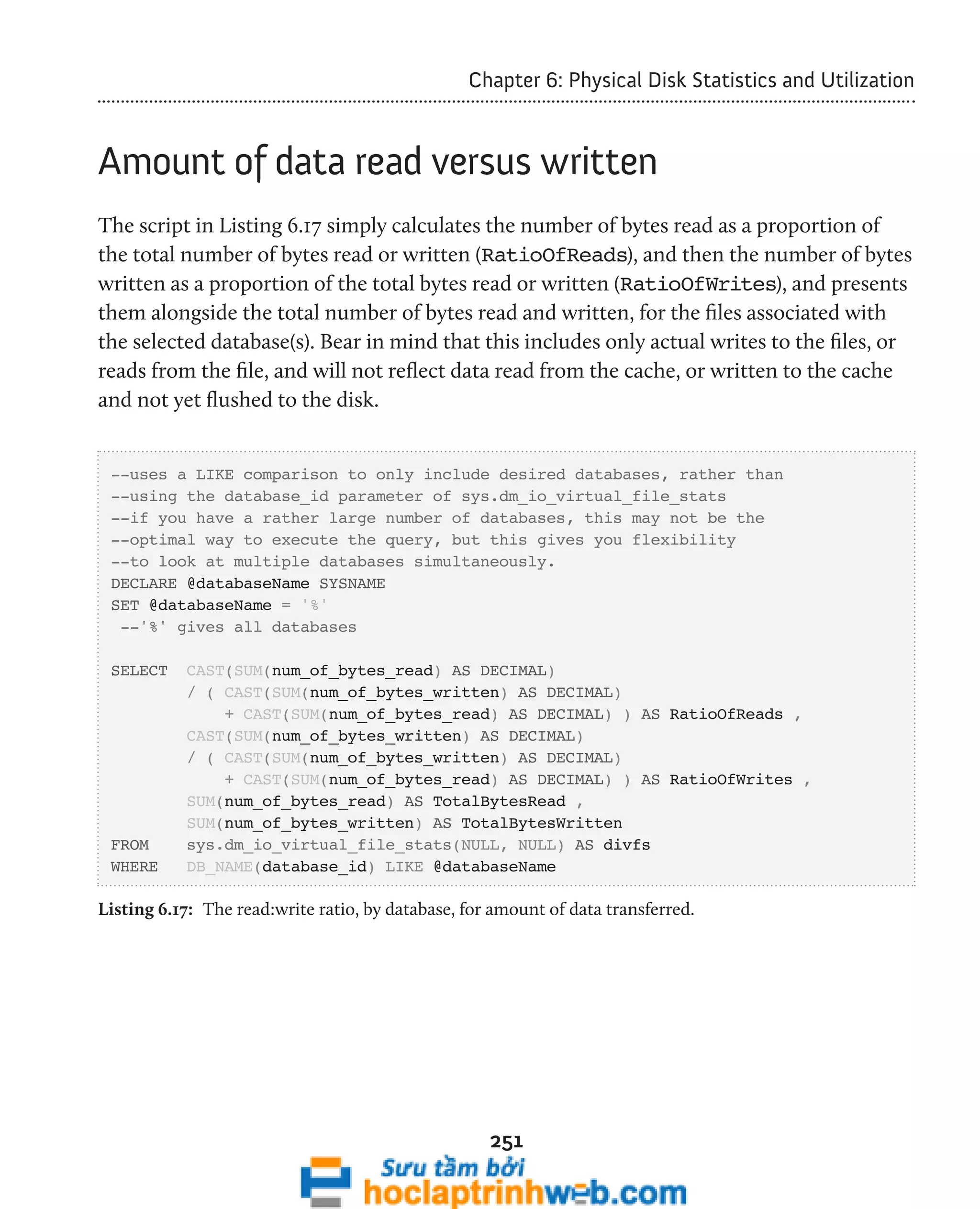 Chapter 6: Physical Disk Statistics and Utilization 
Amount of data read versus written 
The script in Listing 6.17 simply calculates the number of bytes read as a proportion of 
the total number of bytes read or written (RatioOfReads), and then the number of bytes 
written as a proportion of the total bytes read or written (RatioOfWrites), and presents 
them alongside the total number of bytes read and written, for the files associated with 
the selected database(s). Bear in mind that this includes only actual writes to the files, or 
reads from the file, and will not reflect data read from the cache, or written to the cache 
and not yet flushed to the disk. 
--uses a LIKE comparison to only include desired databases, rather than 
--using the database_id parameter of sys.dm_io_virtual_file_stats 
--if you have a rather large number of databases, this may not be the 
--optimal way to execute the query, but this gives you flexibility 
--to look at multiple databases simultaneously. 
DECLARE @databaseName SYSNAME 
SET @databaseName = '%' 
--'%' gives all databases 
SELECT CAST(SUM(num_of_bytes_read) AS DECIMAL) 
/ ( CAST(SUM(num_of_bytes_written) AS DECIMAL) 
+ CAST(SUM(num_of_bytes_read) AS DECIMAL) ) AS RatioOfReads , 
CAST(SUM(num_of_bytes_written) AS DECIMAL) 
/ ( CAST(SUM(num_of_bytes_written) AS DECIMAL) 
+ CAST(SUM(num_of_bytes_read) AS DECIMAL) ) AS RatioOfWrites , 
SUM(num_of_bytes_read) AS TotalBytesRead , 
SUM(num_of_bytes_written) AS TotalBytesWritten 
FROM sys.dm_io_virtual_file_stats(NULL, NULL) AS divfs 
WHERE DB_NAME(database_id) LIKE @databaseName 
Listing 6.17: The read:write ratio, by database, for amount of data transferred. 
251 
 