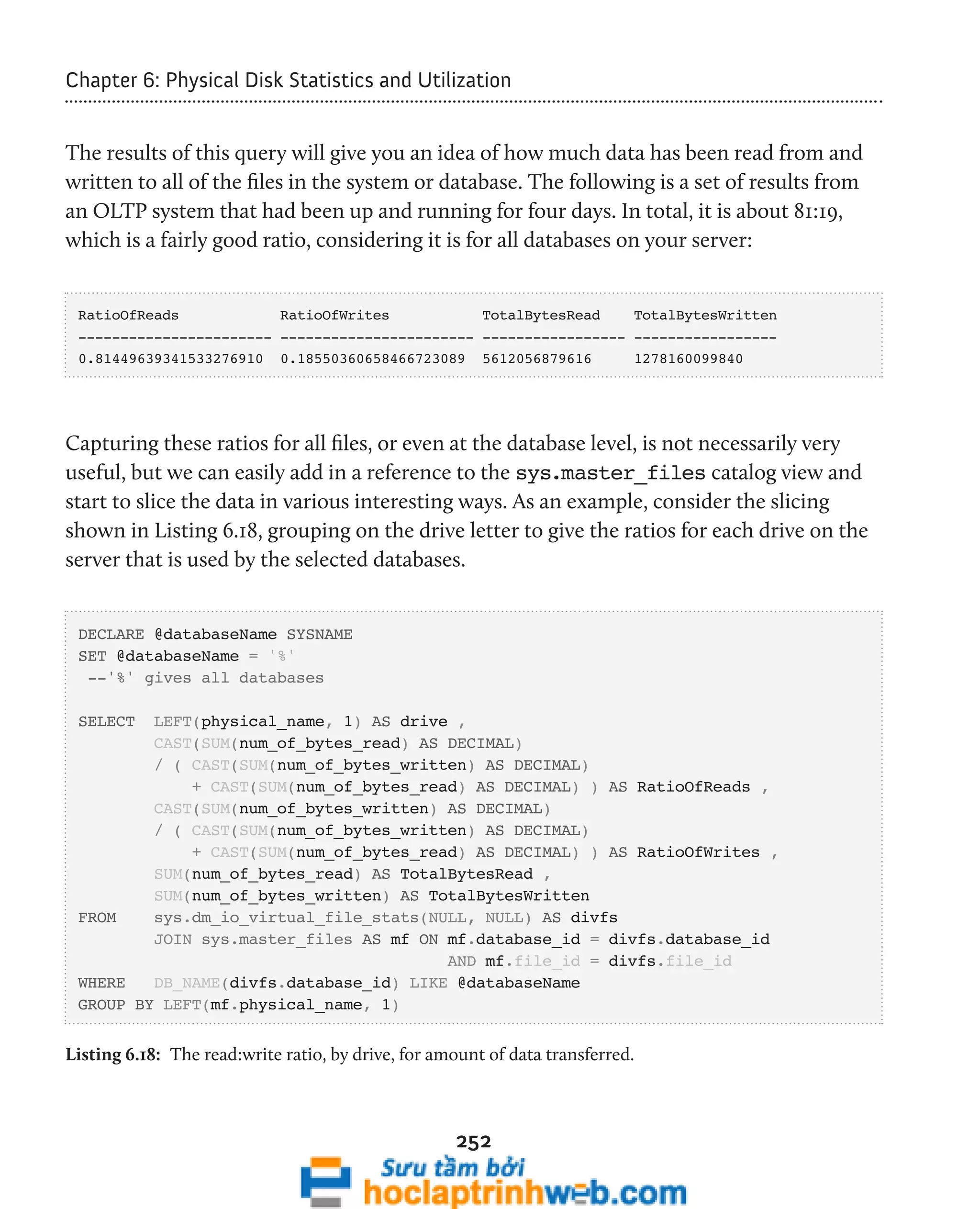 Chapter 6: Physical Disk Statistics and Utilization 
The results of this query will give you an idea of how much data has been read from and 
written to all of the files in the system or database. The following is a set of results from 
an OLTP system that had been up and running for four days. In total, it is about 81:19, 
which is a fairly good ratio, considering it is for all databases on your server: 
RatioOfReads RatioOfWrites TotalBytesRead TotalBytesWritten 
----------------------- ----------------------- ----------------- ----------------- 
0.81449639341533276910 0.18550360658466723089 5612056879616 1278160099840 
Capturing these ratios for all files, or even at the database level, is not necessarily very 
useful, but we can easily add in a reference to the sys.master_files catalog view and 
start to slice the data in various interesting ways. As an example, consider the slicing 
shown in Listing 6.18, grouping on the drive letter to give the ratios for each drive on the 
server that is used by the selected databases. 
DECLARE @databaseName SYSNAME 
SET @databaseName = '%' 
--'%' gives all databases 
SELECT LEFT(physical_name, 1) AS drive , 
CAST(SUM(num_of_bytes_read) AS DECIMAL) 
/ ( CAST(SUM(num_of_bytes_written) AS DECIMAL) 
+ CAST(SUM(num_of_bytes_read) AS DECIMAL) ) AS RatioOfReads , 
CAST(SUM(num_of_bytes_written) AS DECIMAL) 
/ ( CAST(SUM(num_of_bytes_written) AS DECIMAL) 
+ CAST(SUM(num_of_bytes_read) AS DECIMAL) ) AS RatioOfWrites , 
SUM(num_of_bytes_read) AS TotalBytesRead , 
SUM(num_of_bytes_written) AS TotalBytesWritten 
FROM sys.dm_io_virtual_file_stats(NULL, NULL) AS divfs 
JOIN sys.master_files AS mf ON mf.database_id = divfs.database_id 
AND mf.file_id = divfs.file_id 
WHERE DB_NAME(divfs.database_id) LIKE @databaseName 
GROUP BY LEFT(mf.physical_name, 1) 
Listing 6.18: The read:write ratio, by drive, for amount of data transferred. 
252 
 