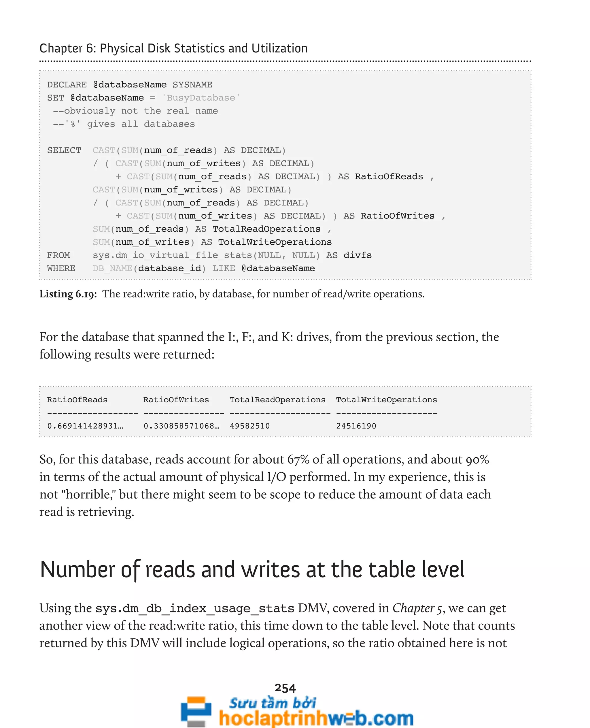 Chapter 6: Physical Disk Statistics and Utilization 
DECLARE @databaseName SYSNAME 
SET @databaseName = 'BusyDatabase' 
--obviously not the real name 
--'%' gives all databases 
SELECT CAST(SUM(num_of_reads) AS DECIMAL) 
/ ( CAST(SUM(num_of_writes) AS DECIMAL) 
+ CAST(SUM(num_of_reads) AS DECIMAL) ) AS RatioOfReads , 
CAST(SUM(num_of_writes) AS DECIMAL) 
/ ( CAST(SUM(num_of_reads) AS DECIMAL) 
+ CAST(SUM(num_of_writes) AS DECIMAL) ) AS RatioOfWrites , 
SUM(num_of_reads) AS TotalReadOperations , 
SUM(num_of_writes) AS TotalWriteOperations 
FROM sys.dm_io_virtual_file_stats(NULL, NULL) AS divfs 
WHERE DB_NAME(database_id) LIKE @databaseName 
Listing 6.19: The read:write ratio, by database, for number of read/write operations. 
For the database that spanned the I:, F:, and K: drives, from the previous section, the 
following results were returned: 
RatioOfReads RatioOfWrites TotalReadOperations TotalWriteOperations 
------------------ ---------------- -------------------- -------------------- 
0.669141428931… 0.330858571068… 49582510 24516190 
So, for this database, reads account for about 67% of all operations, and about 90% 
in terms of the actual amount of physical I/O performed. In my experience, this is 
not "horrible," but there might seem to be scope to reduce the amount of data each 
read is retrieving. 
Number of reads and writes at the table level 
Using the sys.dm_db_index_usage_stats DMV, covered in Chapter 5, we can get 
another view of the read:write ratio, this time down to the table level. Note that counts 
returned by this DMV will include logical operations, so the ratio obtained here is not 
254 
 