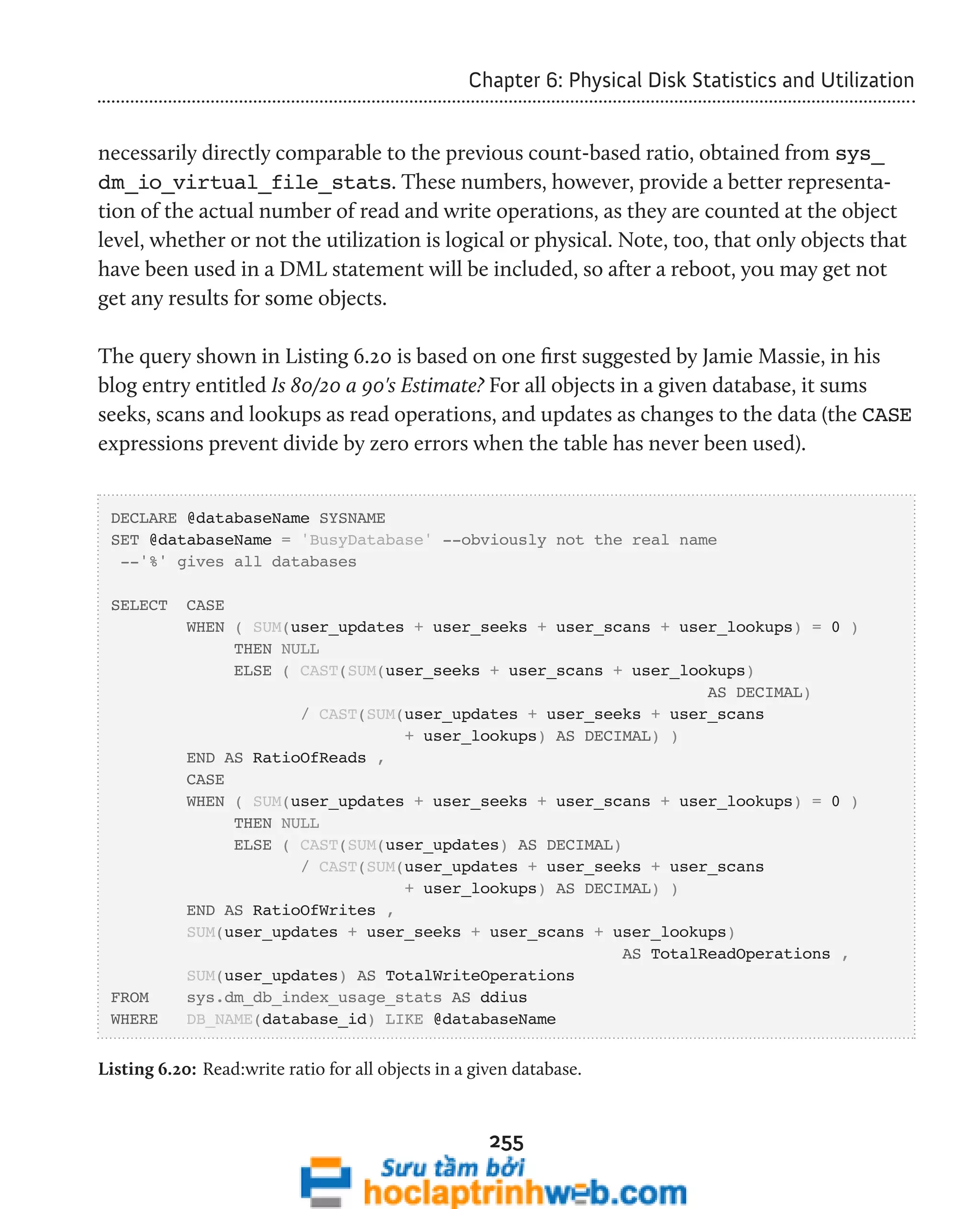 Chapter 6: Physical Disk Statistics and Utilization 
necessarily directly comparable to the previous count-based ratio, obtained from sys_ 
dm_io_virtual_file_stats. These numbers, however, provide a better representa-tion 
of the actual number of read and write operations, as they are counted at the object 
level, whether or not the utilization is logical or physical. Note, too, that only objects that 
have been used in a DML statement will be included, so after a reboot, you may get not 
get any results for some objects. 
The query shown in Listing 6.20 is based on one first suggested by Jamie Massie, in his 
blog entry entitled Is 80/20 a 90's Estimate? For all objects in a given database, it sums 
seeks, scans and lookups as read operations, and updates as changes to the data (the CASE 
expressions prevent divide by zero errors when the table has never been used). 
DECLARE @databaseName SYSNAME 
SET @databaseName = 'BusyDatabase' --obviously not the real name 
--'%' gives all databases 
SELECT CASE 
WHEN ( SUM(user_updates + user_seeks + user_scans + user_lookups) = 0 ) 
THEN NULL 
ELSE ( CAST(SUM(user_seeks + user_scans + user_lookups) 
255 
AS DECIMAL) 
/ CAST(SUM(user_updates + user_seeks + user_scans 
+ user_lookups) AS DECIMAL) ) 
END AS RatioOfReads , 
CASE 
WHEN ( SUM(user_updates + user_seeks + user_scans + user_lookups) = 0 ) 
THEN NULL 
ELSE ( CAST(SUM(user_updates) AS DECIMAL) 
/ CAST(SUM(user_updates + user_seeks + user_scans 
+ user_lookups) AS DECIMAL) ) 
END AS RatioOfWrites , 
SUM(user_updates + user_seeks + user_scans + user_lookups) 
AS TotalReadOperations , 
SUM(user_updates) AS TotalWriteOperations 
FROM sys.dm_db_index_usage_stats AS ddius 
WHERE DB_NAME(database_id) LIKE @databaseName 
Listing 6.20: Read:write ratio for all objects in a given database. 
 