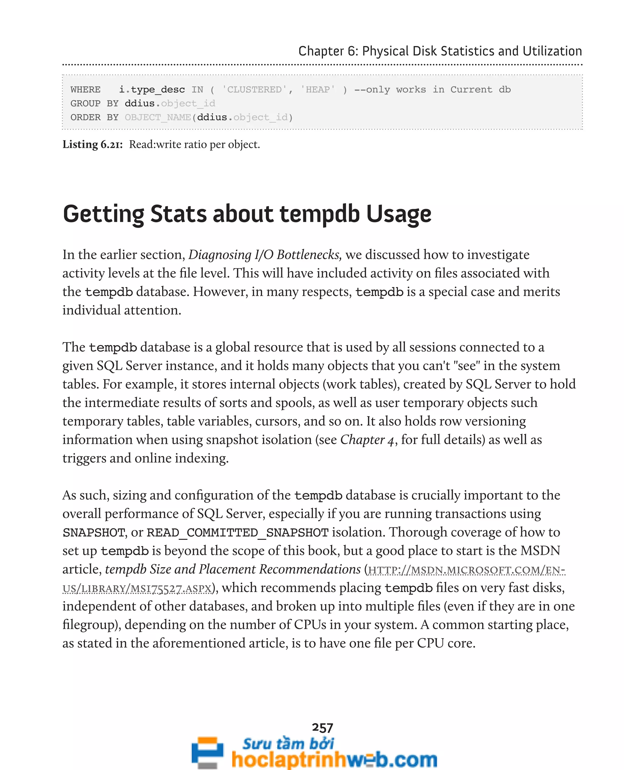 Chapter 6: Physical Disk Statistics and Utilization 
WHERE i.type_desc IN ( 'CLUSTERED', 'HEAP' ) --only works in Current db 
GROUP BY ddius.object_id 
ORDER BY OBJECT_NAME(ddius.object_id) 
Listing 6.21: Read:write ratio per object. 
Getting Stats about tempdb Usage 
In the earlier section, Diagnosing I/O Bottlenecks, we discussed how to investigate 
activity levels at the file level. This will have included activity on files associated with 
the tempdb database. However, in many respects, tempdb is a special case and merits 
individual attention. 
The tempdb database is a global resource that is used by all sessions connected to a 
given SQL Server instance, and it holds many objects that you can't "see" in the system 
tables. For example, it stores internal objects (work tables), created by SQL Server to hold 
the intermediate results of sorts and spools, as well as user temporary objects such 
temporary tables, table variables, cursors, and so on. It also holds row versioning 
information when using snapshot isolation (see Chapter 4, for full details) as well as 
triggers and online indexing. 
As such, sizing and configuration of the tempdb database is crucially important to the 
overall performance of SQL Server, especially if you are running transactions using 
SNAPSHOT, or READ_COMMITTED_SNAPSHOT isolation. Thorough coverage of how to 
set up tempdb is beyond the scope of this book, but a good place to start is the MSDN 
article, tempdb Size and Placement Recommendations (http://msdn.microsoft.com/en-us/ 
library/ms175527.aspx), which recommends placing tempdb files on very fast disks, 
independent of other databases, and broken up into multiple files (even if they are in one 
filegroup), depending on the number of CPUs in your system. A common starting place, 
as stated in the aforementioned article, is to have one file per CPU core. 
257 
 