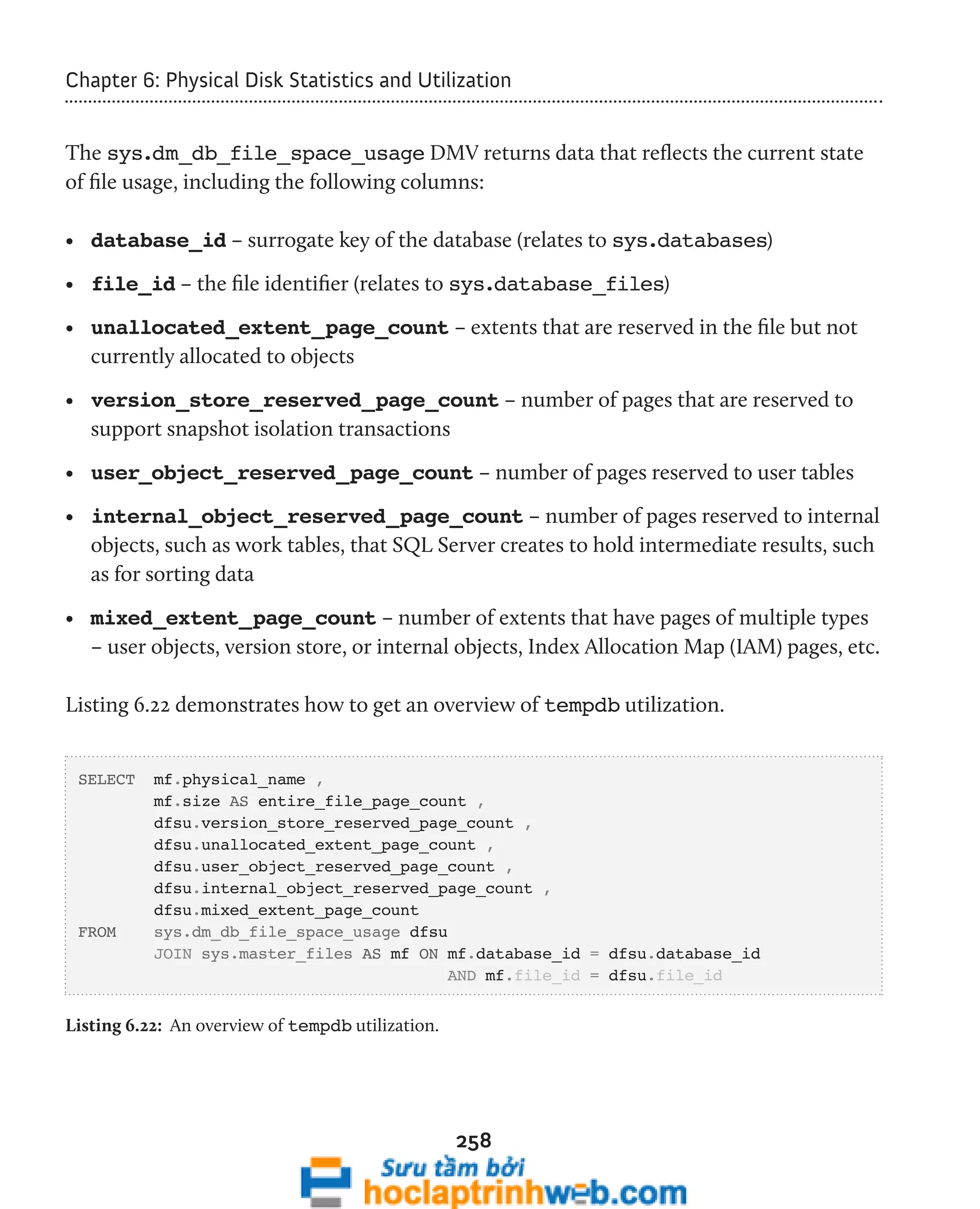 Chapter 6: Physical Disk Statistics and Utilization 
The sys.dm_db_file_space_usage DMV returns data that reflects the current state 
of file usage, including the following columns: 
• database_id – surrogate key of the database (relates to sys.databases) 
• file_id – the file identifier (relates to sys.database_files) 
• unallocated_extent_page_count – extents that are reserved in the file but not 
currently allocated to objects 
• version_store_reserved_page_count – number of pages that are reserved to 
support snapshot isolation transactions 
• user_object_reserved_page_count – number of pages reserved to user tables 
• internal_object_reserved_page_count – number of pages reserved to internal 
objects, such as work tables, that SQL Server creates to hold intermediate results, such 
as for sorting data 
• mixed_extent_page_count – number of extents that have pages of multiple types 
– user objects, version store, or internal objects, Index Allocation Map (IAM) pages, etc. 
Listing 6.22 demonstrates how to get an overview of tempdb utilization. 
258 
SELECT mf.physical_name , 
mf.size AS entire_file_page_count , 
dfsu.version_store_reserved_page_count , 
dfsu.unallocated_extent_page_count , 
dfsu.user_object_reserved_page_count , 
dfsu.internal_object_reserved_page_count , 
dfsu.mixed_extent_page_count 
FROM sys.dm_db_file_space_usage dfsu 
JOIN sys.master_files AS mf ON mf.database_id = dfsu.database_id 
AND mf.file_id = dfsu.file_id 
Listing 6.22: An overview of tempdb utilization. 
 