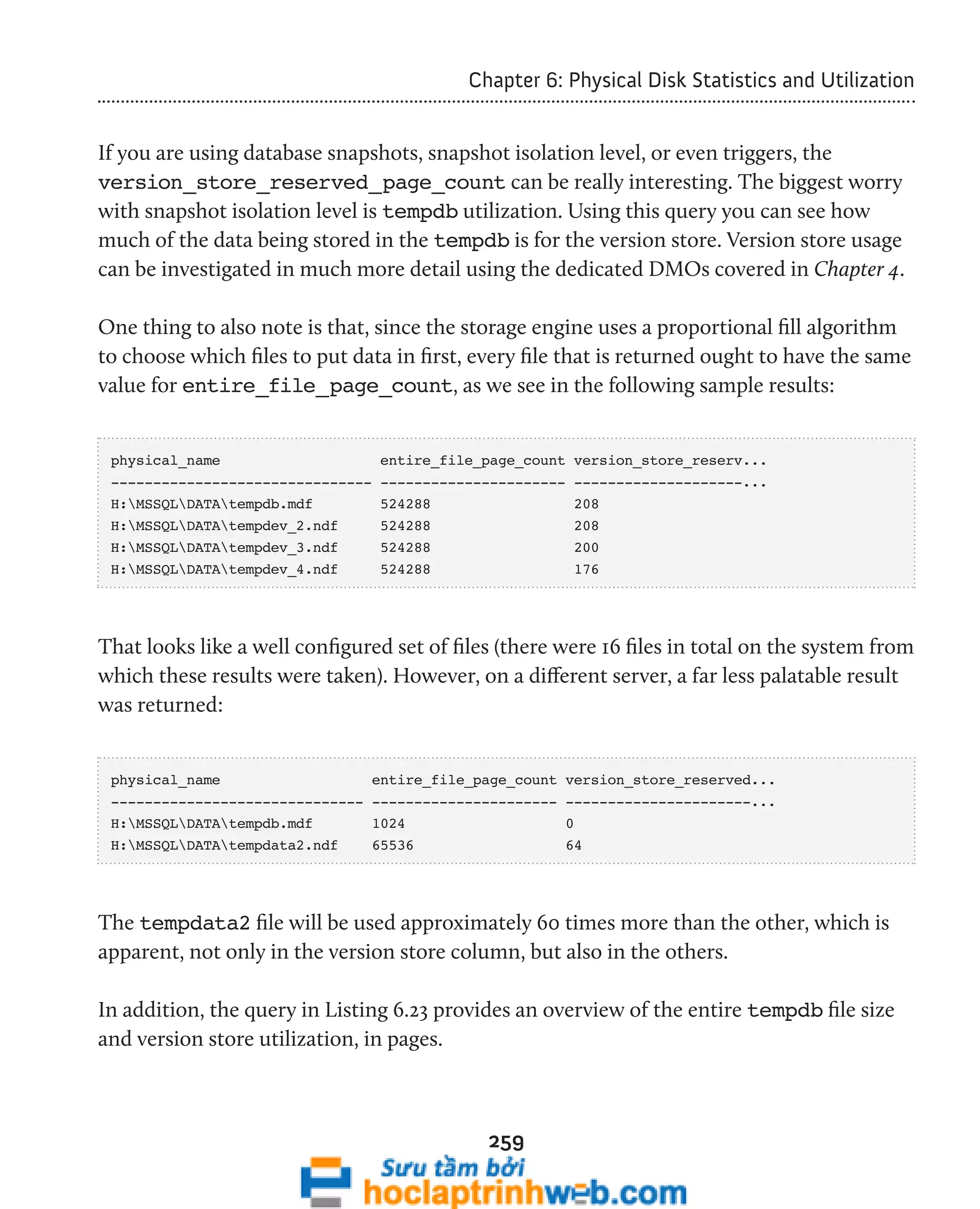 Chapter 6: Physical Disk Statistics and Utilization 
If you are using database snapshots, snapshot isolation level, or even triggers, the 
version_store_reserved_page_count can be really interesting. The biggest worry 
with snapshot isolation level is tempdb utilization. Using this query you can see how 
much of the data being stored in the tempdb is for the version store. Version store usage 
can be investigated in much more detail using the dedicated DMOs covered in Chapter 4. 
One thing to also note is that, since the storage engine uses a proportional fill algorithm 
to choose which files to put data in first, every file that is returned ought to have the same 
value for entire_file_page_count, as we see in the following sample results: 
physical_name entire_file_page_count version_store_reserv... 
------------------------------- ---------------------- --------------------... 
H:MSSQLDATAtempdb.mdf 524288 208 
H:MSSQLDATAtempdev_2.ndf 524288 208 
H:MSSQLDATAtempdev_3.ndf 524288 200 
H:MSSQLDATAtempdev_4.ndf 524288 176 
That looks like a well configured set of files (there were 16 files in total on the system from 
which these results were taken). However, on a different server, a far less palatable result 
was returned: 
physical_name entire_file_page_count version_store_reserved... 
------------------------------ ---------------------- ----------------------... 
H:MSSQLDATAtempdb.mdf 1024 0 
H:MSSQLDATAtempdata2.ndf 65536 64 
The tempdata2 file will be used approximately 60 times more than the other, which is 
apparent, not only in the version store column, but also in the others. 
In addition, the query in Listing 6.23 provides an overview of the entire tempdb file size 
and version store utilization, in pages. 
259 
 