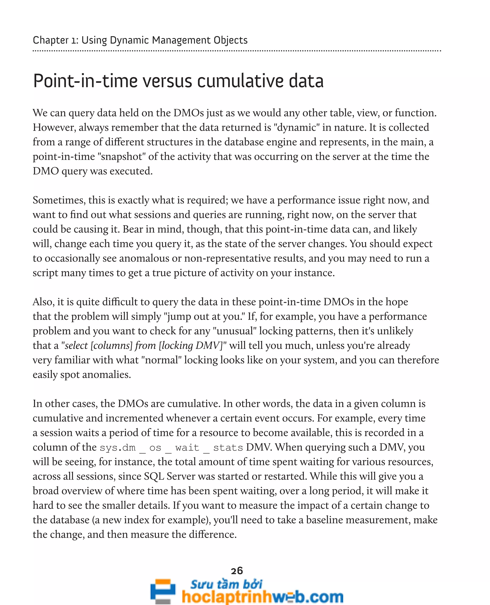 Chapter 1: Using Dynamic Management Objects 
Point-in-time versus cumulative data 
We can query data held on the DMOs just as we would any other table, view, or function. 
However, always remember that the data returned is "dynamic" in nature. It is collected 
from a range of different structures in the database engine and represents, in the main, a 
point-in-time "snapshot" of the activity that was occurring on the server at the time the 
DMO query was executed. 
Sometimes, this is exactly what is required; we have a performance issue right now, and 
want to find out what sessions and queries are running, right now, on the server that 
could be causing it. Bear in mind, though, that this point-in-time data can, and likely 
will, change each time you query it, as the state of the server changes. You should expect 
to occasionally see anomalous or non-representative results, and you may need to run a 
script many times to get a true picture of activity on your instance. 
Also, it is quite difficult to query the data in these point-in-time DMOs in the hope 
that the problem will simply "jump out at you." If, for example, you have a performance 
problem and you want to check for any "unusual" locking patterns, then it's unlikely 
that a "select [columns] from [locking DMV]" will tell you much, unless you're already 
very familiar with what "normal" locking looks like on your system, and you can therefore 
easily spot anomalies. 
In other cases, the DMOs are cumulative. In other words, the data in a given column is 
cumulative and incremented whenever a certain event occurs. For example, every time 
a session waits a period of time for a resource to become available, this is recorded in a 
column of the sys.dm _ os _ wait _ stats DMV. When querying such a DMV, you 
will be seeing, for instance, the total amount of time spent waiting for various resources, 
across all sessions, since SQL Server was started or restarted. While this will give you a 
broad overview of where time has been spent waiting, over a long period, it will make it 
hard to see the smaller details. If you want to measure the impact of a certain change to 
the database (a new index for example), you'll need to take a baseline measurement, make 
the change, and then measure the difference. 
26 
 