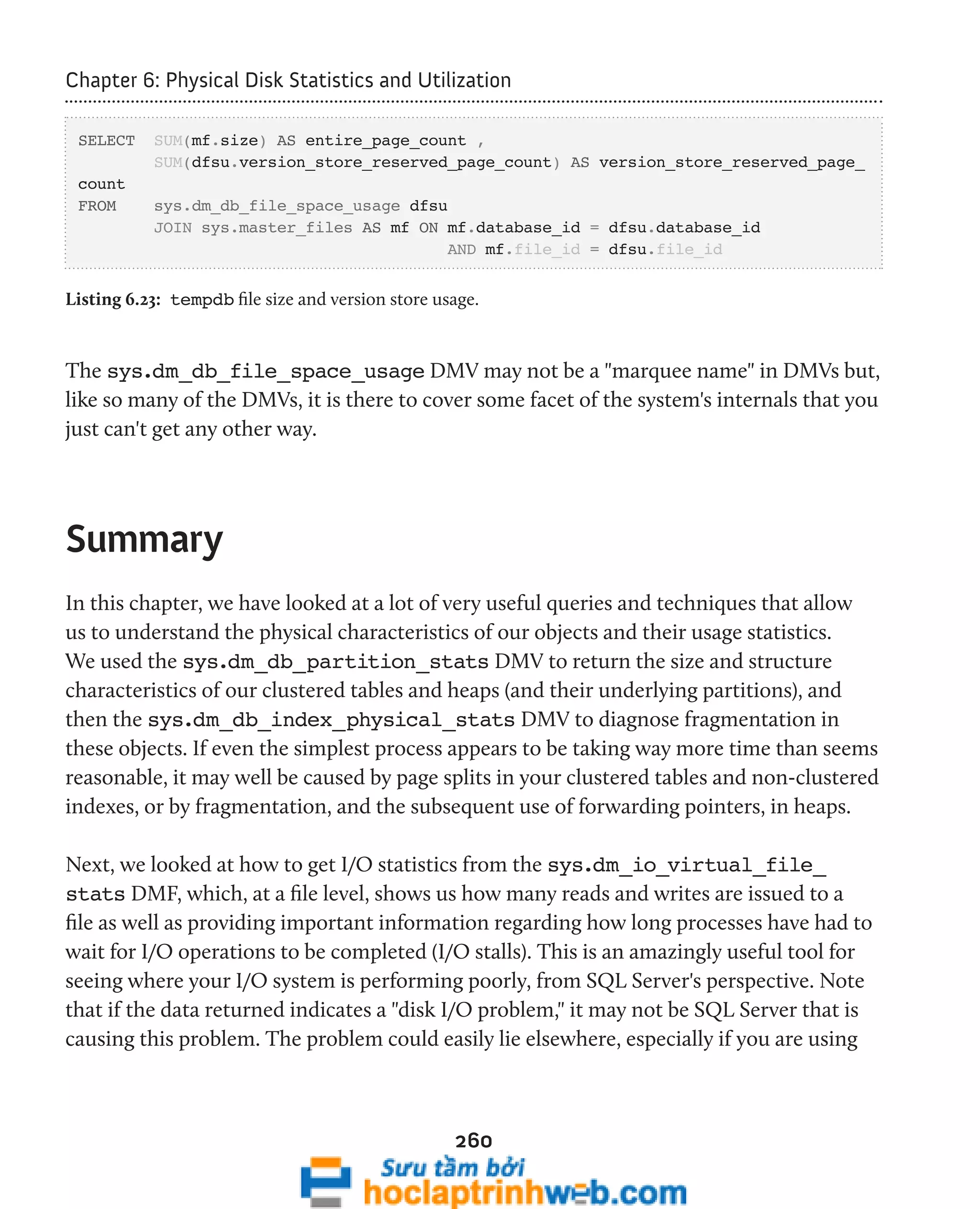 Chapter 6: Physical Disk Statistics and Utilization 
SELECT SUM(mf.size) AS entire_page_count , 
SUM(dfsu.version_store_reserved_page_count) AS version_store_reserved_page_ 
260 
count 
FROM sys.dm_db_file_space_usage dfsu 
JOIN sys.master_files AS mf ON mf.database_id = dfsu.database_id 
AND mf.file_id = dfsu.file_id 
Listing 6.23: tempdb file size and version store usage. 
The sys.dm_db_file_space_usage DMV may not be a "marquee name" in DMVs but, 
like so many of the DMVs, it is there to cover some facet of the system's internals that you 
just can't get any other way. 
Summary 
In this chapter, we have looked at a lot of very useful queries and techniques that allow 
us to understand the physical characteristics of our objects and their usage statistics. 
We used the sys.dm_db_partition_stats DMV to return the size and structure 
characteristics of our clustered tables and heaps (and their underlying partitions), and 
then the sys.dm_db_index_physical_stats DMV to diagnose fragmentation in 
these objects. If even the simplest process appears to be taking way more time than seems 
reasonable, it may well be caused by page splits in your clustered tables and non-clustered 
indexes, or by fragmentation, and the subsequent use of forwarding pointers, in heaps. 
Next, we looked at how to get I/O statistics from the sys.dm_io_virtual_file_ 
stats DMF, which, at a file level, shows us how many reads and writes are issued to a 
file as well as providing important information regarding how long processes have had to 
wait for I/O operations to be completed (I/O stalls). This is an amazingly useful tool for 
seeing where your I/O system is performing poorly, from SQL Server's perspective. Note 
that if the data returned indicates a "disk I/O problem," it may not be SQL Server that is 
causing this problem. The problem could easily lie elsewhere, especially if you are using 
 
