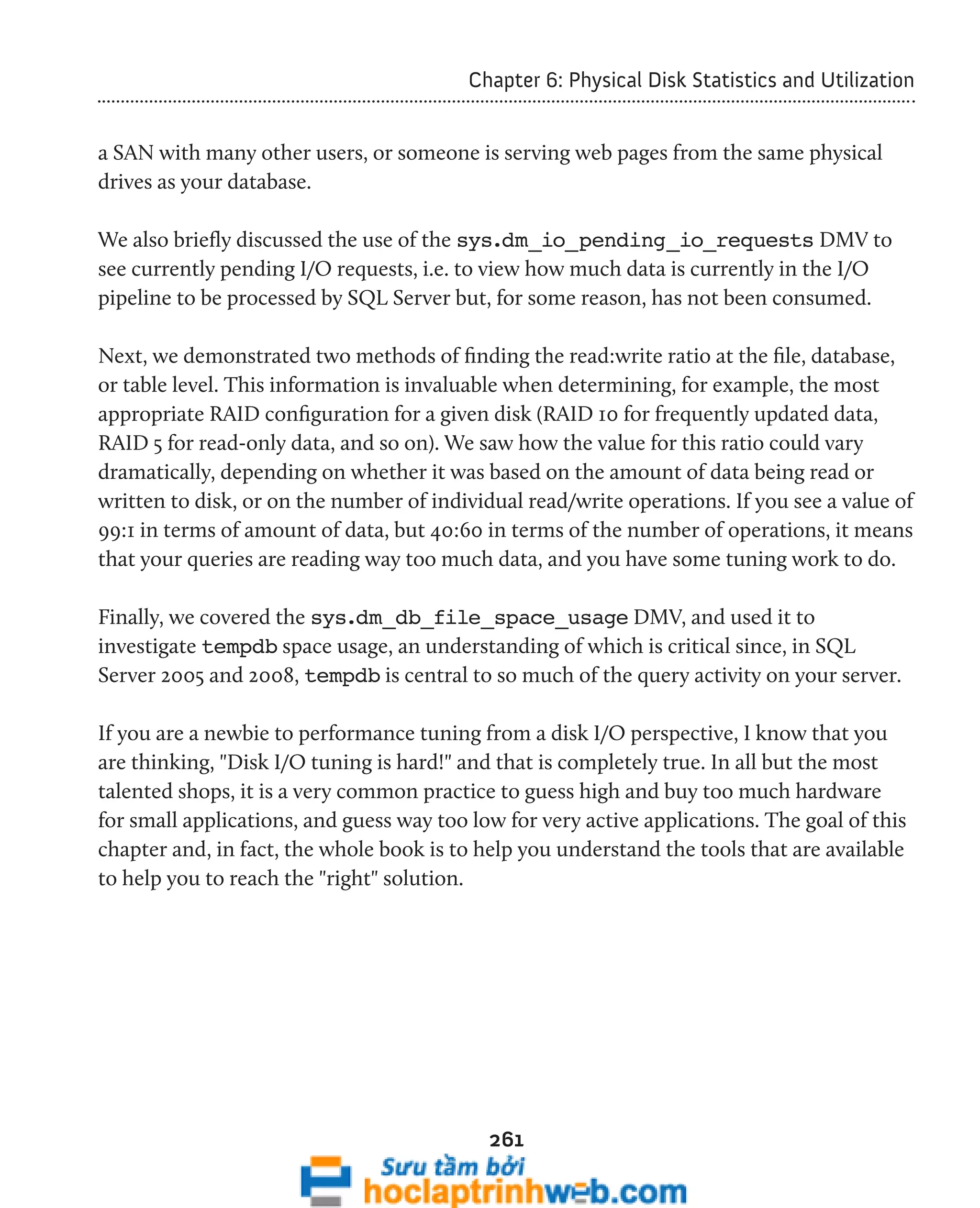 Chapter 6: Physical Disk Statistics and Utilization 
a SAN with many other users, or someone is serving web pages from the same physical 
drives as your database. 
We also briefly discussed the use of the sys.dm_io_pending_io_requests DMV to 
see currently pending I/O requests, i.e. to view how much data is currently in the I/O 
pipeline to be processed by SQL Server but, for some reason, has not been consumed. 
Next, we demonstrated two methods of finding the read:write ratio at the file, database, 
or table level. This information is invaluable when determining, for example, the most 
appropriate RAID configuration for a given disk (RAID 10 for frequently updated data, 
RAID 5 for read-only data, and so on). We saw how the value for this ratio could vary 
dramatically, depending on whether it was based on the amount of data being read or 
written to disk, or on the number of individual read/write operations. If you see a value of 
99:1 in terms of amount of data, but 40:60 in terms of the number of operations, it means 
that your queries are reading way too much data, and you have some tuning work to do. 
Finally, we covered the sys.dm_db_file_space_usage DMV, and used it to 
investigate tempdb space usage, an understanding of which is critical since, in SQL 
Server 2005 and 2008, tempdb is central to so much of the query activity on your server. 
If you are a newbie to performance tuning from a disk I/O perspective, I know that you 
are thinking, "Disk I/O tuning is hard!" and that is completely true. In all but the most 
talented shops, it is a very common practice to guess high and buy too much hardware 
for small applications, and guess way too low for very active applications. The goal of this 
chapter and, in fact, the whole book is to help you understand the tools that are available 
to help you to reach the "right" solution. 
261 
 