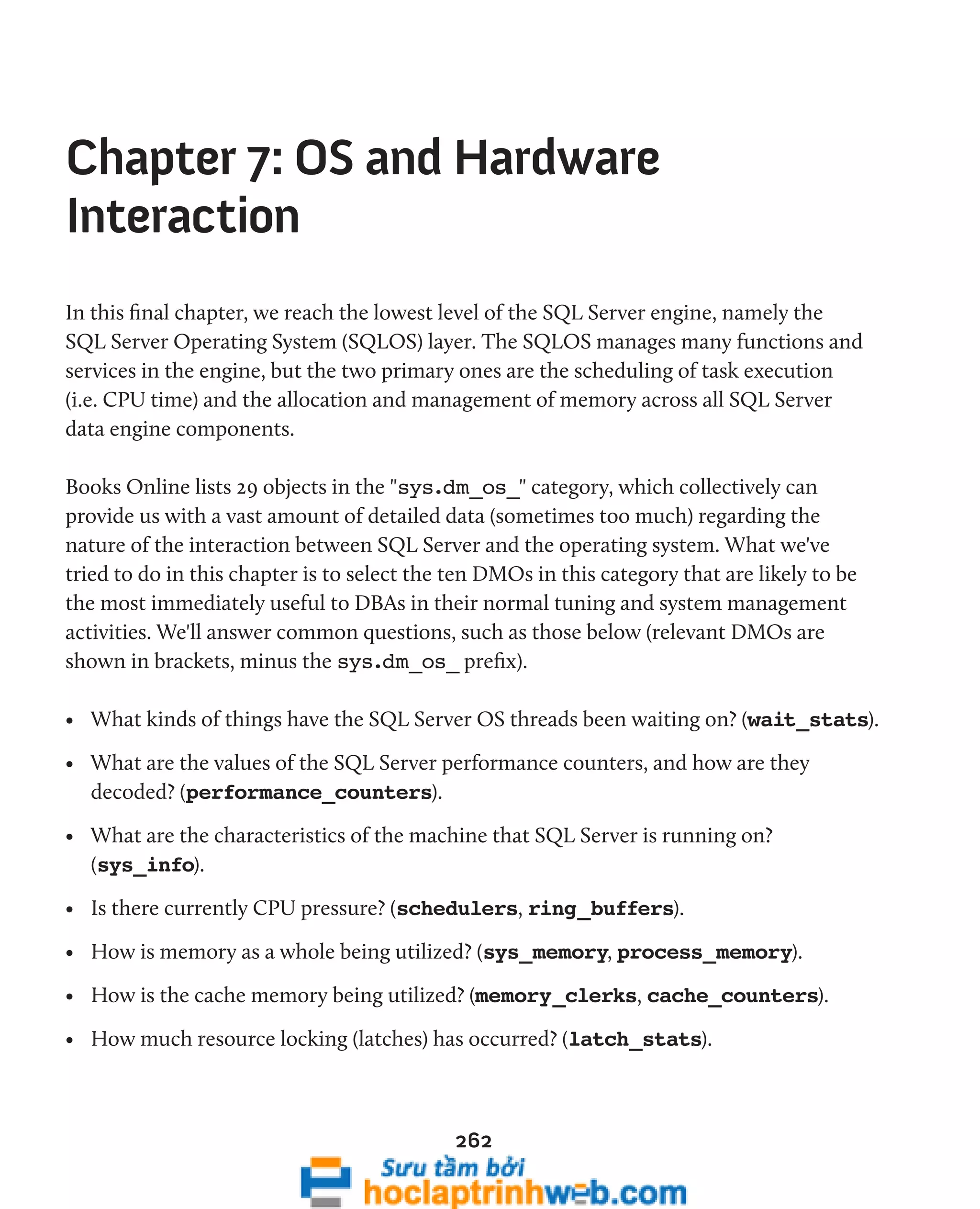Chapter 7: OS and Hardware 
Interaction 
In this final chapter, we reach the lowest level of the SQL Server engine, namely the 
SQL Server Operating System (SQLOS) layer. The SQLOS manages many functions and 
services in the engine, but the two primary ones are the scheduling of task execution 
(i.e. CPU time) and the allocation and management of memory across all SQL Server 
data engine components. 
Books Online lists 29 objects in the "sys.dm_os_" category, which collectively can 
provide us with a vast amount of detailed data (sometimes too much) regarding the 
nature of the interaction between SQL Server and the operating system. What we've 
tried to do in this chapter is to select the ten DMOs in this category that are likely to be 
the most immediately useful to DBAs in their normal tuning and system management 
activities. We'll answer common questions, such as those below (relevant DMOs are 
shown in brackets, minus the sys.dm_os_ prefix). 
• What kinds of things have the SQL Server OS threads been waiting on? (wait_stats). 
• What are the values of the SQL Server performance counters, and how are they 
decoded? (performance_counters). 
• What are the characteristics of the machine that SQL Server is running on? 
(sys_info). 
• Is there currently CPU pressure? (schedulers, ring_buffers). 
• How is memory as a whole being utilized? (sys_memory, process_memory). 
• How is the cache memory being utilized? (memory_clerks, cache_counters). 
• How much resource locking (latches) has occurred? (latch_stats). 
262 
 
