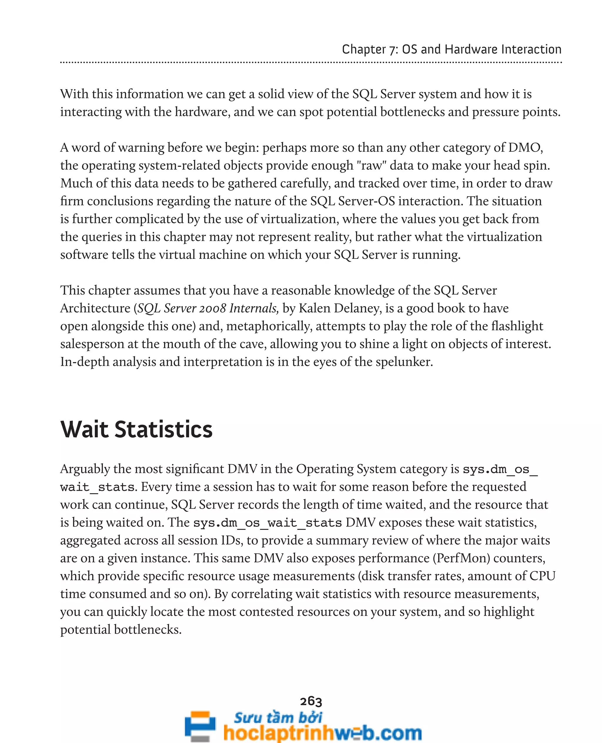 263 
Chapter 7: OS and Hardware Interaction 
With this information we can get a solid view of the SQL Server system and how it is 
interacting with the hardware, and we can spot potential bottlenecks and pressure points. 
A word of warning before we begin: perhaps more so than any other category of DMO, 
the operating system-related objects provide enough "raw" data to make your head spin. 
Much of this data needs to be gathered carefully, and tracked over time, in order to draw 
firm conclusions regarding the nature of the SQL Server-OS interaction. The situation 
is further complicated by the use of virtualization, where the values you get back from 
the queries in this chapter may not represent reality, but rather what the virtualization 
software tells the virtual machine on which your SQL Server is running. 
This chapter assumes that you have a reasonable knowledge of the SQL Server 
Architecture (SQL Server 2008 Internals, by Kalen Delaney, is a good book to have 
open alongside this one) and, metaphorically, attempts to play the role of the flashlight 
salesperson at the mouth of the cave, allowing you to shine a light on objects of interest. 
In-depth analysis and interpretation is in the eyes of the spelunker. 
Wait Statistics 
Arguably the most significant DMV in the Operating System category is sys.dm_os_ 
wait_stats. Every time a session has to wait for some reason before the requested 
work can continue, SQL Server records the length of time waited, and the resource that 
is being waited on. The sys.dm_os_wait_stats DMV exposes these wait statistics, 
aggregated across all session IDs, to provide a summary review of where the major waits 
are on a given instance. This same DMV also exposes performance (PerfMon) counters, 
which provide specific resource usage measurements (disk transfer rates, amount of CPU 
time consumed and so on). By correlating wait statistics with resource measurements, 
you can quickly locate the most contested resources on your system, and so highlight 
potential bottlenecks. 
 