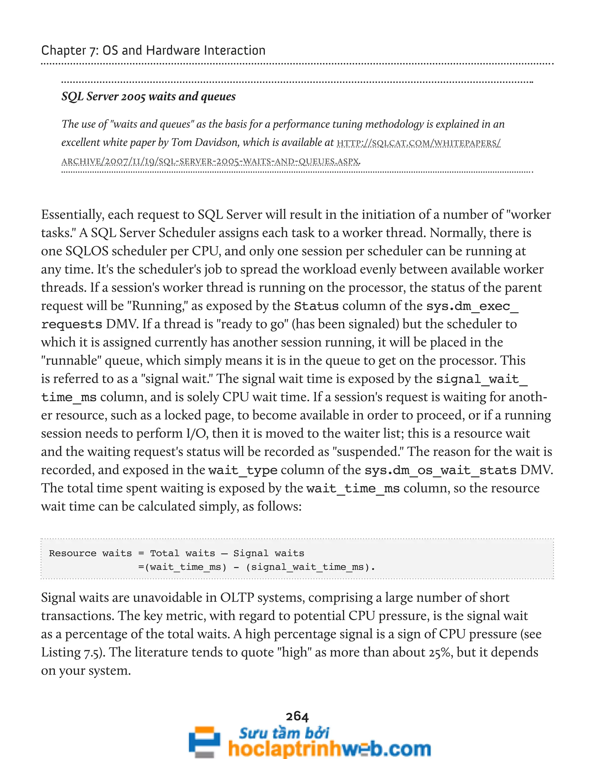 264 
Chapter 7: OS and Hardware Interaction 
SQL Server 2005 waits and queues 
The use of "waits and queues" as the basis for a performance tuning methodology is explained in an 
excellent white paper by Tom Davidson, which is available at http://sqlcat.com/whitepapers/ 
archive/2007/11/19/sql-server-2005-waits-and-queues.aspx. 
Essentially, each request to SQL Server will result in the initiation of a number of "worker 
tasks." A SQL Server Scheduler assigns each task to a worker thread. Normally, there is 
one SQLOS scheduler per CPU, and only one session per scheduler can be running at 
any time. It's the scheduler's job to spread the workload evenly between available worker 
threads. If a session's worker thread is running on the processor, the status of the parent 
request will be "Running," as exposed by the Status column of the sys.dm_exec_ 
requests DMV. If a thread is "ready to go" (has been signaled) but the scheduler to 
which it is assigned currently has another session running, it will be placed in the 
"runnable" queue, which simply means it is in the queue to get on the processor. This 
is referred to as a "signal wait." The signal wait time is exposed by the signal_wait_ 
time_ms column, and is solely CPU wait time. If a session's request is waiting for anoth-er 
resource, such as a locked page, to become available in order to proceed, or if a running 
session needs to perform I/O, then it is moved to the waiter list; this is a resource wait 
and the waiting request's status will be recorded as "suspended." The reason for the wait is 
recorded, and exposed in the wait_type column of the sys.dm_os_wait_stats DMV. 
The total time spent waiting is exposed by the wait_time_ms column, so the resource 
wait time can be calculated simply, as follows: 
Resource waits = Total waits – Signal waits 
=(wait_time_ms) - (signal_wait_time_ms). 
Signal waits are unavoidable in OLTP systems, comprising a large number of short 
transactions. The key metric, with regard to potential CPU pressure, is the signal wait 
as a percentage of the total waits. A high percentage signal is a sign of CPU pressure (see 
Listing 7.5). The literature tends to quote "high" as more than about 25%, but it depends 
on your system. 
 