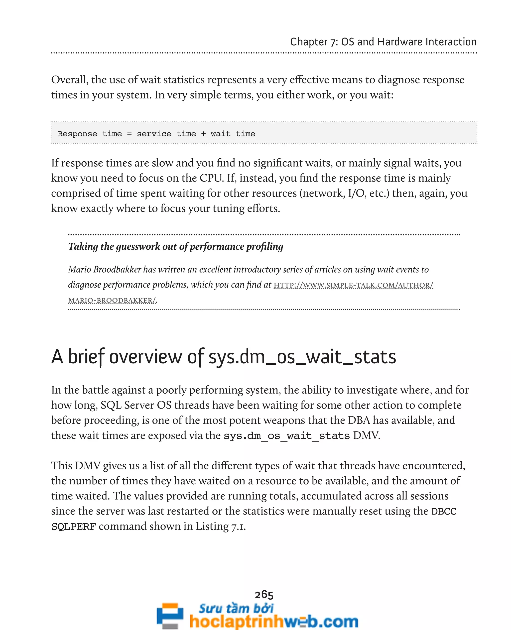 265 
Chapter 7: OS and Hardware Interaction 
Overall, the use of wait statistics represents a very effective means to diagnose response 
times in your system. In very simple terms, you either work, or you wait: 
Response time = service time + wait time 
If response times are slow and you find no significant waits, or mainly signal waits, you 
know you need to focus on the CPU. If, instead, you find the response time is mainly 
comprised of time spent waiting for other resources (network, I/O, etc.) then, again, you 
know exactly where to focus your tuning efforts. 
Taking the guesswork out of performance profiling 
Mario Broodbakker has written an excellent introductory series of articles on using wait events to 
diagnose performance problems, which you can find at http://www.simple-talk.com/author/ 
mario-broodbakker/. 
A brief overview of sys.dm_os_wait_stats 
In the battle against a poorly performing system, the ability to investigate where, and for 
how long, SQL Server OS threads have been waiting for some other action to complete 
before proceeding, is one of the most potent weapons that the DBA has available, and 
these wait times are exposed via the sys.dm_os_wait_stats DMV. 
This DMV gives us a list of all the different types of wait that threads have encountered, 
the number of times they have waited on a resource to be available, and the amount of 
time waited. The values provided are running totals, accumulated across all sessions 
since the server was last restarted or the statistics were manually reset using the DBCC 
SQLPERF command shown in Listing 7.1. 
 