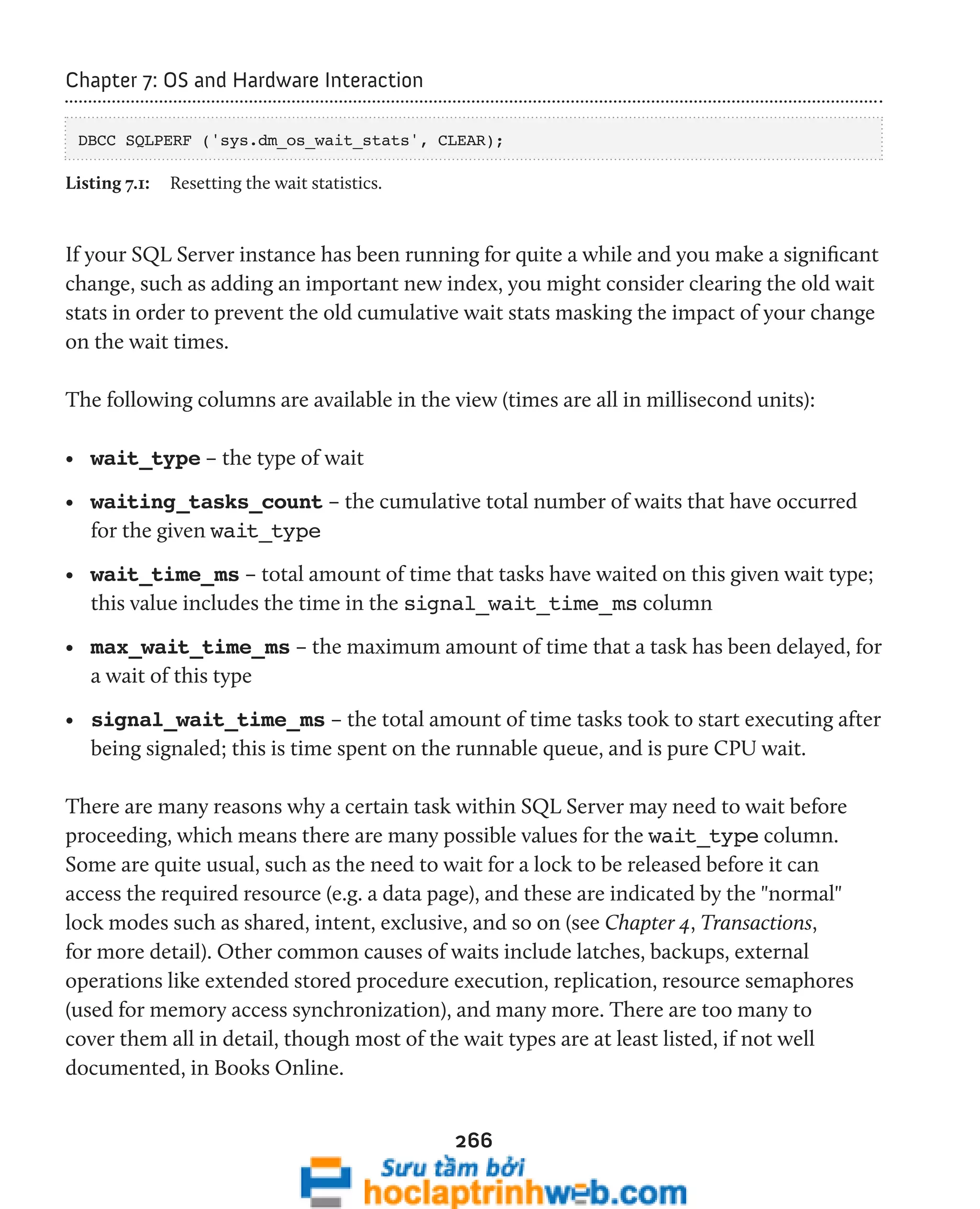 266 
Chapter 7: OS and Hardware Interaction 
DBCC SQLPERF ('sys.dm_os_wait_stats', CLEAR); 
Listing 7.1: Resetting the wait statistics. 
If your SQL Server instance has been running for quite a while and you make a significant 
change, such as adding an important new index, you might consider clearing the old wait 
stats in order to prevent the old cumulative wait stats masking the impact of your change 
on the wait times. 
The following columns are available in the view (times are all in millisecond units): 
• wait_type – the type of wait 
• waiting_tasks_count – the cumulative total number of waits that have occurred 
for the given wait_type 
• wait_time_ms – total amount of time that tasks have waited on this given wait type; 
this value includes the time in the signal_wait_time_ms column 
• max_wait_time_ms – the maximum amount of time that a task has been delayed, for 
a wait of this type 
• signal_wait_time_ms – the total amount of time tasks took to start executing after 
being signaled; this is time spent on the runnable queue, and is pure CPU wait. 
There are many reasons why a certain task within SQL Server may need to wait before 
proceeding, which means there are many possible values for the wait_type column. 
Some are quite usual, such as the need to wait for a lock to be released before it can 
access the required resource (e.g. a data page), and these are indicated by the "normal" 
lock modes such as shared, intent, exclusive, and so on (see Chapter 4, Transactions, 
for more detail). Other common causes of waits include latches, backups, external 
operations like extended stored procedure execution, replication, resource semaphores 
(used for memory access synchronization), and many more. There are too many to 
cover them all in detail, though most of the wait types are at least listed, if not well 
documented, in Books Online. 
 