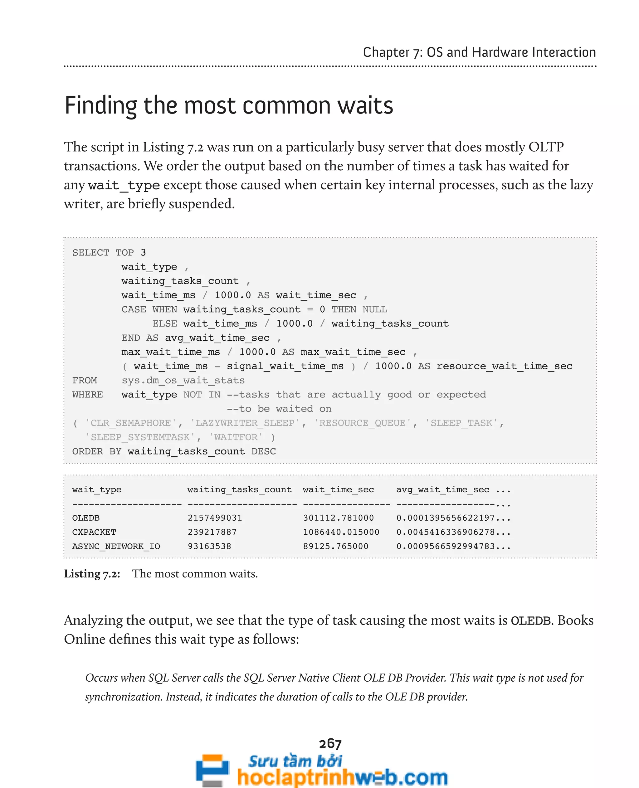 267 
Chapter 7: OS and Hardware Interaction 
Finding the most common waits 
The script in Listing 7.2 was run on a particularly busy server that does mostly OLTP 
transactions. We order the output based on the number of times a task has waited for 
any wait_type except those caused when certain key internal processes, such as the lazy 
writer, are briefly suspended. 
SELECT TOP 3 
wait_type , 
waiting_tasks_count , 
wait_time_ms / 1000.0 AS wait_time_sec , 
CASE WHEN waiting_tasks_count = 0 THEN NULL 
ELSE wait_time_ms / 1000.0 / waiting_tasks_count 
END AS avg_wait_time_sec , 
max_wait_time_ms / 1000.0 AS max_wait_time_sec , 
( wait_time_ms - signal_wait_time_ms ) / 1000.0 AS resource_wait_time_sec 
FROM sys.dm_os_wait_stats 
WHERE wait_type NOT IN --tasks that are actually good or expected 
--to be waited on 
( 'CLR_SEMAPHORE', 'LAZYWRITER_SLEEP', 'RESOURCE_QUEUE', 'SLEEP_TASK', 
'SLEEP_SYSTEMTASK', 'WAITFOR' ) 
ORDER BY waiting_tasks_count DESC 
wait_type waiting_tasks_count wait_time_sec avg_wait_time_sec ... 
-------------------- -------------------- ---------------- ------------------... 
OLEDB 2157499031 301112.781000 0.0001395656622197... 
CXPACKET 239217887 1086440.015000 0.0045416336906278... 
ASYNC_NETWORK_IO 93163538 89125.765000 0.0009566592994783... 
Listing 7.2: The most common waits. 
Analyzing the output, we see that the type of task causing the most waits is OLEDB. Books 
Online defines this wait type as follows: 
Occurs when SQL Server calls the SQL Server Native Client OLE DB Provider. This wait type is not used for 
synchronization. Instead, it indicates the duration of calls to the OLE DB provider. 
 