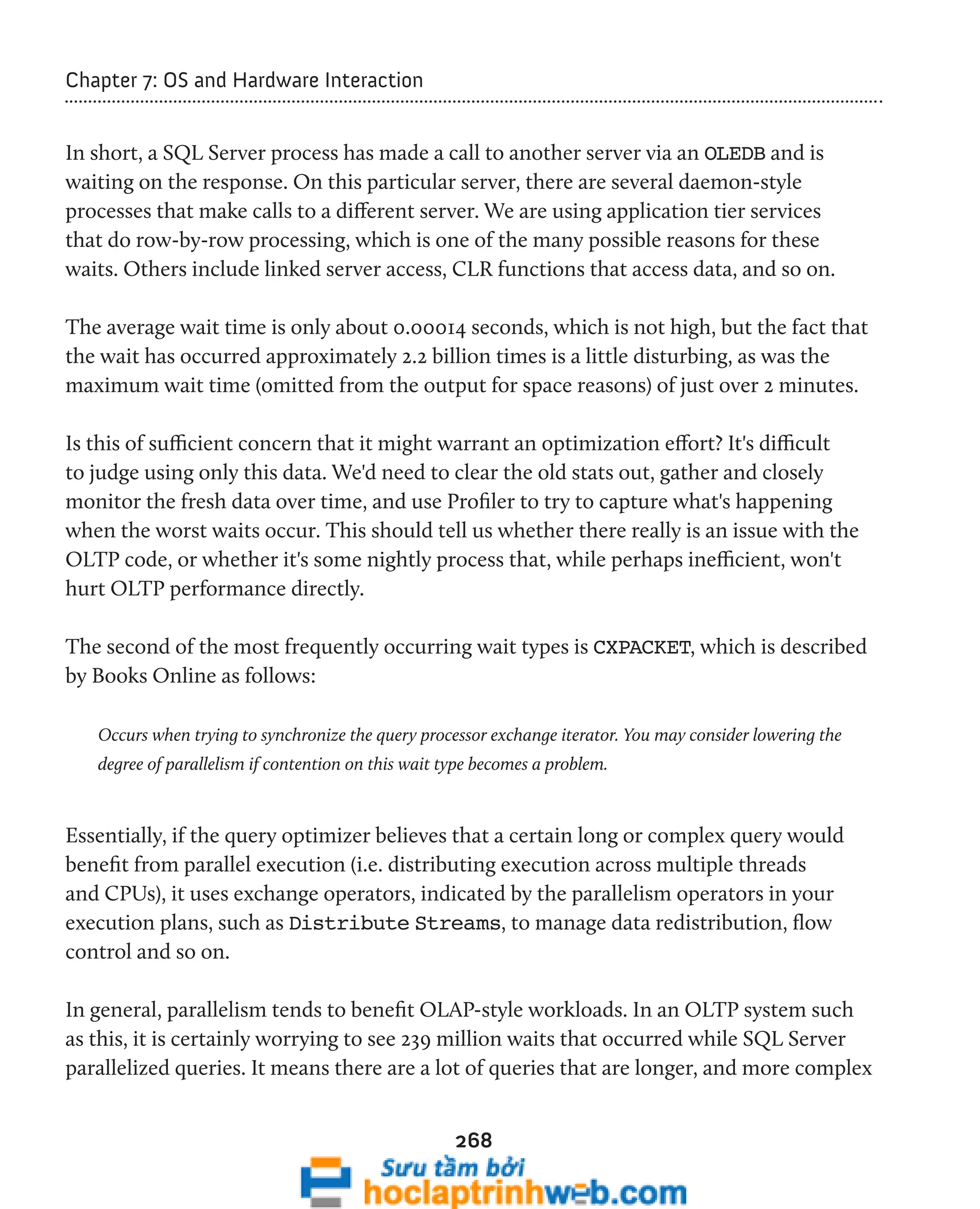 268 
Chapter 7: OS and Hardware Interaction 
In short, a SQL Server process has made a call to another server via an OLEDB and is 
waiting on the response. On this particular server, there are several daemon-style 
processes that make calls to a different server. We are using application tier services 
that do row-by-row processing, which is one of the many possible reasons for these 
waits. Others include linked server access, CLR functions that access data, and so on. 
The average wait time is only about 0.00014 seconds, which is not high, but the fact that 
the wait has occurred approximately 2.2 billion times is a little disturbing, as was the 
maximum wait time (omitted from the output for space reasons) of just over 2 minutes. 
Is this of sufficient concern that it might warrant an optimization effort? It's difficult 
to judge using only this data. We'd need to clear the old stats out, gather and closely 
monitor the fresh data over time, and use Profiler to try to capture what's happening 
when the worst waits occur. This should tell us whether there really is an issue with the 
OLTP code, or whether it's some nightly process that, while perhaps inefficient, won't 
hurt OLTP performance directly. 
The second of the most frequently occurring wait types is CXPACKET, which is described 
by Books Online as follows: 
Occurs when trying to synchronize the query processor exchange iterator. You may consider lowering the 
degree of parallelism if contention on this wait type becomes a problem. 
Essentially, if the query optimizer believes that a certain long or complex query would 
benefit from parallel execution (i.e. distributing execution across multiple threads 
and CPUs), it uses exchange operators, indicated by the parallelism operators in your 
execution plans, such as Distribute Streams, to manage data redistribution, flow 
control and so on. 
In general, parallelism tends to benefit OLAP-style workloads. In an OLTP system such 
as this, it is certainly worrying to see 239 million waits that occurred while SQL Server 
parallelized queries. It means there are a lot of queries that are longer, and more complex 
 
