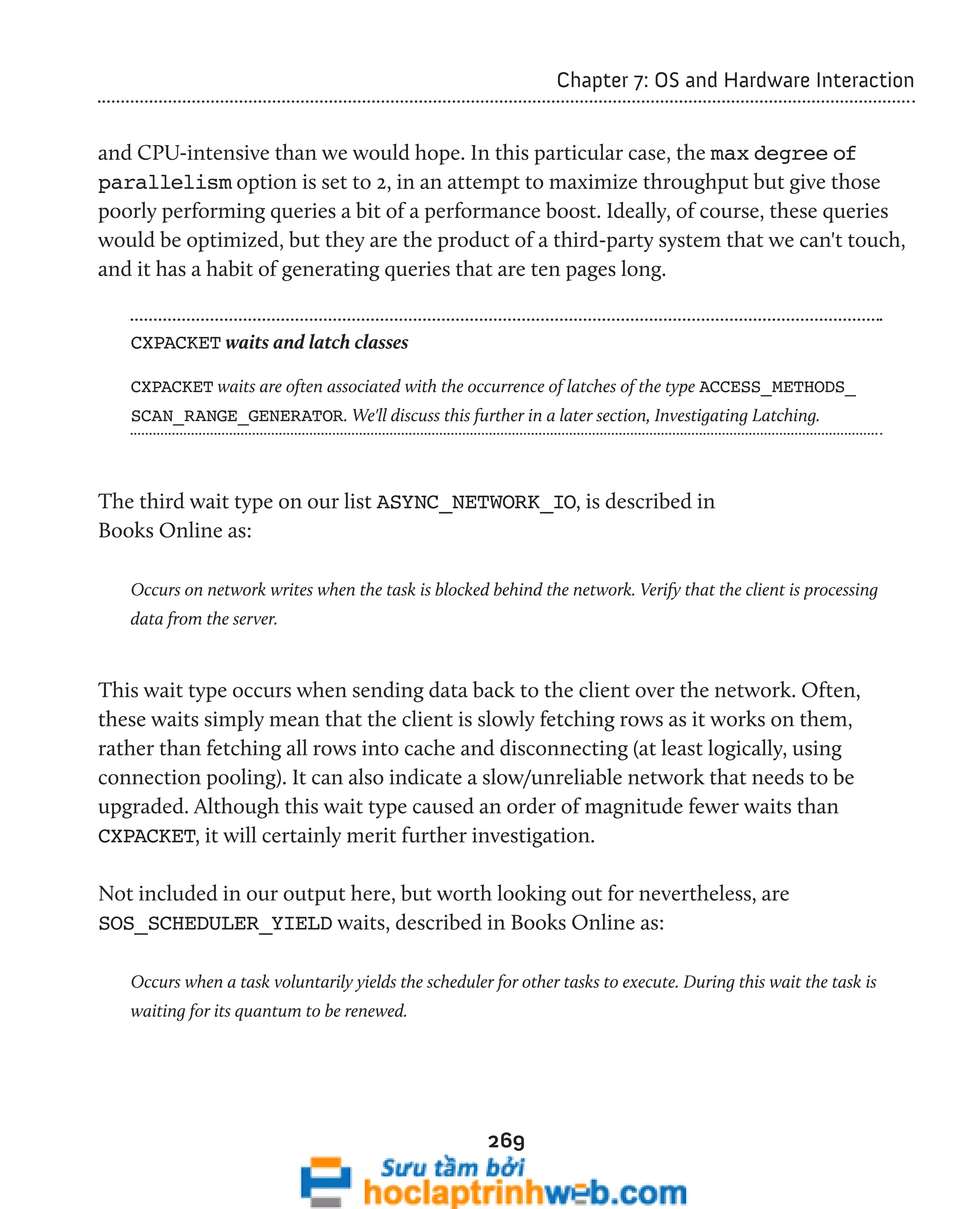 269 
Chapter 7: OS and Hardware Interaction 
and CPU-intensive than we would hope. In this particular case, the max degree of 
parallelism option is set to 2, in an attempt to maximize throughput but give those 
poorly performing queries a bit of a performance boost. Ideally, of course, these queries 
would be optimized, but they are the product of a third-party system that we can't touch, 
and it has a habit of generating queries that are ten pages long. 
CXPACKET waits and latch classes 
CXPACKET waits are often associated with the occurrence of latches of the type ACCESS_METHODS_ 
SCAN_RANGE_GENERATOR. We'll discuss this further in a later section, Investigating Latching. 
The third wait type on our list ASYNC_NETWORK_IO, is described in 
Books Online as: 
Occurs on network writes when the task is blocked behind the network. Verify that the client is processing 
data from the server. 
This wait type occurs when sending data back to the client over the network. Often, 
these waits simply mean that the client is slowly fetching rows as it works on them, 
rather than fetching all rows into cache and disconnecting (at least logically, using 
connection pooling). It can also indicate a slow/unreliable network that needs to be 
upgraded. Although this wait type caused an order of magnitude fewer waits than 
CXPACKET, it will certainly merit further investigation. 
Not included in our output here, but worth looking out for nevertheless, are 
SOS_SCHEDULER_YIELD waits, described in Books Online as: 
Occurs when a task voluntarily yields the scheduler for other tasks to execute. During this wait the task is 
waiting for its quantum to be renewed. 
 