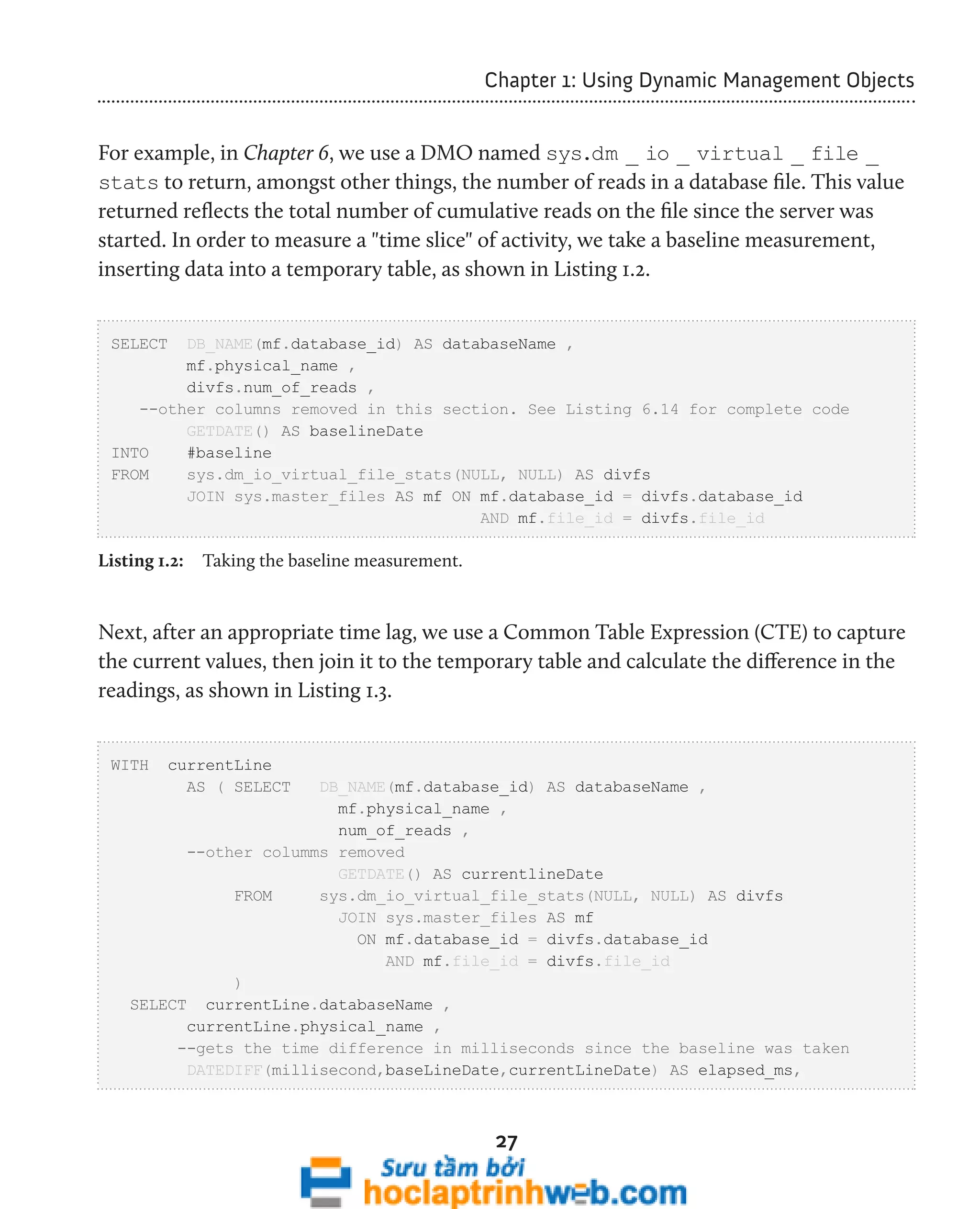 Chapter 1: Using Dynamic Management Objects 
For example, in Chapter 6, we use a DMO named sys.dm _ io _ virtual _ file _ 
stats to return, amongst other things, the number of reads in a database file. This value 
returned reflects the total number of cumulative reads on the file since the server was 
started. In order to measure a "time slice" of activity, we take a baseline measurement, 
inserting data into a temporary table, as shown in Listing 1.2. 
SELECT DB_NAME(mf.database_id) AS databaseName , 
27 
mf.physical_name , 
divfs.num_of_reads , 
--other columns removed in this section. See Listing 6.14 for complete code 
GETDATE() AS baselineDate 
INTO #baseline 
FROM sys.dm_io_virtual_file_stats(NULL, NULL) AS divfs 
JOIN sys.master_files AS mf ON mf.database_id = divfs.database_id 
AND mf.file_id = divfs.file_id 
Listing 1.2: Taking the baseline measurement. 
Next, after an appropriate time lag, we use a Common Table Expression (CTE) to capture 
the current values, then join it to the temporary table and calculate the difference in the 
readings, as shown in Listing 1.3. 
WITH currentLine 
AS ( SELECT DB_NAME(mf.database_id) AS databaseName , 
mf.physical_name , 
num_of_reads , 
--other columms removed 
GETDATE() AS currentlineDate 
FROM sys.dm_io_virtual_file_stats(NULL, NULL) AS divfs 
JOIN sys.master_files AS mf 
ON mf.database_id = divfs.database_id 
AND mf.file_id = divfs.file_id 
) 
SELECT currentLine.databaseName , 
currentLine.physical_name , 
--gets the time difference in milliseconds since the baseline was taken 
DATEDIFF(millisecond,baseLineDate,currentLineDate) AS elapsed_ms, 
 