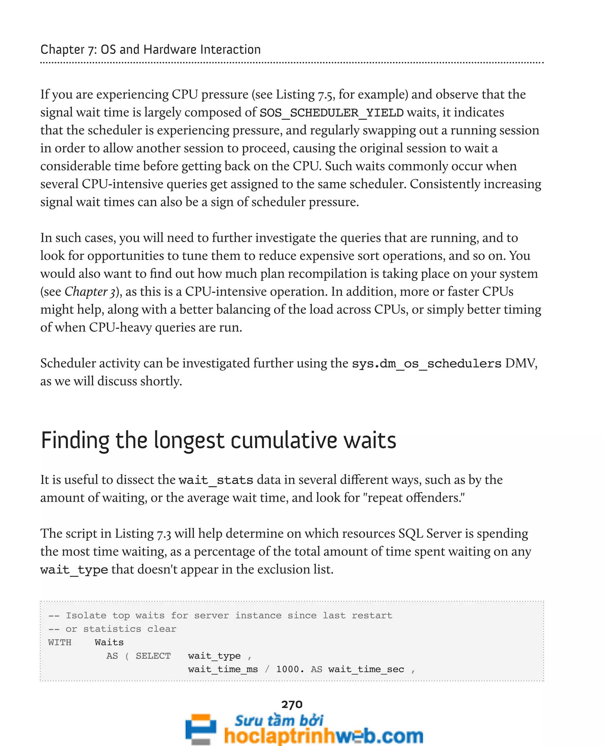 270 
Chapter 7: OS and Hardware Interaction 
If you are experiencing CPU pressure (see Listing 7.5, for example) and observe that the 
signal wait time is largely composed of SOS_SCHEDULER_YIELD waits, it indicates 
that the scheduler is experiencing pressure, and regularly swapping out a running session 
in order to allow another session to proceed, causing the original session to wait a 
considerable time before getting back on the CPU. Such waits commonly occur when 
several CPU-intensive queries get assigned to the same scheduler. Consistently increasing 
signal wait times can also be a sign of scheduler pressure. 
In such cases, you will need to further investigate the queries that are running, and to 
look for opportunities to tune them to reduce expensive sort operations, and so on. You 
would also want to find out how much plan recompilation is taking place on your system 
(see Chapter 3), as this is a CPU-intensive operation. In addition, more or faster CPUs 
might help, along with a better balancing of the load across CPUs, or simply better timing 
of when CPU-heavy queries are run. 
Scheduler activity can be investigated further using the sys.dm_os_schedulers DMV, 
as we will discuss shortly. 
Finding the longest cumulative waits 
It is useful to dissect the wait_stats data in several different ways, such as by the 
amount of waiting, or the average wait time, and look for "repeat offenders." 
The script in Listing 7.3 will help determine on which resources SQL Server is spending 
the most time waiting, as a percentage of the total amount of time spent waiting on any 
wait_type that doesn't appear in the exclusion list. 
-- Isolate top waits for server instance since last restart 
-- or statistics clear 
WITH Waits 
AS ( SELECT wait_type , 
wait_time_ms / 1000. AS wait_time_sec , 
 