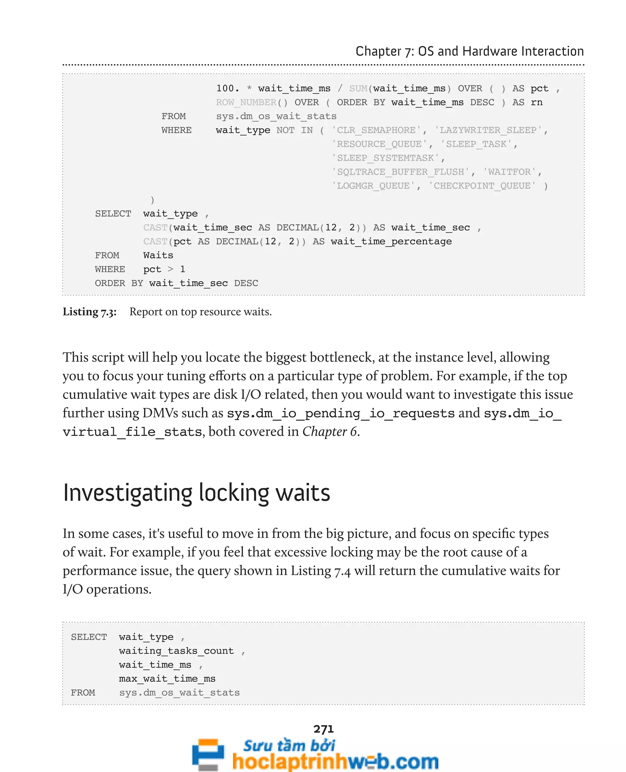 271 
Chapter 7: OS and Hardware Interaction 
100. * wait_time_ms / SUM(wait_time_ms) OVER ( ) AS pct , 
ROW_NUMBER() OVER ( ORDER BY wait_time_ms DESC ) AS rn 
FROM sys.dm_os_wait_stats 
WHERE wait_type NOT IN ( 'CLR_SEMAPHORE', 'LAZYWRITER_SLEEP', 
'RESOURCE_QUEUE', 'SLEEP_TASK', 
'SLEEP_SYSTEMTASK', 
'SQLTRACE_BUFFER_FLUSH', 'WAITFOR', 
'LOGMGR_QUEUE', 'CHECKPOINT_QUEUE' ) 
) 
SELECT wait_type , 
CAST(wait_time_sec AS DECIMAL(12, 2)) AS wait_time_sec , 
CAST(pct AS DECIMAL(12, 2)) AS wait_time_percentage 
FROM Waits 
WHERE pct > 1 
ORDER BY wait_time_sec DESC 
Listing 7.3: Report on top resource waits. 
This script will help you locate the biggest bottleneck, at the instance level, allowing 
you to focus your tuning efforts on a particular type of problem. For example, if the top 
cumulative wait types are disk I/O related, then you would want to investigate this issue 
further using DMVs such as sys.dm_io_pending_io_requests and sys.dm_io_ 
virtual_file_stats, both covered in Chapter 6. 
Investigating locking waits 
In some cases, it's useful to move in from the big picture, and focus on specific types 
of wait. For example, if you feel that excessive locking may be the root cause of a 
performance issue, the query shown in Listing 7.4 will return the cumulative waits for 
I/O operations. 
SELECT wait_type , 
waiting_tasks_count , 
wait_time_ms , 
max_wait_time_ms 
FROM sys.dm_os_wait_stats 
 
