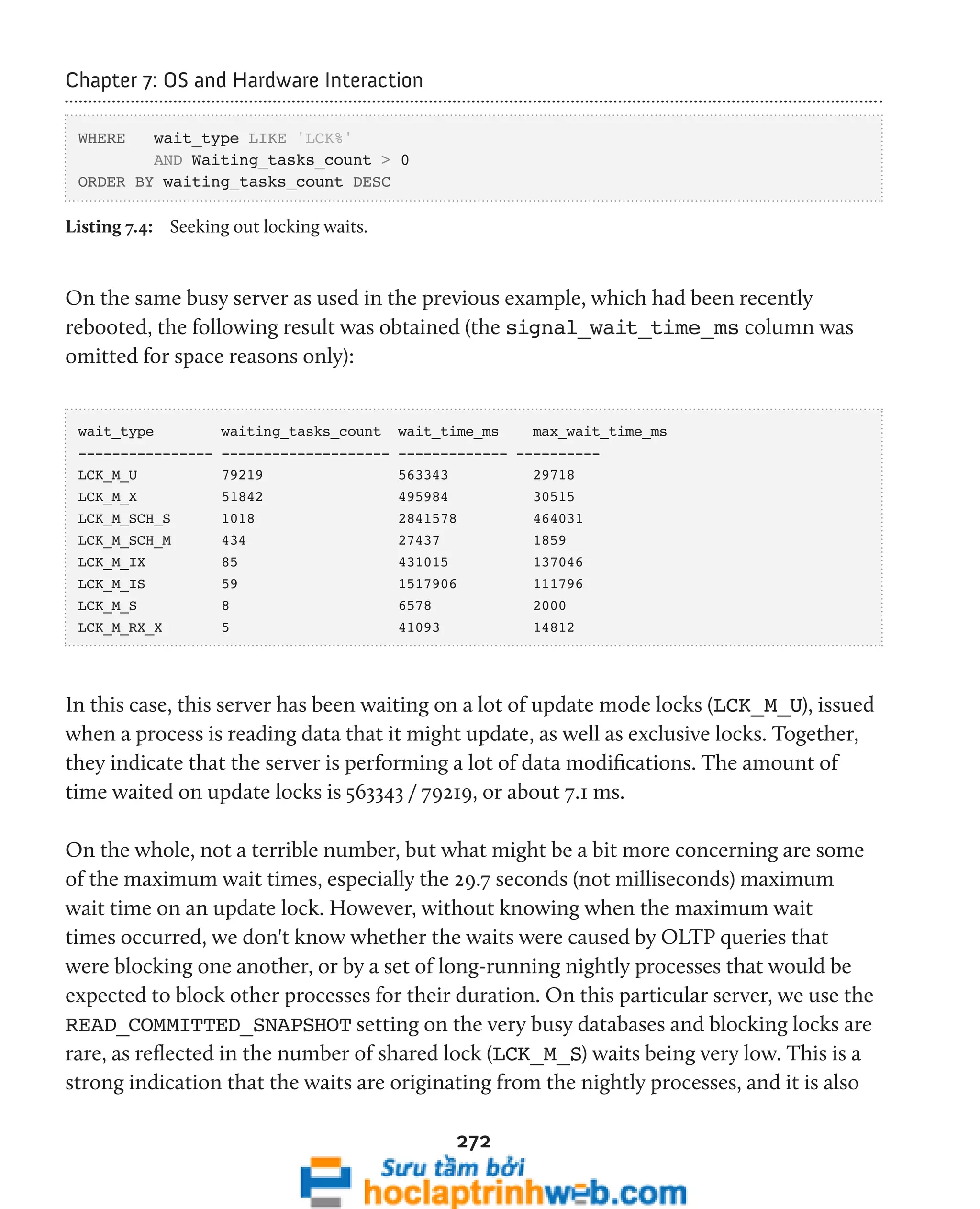 272 
Chapter 7: OS and Hardware Interaction 
WHERE wait_type LIKE 'LCK%' 
AND Waiting_tasks_count > 0 
ORDER BY waiting_tasks_count DESC 
Listing 7.4: Seeking out locking waits. 
On the same busy server as used in the previous example, which had been recently 
rebooted, the following result was obtained (the signal_wait_time_ms column was 
omitted for space reasons only): 
wait_type waiting_tasks_count wait_time_ms max_wait_time_ms 
---------------- -------------------- ------------- ---------- 
LCK_M_U 79219 563343 29718 
LCK_M_X 51842 495984 30515 
LCK_M_SCH_S 1018 2841578 464031 
LCK_M_SCH_M 434 27437 1859 
LCK_M_IX 85 431015 137046 
LCK_M_IS 59 1517906 111796 
LCK_M_S 8 6578 2000 
LCK_M_RX_X 5 41093 14812 
In this case, this server has been waiting on a lot of update mode locks (LCK_M_U), issued 
when a process is reading data that it might update, as well as exclusive locks. Together, 
they indicate that the server is performing a lot of data modifications. The amount of 
time waited on update locks is 563343 / 79219, or about 7.1 ms. 
On the whole, not a terrible number, but what might be a bit more concerning are some 
of the maximum wait times, especially the 29.7 seconds (not milliseconds) maximum 
wait time on an update lock. However, without knowing when the maximum wait 
times occurred, we don't know whether the waits were caused by OLTP queries that 
were blocking one another, or by a set of long-running nightly processes that would be 
expected to block other processes for their duration. On this particular server, we use the 
READ_COMMITTED_SNAPSHOT setting on the very busy databases and blocking locks are 
rare, as reflected in the number of shared lock (LCK_M_S) waits being very low. This is a 
strong indication that the waits are originating from the nightly processes, and it is also 
 
