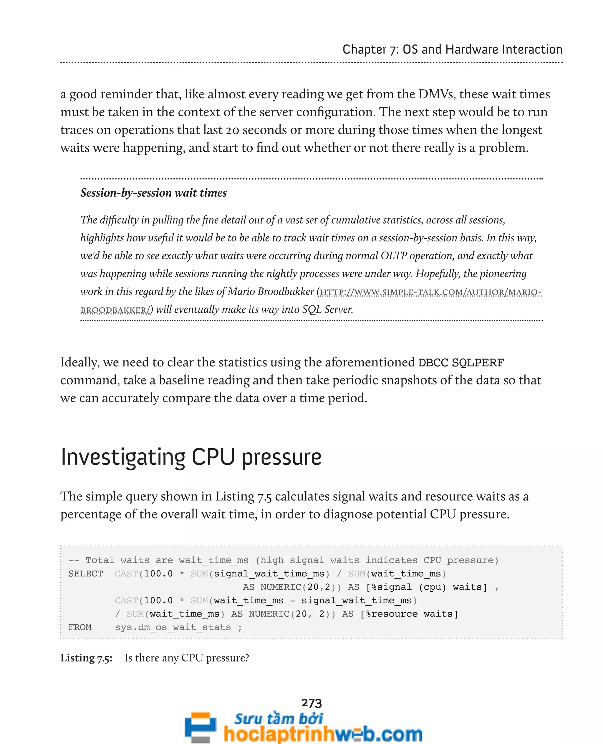 273 
Chapter 7: OS and Hardware Interaction 
a good reminder that, like almost every reading we get from the DMVs, these wait times 
must be taken in the context of the server configuration. The next step would be to run 
traces on operations that last 20 seconds or more during those times when the longest 
waits were happening, and start to find out whether or not there really is a problem. 
Session-by-session wait times 
The difficulty in pulling the fine detail out of a vast set of cumulative statistics, across all sessions, 
highlights how useful it would be to be able to track wait times on a session-by-session basis. In this way, 
we'd be able to see exactly what waits were occurring during normal OLTP operation, and exactly what 
was happening while sessions running the nightly processes were under way. Hopefully, the pioneering 
work in this regard by the likes of Mario Broodbakker (http://www.simple-talk.com/author/mario-broodbakker/) 
will eventually make its way into SQL Server. 
Ideally, we need to clear the statistics using the aforementioned DBCC SQLPERF 
command, take a baseline reading and then take periodic snapshots of the data so that 
we can accurately compare the data over a time period. 
Investigating CPU pressure 
The simple query shown in Listing 7.5 calculates signal waits and resource waits as a 
percentage of the overall wait time, in order to diagnose potential CPU pressure. 
-- Total waits are wait_time_ms (high signal waits indicates CPU pressure) 
SELECT CAST(100.0 * SUM(signal_wait_time_ms) / SUM(wait_time_ms) 
AS NUMERIC(20,2)) AS [%signal (cpu) waits] , 
CAST(100.0 * SUM(wait_time_ms - signal_wait_time_ms) 
/ SUM(wait_time_ms) AS NUMERIC(20, 2)) AS [%resource waits] 
FROM sys.dm_os_wait_stats ; 
Listing 7.5: Is there any CPU pressure? 
 