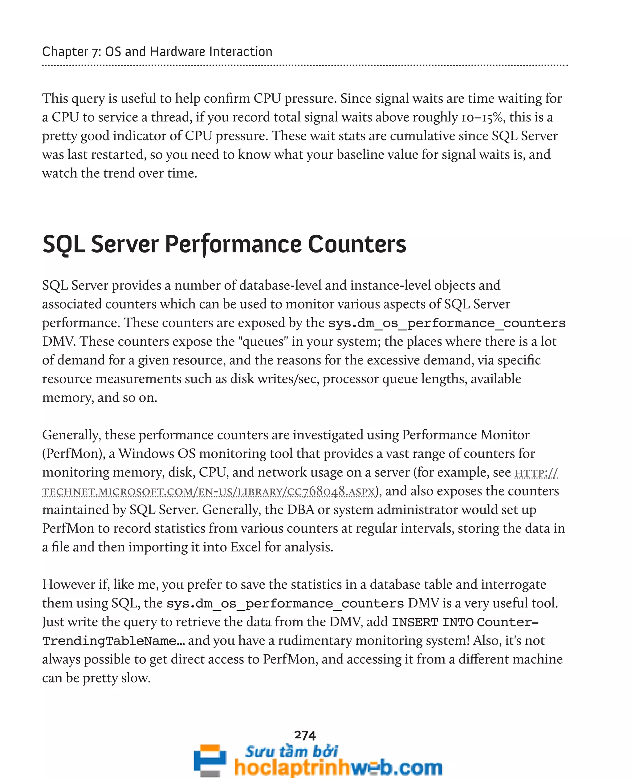 274 
Chapter 7: OS and Hardware Interaction 
This query is useful to help confirm CPU pressure. Since signal waits are time waiting for 
a CPU to service a thread, if you record total signal waits above roughly 10–15%, this is a 
pretty good indicator of CPU pressure. These wait stats are cumulative since SQL Server 
was last restarted, so you need to know what your baseline value for signal waits is, and 
watch the trend over time. 
SQL Server Performance Counters 
SQL Server provides a number of database-level and instance-level objects and 
associated counters which can be used to monitor various aspects of SQL Server 
performance. These counters are exposed by the sys.dm_os_performance_counters 
DMV. These counters expose the "queues" in your system; the places where there is a lot 
of demand for a given resource, and the reasons for the excessive demand, via specific 
resource measurements such as disk writes/sec, processor queue lengths, available 
memory, and so on. 
Generally, these performance counters are investigated using Performance Monitor 
(PerfMon), a Windows OS monitoring tool that provides a vast range of counters for 
monitoring memory, disk, CPU, and network usage on a server (for example, see http:// 
technet.microsoft.com/en-us/library/cc768048.aspx), and also exposes the counters 
maintained by SQL Server. Generally, the DBA or system administrator would set up 
PerfMon to record statistics from various counters at regular intervals, storing the data in 
a file and then importing it into Excel for analysis. 
However if, like me, you prefer to save the statistics in a database table and interrogate 
them using SQL, the sys.dm_os_performance_counters DMV is a very useful tool. 
Just write the query to retrieve the data from the DMV, add INSERT INTO Counter- 
TrendingTableName… and you have a rudimentary monitoring system! Also, it's not 
always possible to get direct access to PerfMon, and accessing it from a different machine 
can be pretty slow. 
 