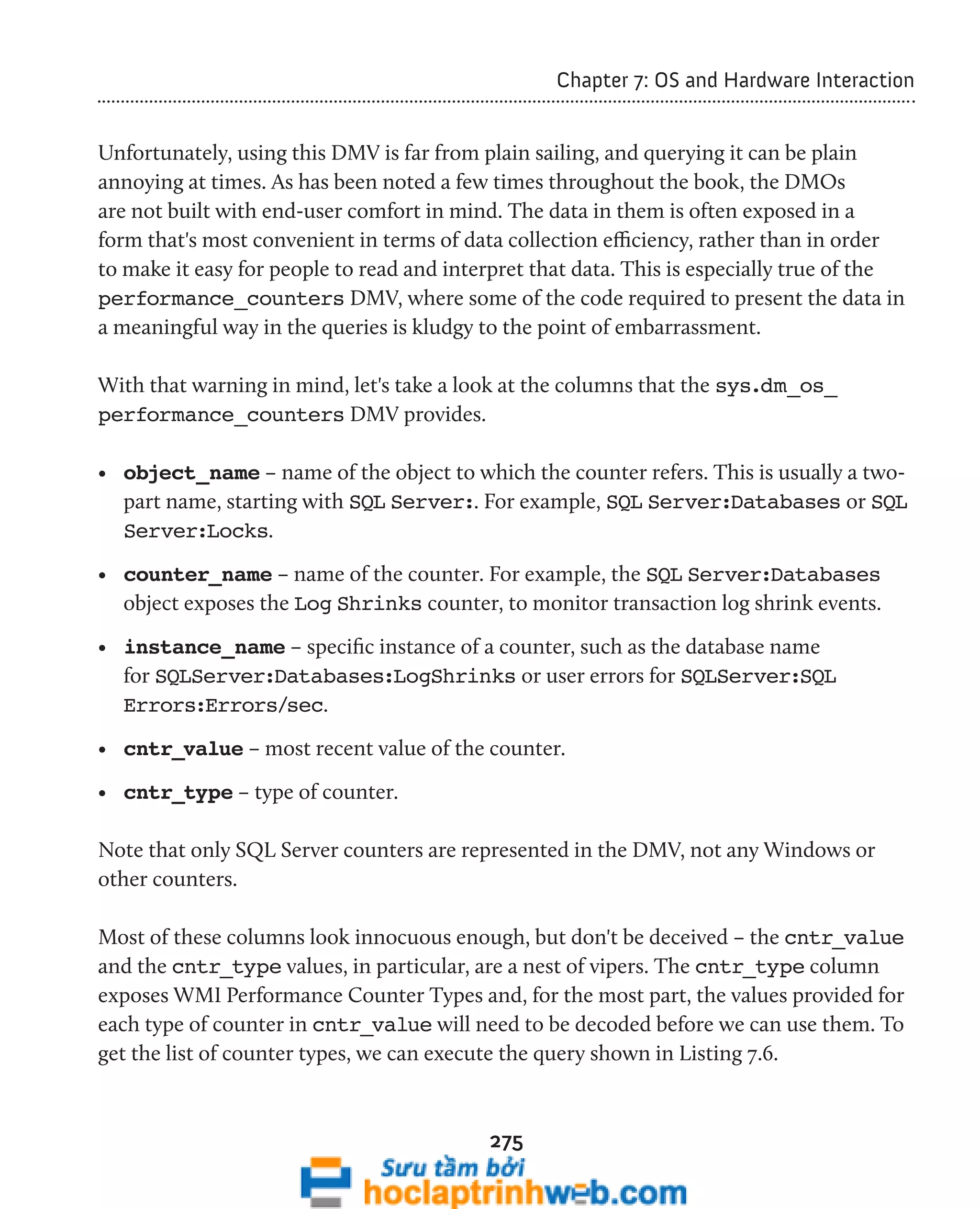 275 
Chapter 7: OS and Hardware Interaction 
Unfortunately, using this DMV is far from plain sailing, and querying it can be plain 
annoying at times. As has been noted a few times throughout the book, the DMOs 
are not built with end-user comfort in mind. The data in them is often exposed in a 
form that's most convenient in terms of data collection efficiency, rather than in order 
to make it easy for people to read and interpret that data. This is especially true of the 
performance_counters DMV, where some of the code required to present the data in 
a meaningful way in the queries is kludgy to the point of embarrassment. 
With that warning in mind, let's take a look at the columns that the sys.dm_os_ 
performance_counters DMV provides. 
• object_name – name of the object to which the counter refers. This is usually a two-part 
name, starting with SQL Server:. For example, SQL Server:Databases or SQL 
Server:Locks. 
• counter_name – name of the counter. For example, the SQL Server:Databases 
object exposes the Log Shrinks counter, to monitor transaction log shrink events. 
• instance_name – specific instance of a counter, such as the database name 
for SQLServer:Databases:LogShrinks or user errors for SQLServer:SQL 
Errors:Errors/sec. 
• cntr_value – most recent value of the counter. 
• cntr_type – type of counter. 
Note that only SQL Server counters are represented in the DMV, not any Windows or 
other counters. 
Most of these columns look innocuous enough, but don't be deceived – the cntr_value 
and the cntr_type values, in particular, are a nest of vipers. The cntr_type column 
exposes WMI Performance Counter Types and, for the most part, the values provided for 
each type of counter in cntr_value will need to be decoded before we can use them. To 
get the list of counter types, we can execute the query shown in Listing 7.6. 
 