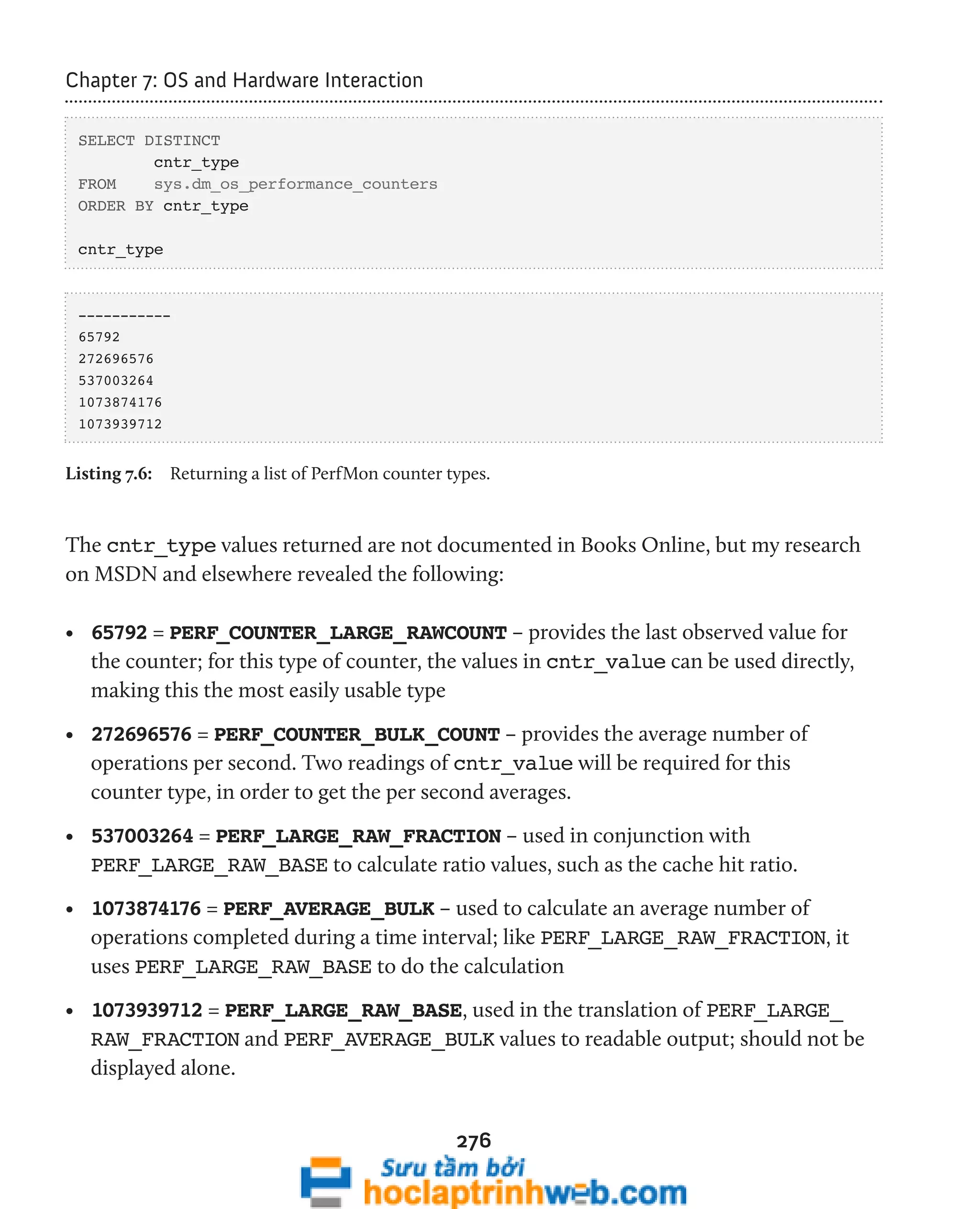 276 
Chapter 7: OS and Hardware Interaction 
SELECT DISTINCT 
cntr_type 
FROM sys.dm_os_performance_counters 
ORDER BY cntr_type 
cntr_type 
----------- 
65792 
272696576 
537003264 
1073874176 
1073939712 
Listing 7.6: Returning a list of PerfMon counter types. 
The cntr_type values returned are not documented in Books Online, but my research 
on MSDN and elsewhere revealed the following: 
• 65792 = PERF_COUNTER_LARGE_RAWCOUNT – provides the last observed value for 
the counter; for this type of counter, the values in cntr_value can be used directly, 
making this the most easily usable type 
• 272696576 = PERF_COUNTER_BULK_COUNT – provides the average number of 
operations per second. Two readings of cntr_value will be required for this 
counter type, in order to get the per second averages. 
• 537003264 = PERF_LARGE_RAW_FRACTION – used in conjunction with 
PERF_LARGE_RAW_BASE to calculate ratio values, such as the cache hit ratio. 
• 1073874176 = PERF_AVERAGE_BULK – used to calculate an average number of 
operations completed during a time interval; like PERF_LARGE_RAW_FRACTION, it 
uses PERF_LARGE_RAW_BASE to do the calculation 
• 1073939712 = PERF_LARGE_RAW_BASE, used in the translation of PERF_LARGE_ 
RAW_FRACTION and PERF_AVERAGE_BULK values to readable output; should not be 
displayed alone. 
 
