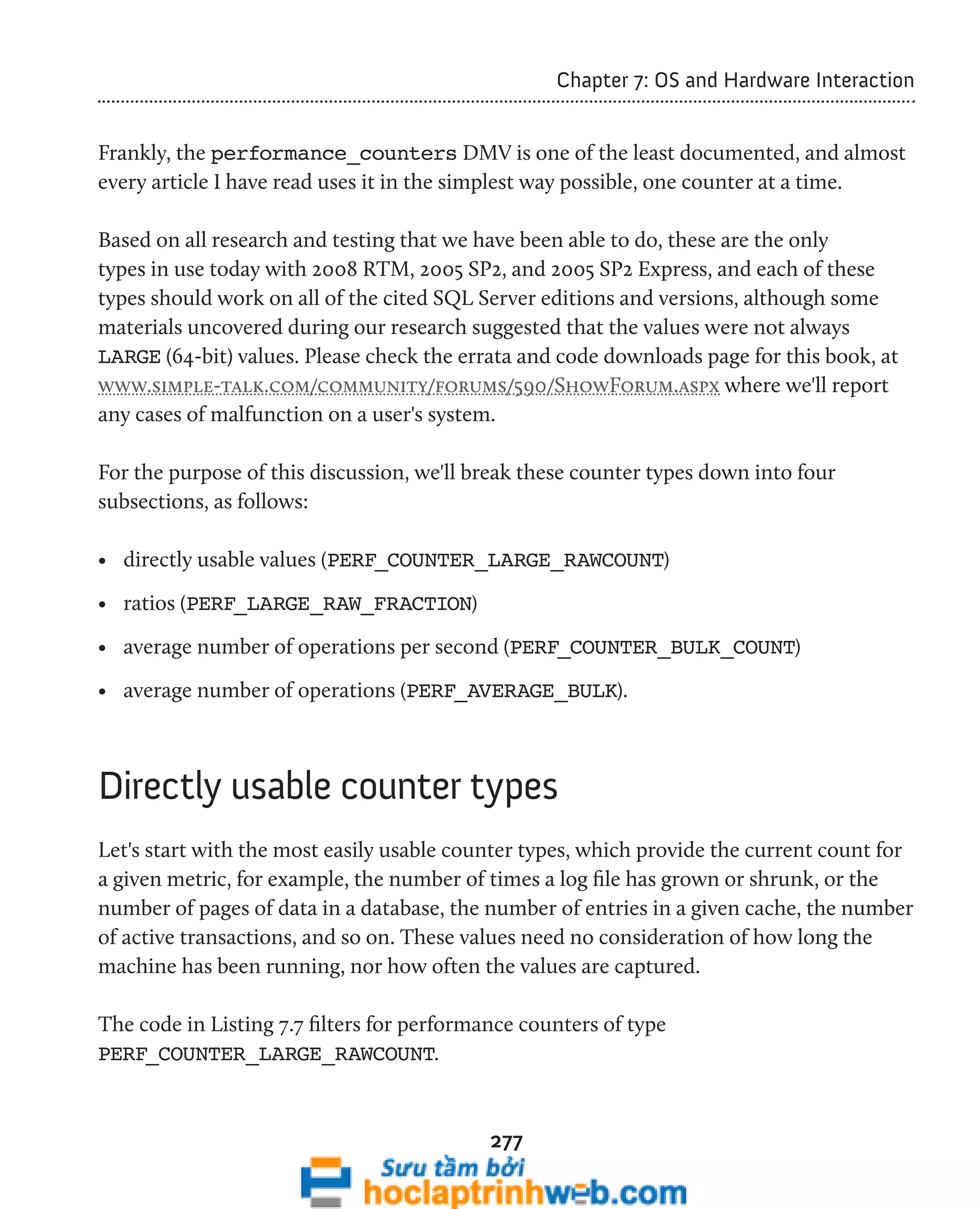 277 
Chapter 7: OS and Hardware Interaction 
Frankly, the performance_counters DMV is one of the least documented, and almost 
every article I have read uses it in the simplest way possible, one counter at a time. 
Based on all research and testing that we have been able to do, these are the only 
types in use today with 2008 RTM, 2005 SP2, and 2005 SP2 Express, and each of these 
types should work on all of the cited SQL Server editions and versions, although some 
materials uncovered during our research suggested that the values were not always 
LARGE (64-bit) values. Please check the errata and code downloads page for this book, at 
www.simple-talk.com/community/forums/590/ShowForum.aspx where we'll report 
any cases of malfunction on a user's system. 
For the purpose of this discussion, we'll break these counter types down into four 
subsections, as follows: 
• directly usable values (PERF_COUNTER_LARGE_RAWCOUNT) 
• ratios (PERF_LARGE_RAW_FRACTION) 
• average number of operations per second (PERF_COUNTER_BULK_COUNT) 
• average number of operations (PERF_AVERAGE_BULK). 
Directly usable counter types 
Let's start with the most easily usable counter types, which provide the current count for 
a given metric, for example, the number of times a log file has grown or shrunk, or the 
number of pages of data in a database, the number of entries in a given cache, the number 
of active transactions, and so on. These values need no consideration of how long the 
machine has been running, nor how often the values are captured. 
The code in Listing 7.7 filters for performance counters of type 
PERF_COUNTER_LARGE_RAWCOUNT. 
 