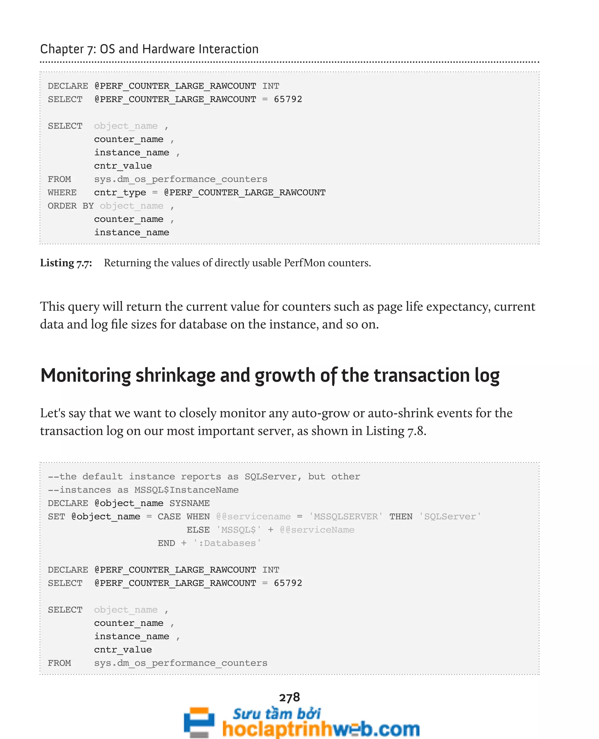 278 
Chapter 7: OS and Hardware Interaction 
DECLARE @PERF_COUNTER_LARGE_RAWCOUNT INT 
SELECT @PERF_COUNTER_LARGE_RAWCOUNT = 65792 
SELECT object_name , 
counter_name , 
instance_name , 
cntr_value 
FROM sys.dm_os_performance_counters 
WHERE cntr_type = @PERF_COUNTER_LARGE_RAWCOUNT 
ORDER BY object_name , 
counter_name , 
instance_name 
Listing 7.7: Returning the values of directly usable PerfMon counters. 
This query will return the current value for counters such as page life expectancy, current 
data and log file sizes for database on the instance, and so on. 
Monitoring shrinkage and growth of the transaction log 
Let's say that we want to closely monitor any auto-grow or auto-shrink events for the 
transaction log on our most important server, as shown in Listing 7.8. 
--the default instance reports as SQLServer, but other 
--instances as MSSQL$InstanceName 
DECLARE @object_name SYSNAME 
SET @object_name = CASE WHEN @@servicename = 'MSSQLSERVER' THEN 'SQLServer' 
ELSE 'MSSQL$' + @@serviceName 
END + ':Databases' 
DECLARE @PERF_COUNTER_LARGE_RAWCOUNT INT 
SELECT @PERF_COUNTER_LARGE_RAWCOUNT = 65792 
SELECT object_name , 
counter_name , 
instance_name , 
cntr_value 
FROM sys.dm_os_performance_counters 
 