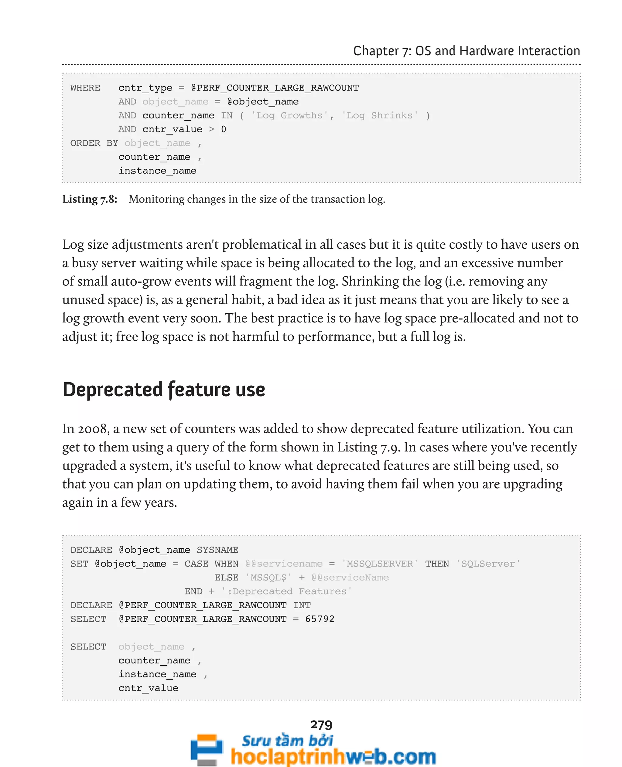 279 
Chapter 7: OS and Hardware Interaction 
WHERE cntr_type = @PERF_COUNTER_LARGE_RAWCOUNT 
AND object_name = @object_name 
AND counter_name IN ( 'Log Growths', 'Log Shrinks' ) 
AND cntr_value > 0 
ORDER BY object_name , 
counter_name , 
instance_name 
Listing 7.8: Monitoring changes in the size of the transaction log. 
Log size adjustments aren't problematical in all cases but it is quite costly to have users on 
a busy server waiting while space is being allocated to the log, and an excessive number 
of small auto-grow events will fragment the log. Shrinking the log (i.e. removing any 
unused space) is, as a general habit, a bad idea as it just means that you are likely to see a 
log growth event very soon. The best practice is to have log space pre-allocated and not to 
adjust it; free log space is not harmful to performance, but a full log is. 
Deprecated feature use 
In 2008, a new set of counters was added to show deprecated feature utilization. You can 
get to them using a query of the form shown in Listing 7.9. In cases where you've recently 
upgraded a system, it's useful to know what deprecated features are still being used, so 
that you can plan on updating them, to avoid having them fail when you are upgrading 
again in a few years. 
DECLARE @object_name SYSNAME 
SET @object_name = CASE WHEN @@servicename = 'MSSQLSERVER' THEN 'SQLServer' 
ELSE 'MSSQL$' + @@serviceName 
END + ':Deprecated Features' 
DECLARE @PERF_COUNTER_LARGE_RAWCOUNT INT 
SELECT @PERF_COUNTER_LARGE_RAWCOUNT = 65792 
SELECT object_name , 
counter_name , 
instance_name , 
cntr_value 
 