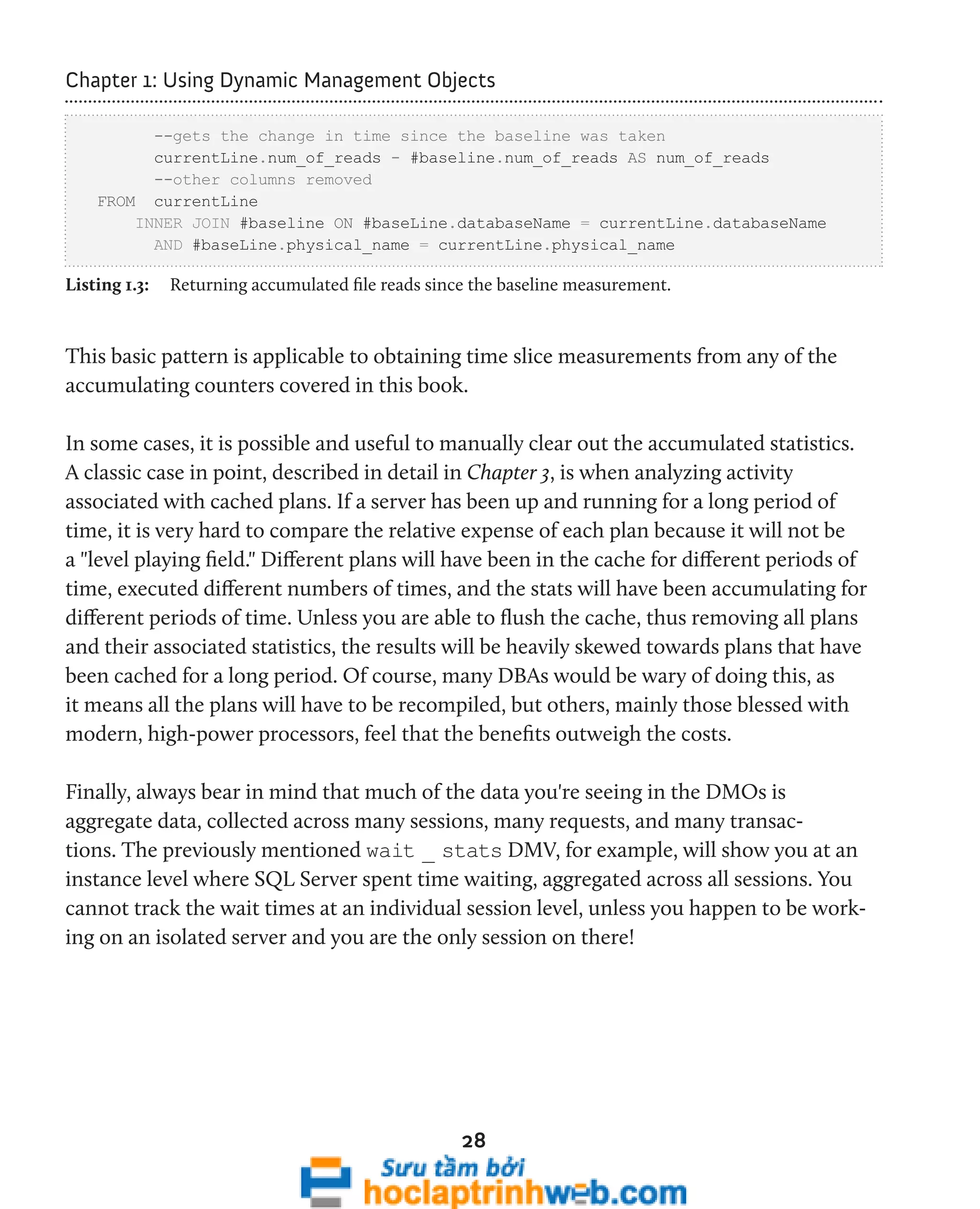 Chapter 1: Using Dynamic Management Objects 
--gets the change in time since the baseline was taken 
currentLine.num_of_reads - #baseline.num_of_reads AS num_of_reads 
--other columns removed 
28 
FROM currentLine 
INNER JOIN #baseline ON #baseLine.databaseName = currentLine.databaseName 
AND #baseLine.physical_name = currentLine.physical_name 
Listing 1.3: Returning accumulated file reads since the baseline measurement. 
This basic pattern is applicable to obtaining time slice measurements from any of the 
accumulating counters covered in this book. 
In some cases, it is possible and useful to manually clear out the accumulated statistics. 
A classic case in point, described in detail in Chapter 3, is when analyzing activity 
associated with cached plans. If a server has been up and running for a long period of 
time, it is very hard to compare the relative expense of each plan because it will not be 
a "level playing field." Different plans will have been in the cache for different periods of 
time, executed different numbers of times, and the stats will have been accumulating for 
different periods of time. Unless you are able to flush the cache, thus removing all plans 
and their associated statistics, the results will be heavily skewed towards plans that have 
been cached for a long period. Of course, many DBAs would be wary of doing this, as 
it means all the plans will have to be recompiled, but others, mainly those blessed with 
modern, high-power processors, feel that the benefits outweigh the costs. 
Finally, always bear in mind that much of the data you're seeing in the DMOs is 
aggregate data, collected across many sessions, many requests, and many transac-tions. 
The previously mentioned wait _ stats DMV, for example, will show you at an 
instance level where SQL Server spent time waiting, aggregated across all sessions. You 
cannot track the wait times at an individual session level, unless you happen to be work-ing 
on an isolated server and you are the only session on there! 
 