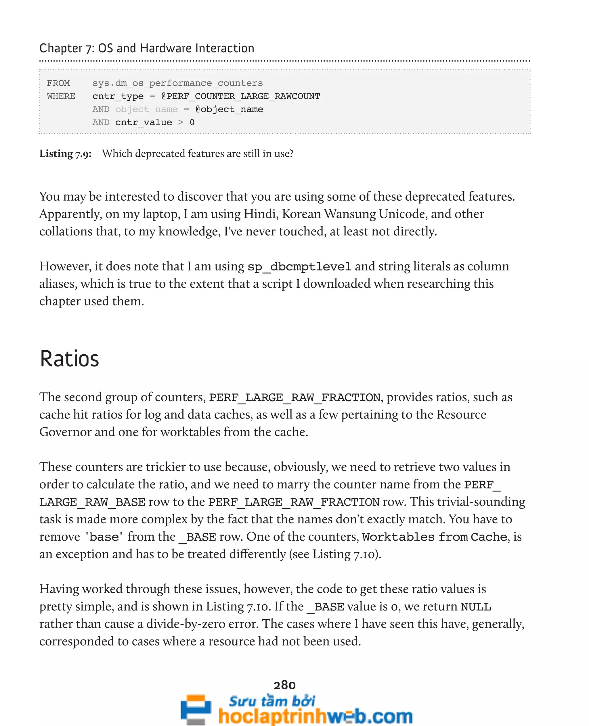 280 
Chapter 7: OS and Hardware Interaction 
FROM sys.dm_os_performance_counters 
WHERE cntr_type = @PERF_COUNTER_LARGE_RAWCOUNT 
AND object_name = @object_name 
AND cntr_value > 0 
Listing 7.9: Which deprecated features are still in use? 
You may be interested to discover that you are using some of these deprecated features. 
Apparently, on my laptop, I am using Hindi, Korean Wansung Unicode, and other 
collations that, to my knowledge, I've never touched, at least not directly. 
However, it does note that I am using sp_dbcmptlevel and string literals as column 
aliases, which is true to the extent that a script I downloaded when researching this 
chapter used them. 
Ratios 
The second group of counters, PERF_LARGE_RAW_FRACTION, provides ratios, such as 
cache hit ratios for log and data caches, as well as a few pertaining to the Resource 
Governor and one for worktables from the cache. 
These counters are trickier to use because, obviously, we need to retrieve two values in 
order to calculate the ratio, and we need to marry the counter name from the PERF_ 
LARGE_RAW_BASE row to the PERF_LARGE_RAW_FRACTION row. This trivial-sounding 
task is made more complex by the fact that the names don't exactly match. You have to 
remove 'base' from the _BASE row. One of the counters, Worktables from Cache, is 
an exception and has to be treated differently (see Listing 7.10). 
Having worked through these issues, however, the code to get these ratio values is 
pretty simple, and is shown in Listing 7.10. If the _BASE value is 0, we return NULL 
rather than cause a divide-by-zero error. The cases where I have seen this have, generally, 
corresponded to cases where a resource had not been used. 
 