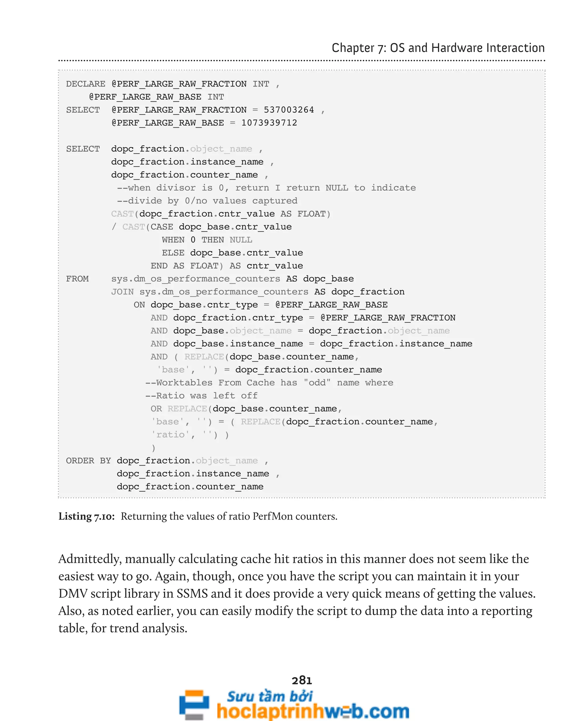 281 
Chapter 7: OS and Hardware Interaction 
DECLARE @PERF_LARGE_RAW_FRACTION INT , 
@PERF_LARGE_RAW_BASE INT 
SELECT @PERF_LARGE_RAW_FRACTION = 537003264 , 
@PERF_LARGE_RAW_BASE = 1073939712 
SELECT dopc_fraction.object_name , 
dopc_fraction.instance_name , 
dopc_fraction.counter_name , 
--when divisor is 0, return I return NULL to indicate 
--divide by 0/no values captured 
CAST(dopc_fraction.cntr_value AS FLOAT) 
/ CAST(CASE dopc_base.cntr_value 
WHEN 0 THEN NULL 
ELSE dopc_base.cntr_value 
END AS FLOAT) AS cntr_value 
FROM sys.dm_os_performance_counters AS dopc_base 
JOIN sys.dm_os_performance_counters AS dopc_fraction 
ON dopc_base.cntr_type = @PERF_LARGE_RAW_BASE 
AND dopc_fraction.cntr_type = @PERF_LARGE_RAW_FRACTION 
AND dopc_base.object_name = dopc_fraction.object_name 
AND dopc_base.instance_name = dopc_fraction.instance_name 
AND ( REPLACE(dopc_base.counter_name, 
'base', '') = dopc_fraction.counter_name 
--Worktables From Cache has "odd" name where 
--Ratio was left off 
OR REPLACE(dopc_base.counter_name, 
'base', '') = ( REPLACE(dopc_fraction.counter_name, 
'ratio', '') ) 
) 
ORDER BY dopc_fraction.object_name , 
dopc_fraction.instance_name , 
dopc_fraction.counter_name 
Listing 7.10: Returning the values of ratio PerfMon counters. 
Admittedly, manually calculating cache hit ratios in this manner does not seem like the 
easiest way to go. Again, though, once you have the script you can maintain it in your 
DMV script library in SSMS and it does provide a very quick means of getting the values. 
Also, as noted earlier, you can easily modify the script to dump the data into a reporting 
table, for trend analysis. 
 