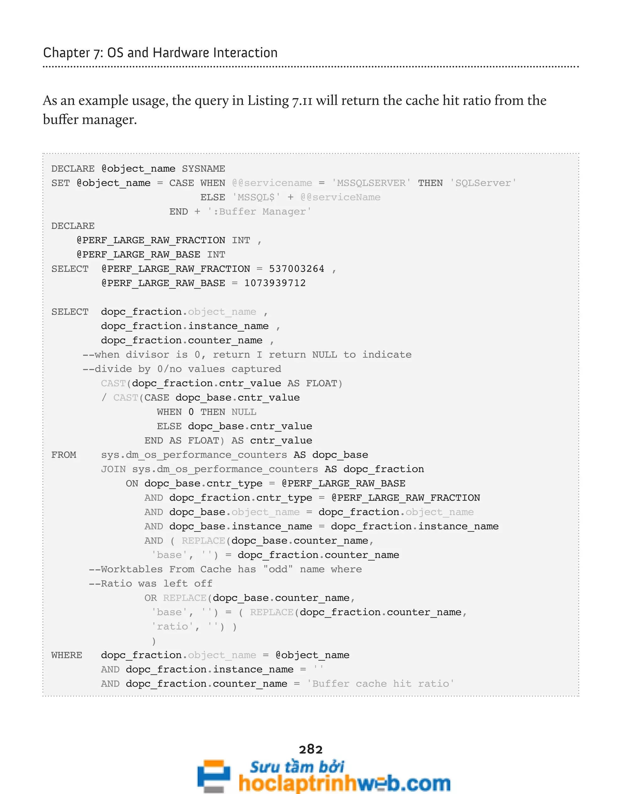 282 
Chapter 7: OS and Hardware Interaction 
As an example usage, the query in Listing 7.11 will return the cache hit ratio from the 
buffer manager. 
DECLARE @object_name SYSNAME 
SET @object_name = CASE WHEN @@servicename = 'MSSQLSERVER' THEN 'SQLServer' 
ELSE 'MSSQL$' + @@serviceName 
END + ':Buffer Manager' 
DECLARE 
@PERF_LARGE_RAW_FRACTION INT , 
@PERF_LARGE_RAW_BASE INT 
SELECT @PERF_LARGE_RAW_FRACTION = 537003264 , 
@PERF_LARGE_RAW_BASE = 1073939712 
SELECT dopc_fraction.object_name , 
dopc_fraction.instance_name , 
dopc_fraction.counter_name , 
--when divisor is 0, return I return NULL to indicate 
--divide by 0/no values captured 
CAST(dopc_fraction.cntr_value AS FLOAT) 
/ CAST(CASE dopc_base.cntr_value 
WHEN 0 THEN NULL 
ELSE dopc_base.cntr_value 
END AS FLOAT) AS cntr_value 
FROM sys.dm_os_performance_counters AS dopc_base 
JOIN sys.dm_os_performance_counters AS dopc_fraction 
ON dopc_base.cntr_type = @PERF_LARGE_RAW_BASE 
AND dopc_fraction.cntr_type = @PERF_LARGE_RAW_FRACTION 
AND dopc_base.object_name = dopc_fraction.object_name 
AND dopc_base.instance_name = dopc_fraction.instance_name 
AND ( REPLACE(dopc_base.counter_name, 
'base', '') = dopc_fraction.counter_name 
--Worktables From Cache has "odd" name where 
--Ratio was left off 
OR REPLACE(dopc_base.counter_name, 
'base', '') = ( REPLACE(dopc_fraction.counter_name, 
'ratio', '') ) 
) 
WHERE dopc_fraction.object_name = @object_name 
AND dopc_fraction.instance_name = '' 
AND dopc_fraction.counter_name = 'Buffer cache hit ratio' 
 