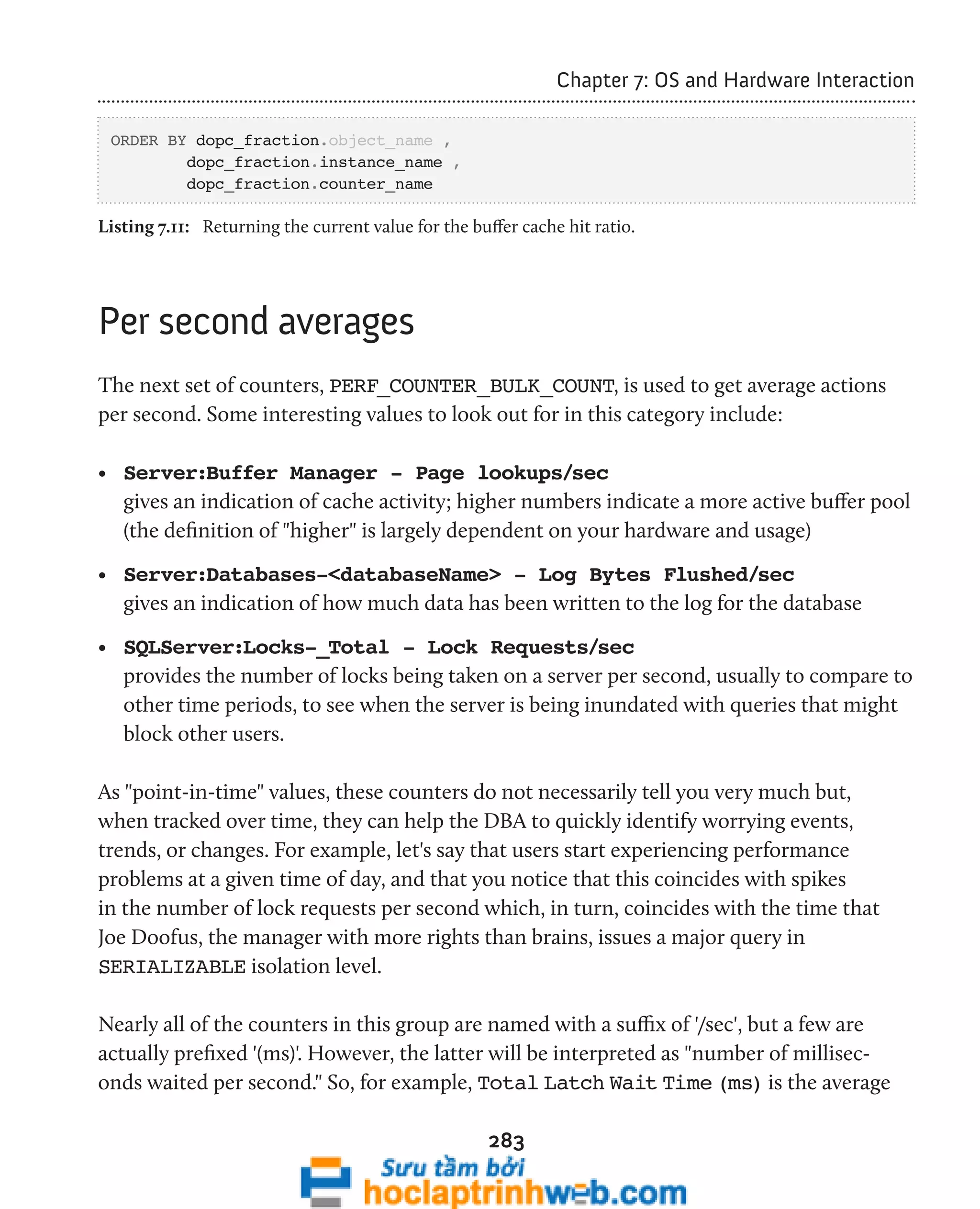 283 
Chapter 7: OS and Hardware Interaction 
ORDER BY dopc_fraction.object_name , 
dopc_fraction.instance_name , 
dopc_fraction.counter_name 
Listing 7.11: Returning the current value for the buffer cache hit ratio. 
Per second averages 
The next set of counters, PERF_COUNTER_BULK_COUNT, is used to get average actions 
per second. Some interesting values to look out for in this category include: 
• Server:Buffer Manager - Page lookups/sec 
gives an indication of cache activity; higher numbers indicate a more active buffer pool 
(the definition of "higher" is largely dependent on your hardware and usage) 
• Server:Databases-<databaseName> - Log Bytes Flushed/sec 
gives an indication of how much data has been written to the log for the database 
• SQLServer:Locks-_Total - Lock Requests/sec 
provides the number of locks being taken on a server per second, usually to compare to 
other time periods, to see when the server is being inundated with queries that might 
block other users. 
As "point-in-time" values, these counters do not necessarily tell you very much but, 
when tracked over time, they can help the DBA to quickly identify worrying events, 
trends, or changes. For example, let's say that users start experiencing performance 
problems at a given time of day, and that you notice that this coincides with spikes 
in the number of lock requests per second which, in turn, coincides with the time that 
Joe Doofus, the manager with more rights than brains, issues a major query in 
SERIALIZABLE isolation level. 
Nearly all of the counters in this group are named with a suffix of '/sec', but a few are 
actually prefixed '(ms)'. However, the latter will be interpreted as "number of millisec-onds 
waited per second." So, for example, Total Latch Wait Time (ms) is the average 
 